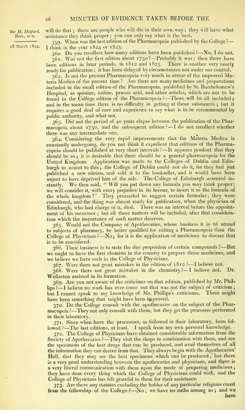 Sir H. Halford, will do that; there are people who will die in their own way ; they will have what Bart., M.D. assistance they think proper; you can only say what is the best. 359- ^Vhen was the last edition of the Pharmacopeia published by the College ?— iSMarch 1834. j year 1824 or i825- 360. Do you recollect how many editions have been published?—No, I do not. 361. Was not the first edition about 1750?—Probably it was; then there have been editions in later periods, in 1812 and 1825. There is another very nearly ready for publication ; it has been delayed by circumstances not under our control. 362. Is not the present Pharmacopeia very much in arrear of the improved Ma- teria Medica of the present time ? Are there not many medicines and preparations included in the small edition of the Pharmacopeia, published by St. Bartholomew’s Hospital, as quinine, iodine, prussic acid, and other articles, which are not to be found in the College edition of the Pharmacopeia ?—Those will be all included ; and in the mean time there is no difficulty in getting at those substances ; but it requires a good deal of care and experience to say what is to be recommended by public authority, and what not. 363. Did not the period of 40 years elapse between the publication of the Phar- macopeia about 1750, and the subsequent edition?—Ido not recollect whether there was anv intermediate one. ^ 364. Considering the very rapid improvements that the Materia Medica is constantly undergoing, do you not think it expedient that editions of the Pharma- copeia should be published at very short intervals ?—It appears prudent that they should be so ; it is desirable that there should be a general pharmacopeia for the United Kingdom. Application was made to the Colleges of Dublin and Edin- burgh to assent to this; the College of Dublin could not do it, for they had just published a new edition, and sold it to the bookseller, and it would have been unjust to have deprived him of the sale. The-College of Edinburgh assented in- stantly. We then said, “ Will you put down any formula you may think proper; we will consider it, with every prejudice in its favour, to insert it as the formula of the whole kingdom ?” They proceeded to suggest certain formulas; they w'ere considered, and the thing was almost ready for publication, when the physician of Edinburgh, who had charge of it, died. There was an interval before the appoint- ment of his successor ; but all these matters will be included, after that considera- tion wdiich the importance of such matter deserves. 365. Would not the Company of Apothecaries, whose business it is to attend to subjects of pharmacy, be better qualified for editing a Pharmacopeia than the College of Physicians?—No; for it is the application of medicines to disease that is to be considered. 366. Their business is to state the due proportion of certain compounds ?—But we ought to have the first chemists in the country to prepare those medicines, and we believe we have such in the College ot Physicians. 367. Were there not great mistakes in the edition of 1812 ?—I believe not. 368. W ere there not great mistakes in the chemistry?—I believe not. Dr. Wollaston assisted in its formation. 369. Are YOU not aware of the criticisms on that edition, published by Mr. Phil- lips ?—1 believe no work has ever come out that was not the subject of criticism ; but I cannot speak to my knowledge of Mr. Phillips’s criticisms. There might have been something that might have been iipproved. 370. Do the College consult with the apothecaries on the subject of the Phar- macopeia ?—They not only consult with them, but they get the processes performed in their laboratory. • 371. Since w’hen have the processses, as followed in their laboratory, been fol- lowed ?—The last editions, at least. J speak from my own personal knowledge. 372. The College of Physicians have obtained considerable information from the Society of Apothecaries ?—They visit the shops in combination with them, and see the specimens of the best drugs that can be produced, and avail themselves of all the information they can derive from that. They always begin with the Apothecaries’ Hall, that they may see the best specimens which can be produced ; but there is a very good understanding between the apothecaries and physicians, and thpre is a very liberal communication with them upon the mode ot preparing medicines; they have done every thing which the College of Physicians could wish, and the College of Physicians has felt grateful to them for their assistance. 373. Are there any statutes excluding the holder of any particular religious creed from the fellowship of the College?—No; we have no oaths among us; and w'e have