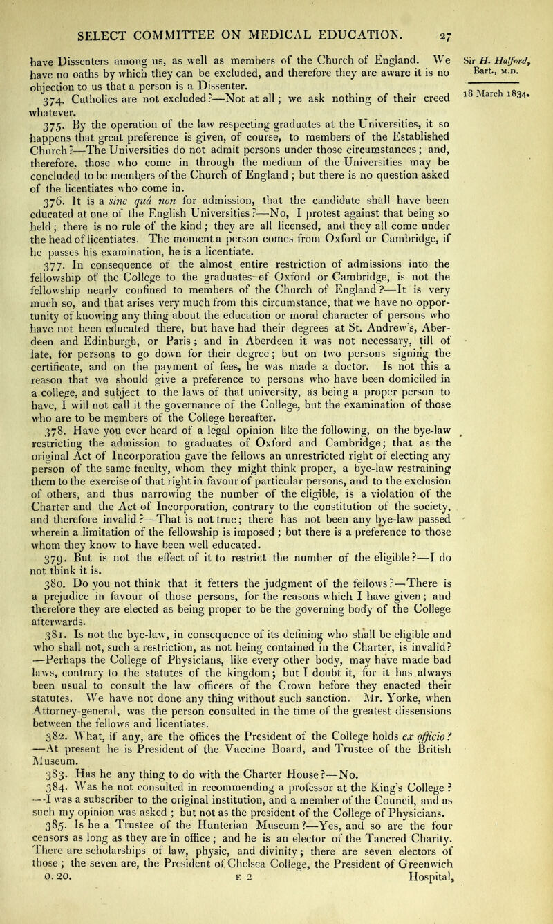 have Dissenters among us, as well as members of the Church of England. We Sir H. Halford, have no oaths by which they can be excluded, and therefore they are aware it is no objection to us that a person is a Dissenter. 7 7“ 374. Catholics are not excluded?—Not at all; we ask nothing of their creed *' ^ 1 34. whatever. 375. By the operation of the law respecting graduates at the Universities, it so happens that great preference is given, of course, to members of the Established Church?—The Universities do not admit persons under those circumstances; and, therefore, those who come in through the medium of the Universities may be concluded to be members of the Church of England ; but there is no question asked of the licentiates who come in. 376. It is a sine qua non for admission, that the candidate shdl have been educated at one of the English Universities?—No, I protest against that being so held; there is no rule of the kind ; they are all licensed, and they all come under the head of licentiates. The momenta person comes from Oxford or Cambridge, if he passes his examination, he is a licentiate. 377. In consequence of the almost entire restriction of admissions into the fellowship of the College to the graduates- of Oxford or Cambridge, is not the fellow'ship nearly confined to members of the Church of England?—It is very much so, and that arises very much from this circumstance, that w'e have no oppor- tunity of knowing any thing about the education or moral character of persons who have not been educated there, but have had their degrees at St. Andrew’s, Aber- deen and Edinburgh, or Paris ; and in Aberdeen it was not necessary, till of late, for persons to go down for their degree; but on two persons signing the certificate, and on the payment of fees, he was made a doctor. Is not this a reason that we should give a preference to persons who have been domiciled in a college, and subject to the laws of that university, as being a proper person to have, 1 will not call it the governance of the College, but the examination of those who are to be members of the College hereafter. 378. Have you ever heard of a legal opinion like the following, on the bye-law restricting the admission to graduates of Oxford and Cambridge; that as the original Act of Incorporation gave the fellows an unrestricted right of electing any person of the same faculty, whom they might think proper, a bye-law restraining them to the exercise of that right in favour of particular persons, and to the exclusion of others, and thus narrowing the number of the eligible, is a violation of the Charter and the Act of Incorporation, contrary to the constitution of the society, and therefore invalid ?—That is not true; there has not been any bye-law passed ' wherein a limitation of the fellowship is imposed ; but there is a preference to those whom they know to have been well educated. 379. But is not the eftect of it to restrict the number of the eligible?—I do not think it is. 380. Do you not think that it fetters the judgment of the fellows ?—There is a prejudice in favour of those persons, for the reasons which I have given; and therefore they are elected as being proper to be the governing body of the College afterwards. 381. Is not the bye-law, in consequence of its defining who shall be eligible and who shall not, such a restriction, as not being contained in the Charter, is invalid? —Perhaps the College of Physicians, like every other body, may have made bad laws, contrary to the statutes of the kingdom; but I doubt it, for it has always been usual to consult the law officers of the Crown before they enacted their statutes. We have not done any thing without such sanction. Mr. Yorke, when Attorney-general, was the person consulted in the time of the greatest dissensions between the fellows and licentiates. 382. What, if any, are the offices the President of the College holds ex officio? —At present he is President of the Vaccine Board, and Trustee of the British Museum. 383. Has he any thing to do with the Charter House?—No. 384. Was he not consulted in recommending a professor at the King’s College ? ---I was a subscriber to the original institution, and a member of the Council, and as such my opinion rvas asked ; but not as the president of the College of Physicians. 385. Is he a Trustee of the Hunterian Museum?—Yes, and so are the four censors as long as they are in office; and he is an elector of the Tancred Charity. There are scholarships of law, physic, and divinity; there are seven electors of those ; the seven are, the President of Chelsea College, the President of Greenwich 0.20. £ 2 Hospital,