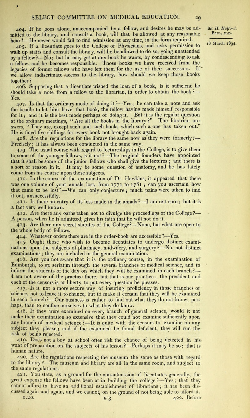 404. If he goes alone, unaccompanied by a fellow, and desires he may be ad- mitted to the library, and consult a book, will that be allowed at any reasonable hour?—He never would fail to find admission at any time, in the form required. 405. If a licentiate goes to the College of Physicians, and asks permission to walk up stairs and consult the library, will he be allowed to do so, going unattended by a fellow?—No; but he may get at any book he wants, by condescending to ask a fellow, and he becomes responsible. Those books we have received from the legacies of former fellows who have left them for the use of their successors. If' we allow indiscrimate /access to the library, how should we keep those books together ? 406. Supposing that a licentiate wished the loan of a book, is it sufficient he should take a note from a fellow to the librarian, in order to obtain the book ?— Yes. 407. Is that the ordinary mode of doing it ?—Yes; he can take a note and ask the beadle to let him have that book, the fellow having made himself responsible for it; and it is the best mode perhaps of doing it. But it is the regular question at the ordinary meetings, “ Are all the books in the library ?” The librarian an- swers, “ They are, except such and such books which such a one has taken out.” He is fined five shillings for every book not brought back again. 408. Are the regulations for the library the same now as they were formerly r— Precisely; it has always been conducted in the same way. 409. The usual course with regard to lectureships in the College, is to give them to some of the younger fellows, is it not ?—The original founders have appointed that it shall be some of the junior fellows who shall give the lectures ; and there is a sort of reason in it. It may be some question of anatomy, and he has lately come from his course upon those subjects. 410. In the course of the examination of Dr. Hawkins, it appeared that there was one volume of your annals lost, from 1771 to 1781 ; can you ascertain how that came to be lost ?—We can only conjecture; much pains were taken to find it out, unsuccessfully. 411. Is there an entry of its loss made in the annals ?—I am not sure ; but it is a fact very well known. 412. Are there any oaths taken not to divulge the proceedings of the College?— A person, when he is admitted, gives his faith that he will not do it. 413. Are there any secret statutes of the College?—None, but what are open to the whole body of fellows. 414. Whatever orders there are in the order-book are accessible ?—Yes. 415. Ought those who wish to become licentiates to undergo distinct exami- nations upon the subjects of pharmacy, midwifery, and surgery?—No, not distinct examinations ; they are included in the general examination. 416. Are you not aware that it is the ordinary course, in the examination of Edinburgh, to go seriatim through the several branches of medical science, and to inform the students of the day on which they will be examined in each branch ?— I am not aware of the practice there, but that is our practice ; the president and each of the censors is at liberty to put every question he pleases. 417. Is it not a more secure way of insuring proficiency in those branches of science, not to leave it to chance, but to make it certain that they will be examined in each branch ?—Our business is rather to find out what they do not know, per- haps, than to confine ourselves to what they do know. 418. If they were examined on every branch of general science, would it not make their examination so extensive that they could not examine sufficiently upon any branch of medical science ?—It is quite with the censors to examine on any subject they please ; and if the examined be found deficient, they will run the risk of being rejected. 419. Does not a boy at school often risk the chance of being detected in his want of preparation on the subjects of his lesson ?—Perhaps it may be so; that is human nature. 42£). Are the regulations respecting the museum the same as those with regard to the library?—The museum and library are all in the same room, and subject to the same regulations. O 421. You state, as a ground for the non-admission of licentiates generally, the great expense the fellows have been at in building the college?—Yes; that they cannot afford to have an additional establishment of librarians ; it has been dis- cussed again and again, and we cannot, on the ground of not being able to afford it. 0.20. E 3 422. Before Sir H. Halford, Bart, M.D. 18 March 1834.