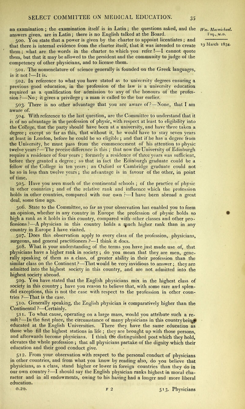 an examination ; the examination itself is in Latin ; the questions asked, and the Mucmivhael. answers given, are in Latin; there is no English talked at the Board. I'sq., w.n. 500. You state that a power is given by the charter to appoint licentiates ; and that there is internal evidence from the charter itself, that it was intended to create March 1834. them; what are the words in the charter to which you refer ?—I cannot quote them, but that it may be allowed to the president and the community to judge of the competency of other physicians, and to license them. 501. The nomenclature of science generally is founded on the Greek languages, is it not ?—It is. 502. In reference to what you have stated as to university degrees ensuring a previous good education, in the profession of the law is a university education required as a qualification for admission to any of the honours of the profes- sion ?—No; it gives a privilege ; a man is called to the bar earlier. 503. There is no other advantage that you are aware of?—None, that I am aware of. 504. With reference to the last question, are the Committee to understand that it is of no advantage in the profession of physic, with respect at least to eligibility into the College, that the party should have been at a university, and have there taken a degree; except so far as this, that without it, he would have to stay seven years at least in London, before he could be so eligible; and that if he has a degree from the University, he must pass from the commencement of his attention to physic twelve years ?—The precise difference is this ; that now the University of Edinburgh • require a residence of four years ; formerly a residence of three years was sufficient, before they granted a degree; so that in fact the Edinburgh graduate could be a fellow' of the College in ten years ; an Oxford or Cambridge graduate could not be so in les.s than twelve years; the advantage is in favour of the other, in point of time. 50.5. Have you seen much of the continental schools ; of the practice of physic in other countries; and of the relative rank and influence which the profession holds in other countries, compared with our own r—I have been abroad a great deal, some time ago. 506. State to the Committee, so far as your observation has enabled you to form an opinion, whether in any country in Europe the profession of physic holds so • high a rank as it holds in this country, compared with other classes and other pro- fessions?—A physician in this country holds a qiuch higher rank than in any country in Europe 1 have visited. 507. 'Does this observation apply to every class of the profession, physicians, surgeons, and general practitioners ?—I think it does. 508. What is your understanding of the terms you have just made use of, that physicians have a higher rank in society; do you mean that they are men, gene- rally speaking of them as a class, of greater ability in their profession than the similar class on the Continent?—That would be very invidious to answer; they are admitted into the highest society in this country, and are not admitted into the highest society abroad. 509. You have stated that the English physicians mix in the highest class of society in this country ; have you reason to believe that, with some rare and splen- did exceptions, this is not the case with respect to the profession in other coun- tries ?—That is the case. 510. Generally speaking, the English physician is comparatively higher than the Continental ^—Certainly. 511. To what cause, operating on a large mass, would you attribute such a re- sult?—In the first place, the circumstance of many physicians in this country beiq^ educated at the English Universities. There they have the same education as those who fill the highest stations in life ; they are brought up with those persons, and afterwards become physicians. I think tlfe distinguished post which they hold, elevates the whole profession ; that all physicians partake of the dignity which their education and their good conduct give. 512. From your observation with respect to the personal conduct of physicians in other countries, and from what you know by reading also, do you believe that physicians, as a class, stand higher or lower in foreign countries than they do in our own country?—I should say the English physician ranks highest in moral cha- racter and in all endowments, owing to his having had a longer and more liberal education.