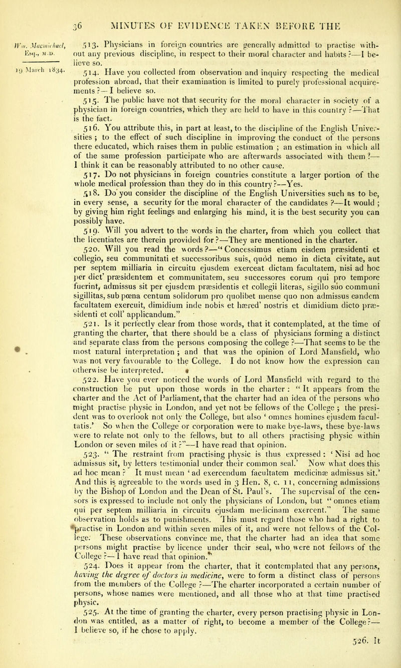 ITm. Maonti liacl, Esij., M.D. ](j March 1834. ,513. Physicians in foreign countries are generally admitted to practise with- out any previous discipline, in respect to their moral character and habits ?—I be- lieve so. 514. Have you collected from observation and inquiry respecting the medical profession abroad, that their examination is limited to purely professional acquire- ments?—I believe so. 515. The public have not that security for the moral character in society of a physician in foreign countries, which they are held to have in this country ?—That is the fact. 516. You attribute this, in part at least, to the discipline of the English Univer- sities ; to the effect of such discipline in improving the conduct of the persons there educated, which raises them in public estimation ; an estimation in which ail of the same profession participate who are afterwards associated with them ?— I think it can be reasonably attributed to no other cause. 517. Do not physicians in foreign countries constitute a larger portion of the whole medical profession than they do in this country?—Yes. 518. Do’you consider the discipline of the English Universities such as to be, in every sense, a security for the moral character of the candidates ?—It would ; by giving him right feelings and enlarging his mind, it is the best security you can possibly have. 519. Will you advert to the words in the charter, from which you collect that the licentiates are therein provided for?—They are mentioned in the charter. 520. Will you read the words?—“ Concessimus etiam eisdem prassidenti et collegio, seu communitati et successoribus suis, quod nemo in dicta civitate, aut per septem milliaria in circuitu ejusdem exerceat dictam facultatem, nisi ad hoc ])er diet’ prtesidentem et communitatem, seu successores eorum qui pro tempore fuerint, admissus sit per ejusdem prassidentis et collegii literas, sigillo suo communi sigillitas, sub poena centum solidorum pro quolibet mense quo non admissus eandem facultatem exercuit, dimidium inde nobis et hmred’ nostris et dimidium dicto pras- sidenti et coll’ applicandum.” 521. Is it perfectly clear from those words, that it contemplated, at the time of granting the charter, that there should be a class of physicians forming a distinct and separate class from the persons composing the college ?—That seems to be the most natural interpretation ; and that was the opinion of Lord Mansfield, who was not very favourable to the College. I do not know how the expression can otherwise be interpreted. t 522. Have you ever noticed the words of Lord Mansfield with regard to the construction he put upon those words in the charter ; “ It appears from the charter and the Act of Parliament, that the charter had an idea of the persons w ho might practise physic in London, and yet not be fellows of the College ; the presi- dent was to overlook not only the College, but also ‘ omnes homines ejusdem facul- tatis.’ So when the College or corporation were to make bye-laws, these bye-laws were to relate not only to the fellow^s, but to all others practising physic within London or seven miles of it ?”—I have read that oj)inion. 523. “ The restraint from practising physic is thus expressed : ‘ Nisi ad hoc admissus sit, by letters testimonial under their common seal.’ Now what does this ad hoc mean? It must mean ‘ad exercendum facultatem medicinae admissus sit.’ And this is agreeable to the words used in 3 Hen. 8, c. 11, concerning admissions by the Bishop of London and the Dean of St. Paul’s. The supervisal of the cen- sors is expressed to include not only the physicians of London, but “omnes etiam qui per septem milliaria in circuitu ejusdam medicinam exercent.” d he same observation holds as to punishments. \ his must regard those w ho had a right to •practise in London and within seven miles of it, and were not fellows of the Col- lege. These observations convince me, that the charter had an idea that some persons might practise by licence under their seal, who were not fellows of the College — I have read that opinion.^ 524. Does it appear from the charter, that it contemplated that any persons, having the degree of doctors in medicine, were to form a distinct class of persons from the members of the College ?—The charter incorporated a certain number of persons, whose names were mentioned, and all those who at that time practised physic. 525. At the time of granting the charter, every person practising physic in Lon- don was entitled, as a matter of right, to become a member of the College?— I believe so, if he chose to apply. 526. It