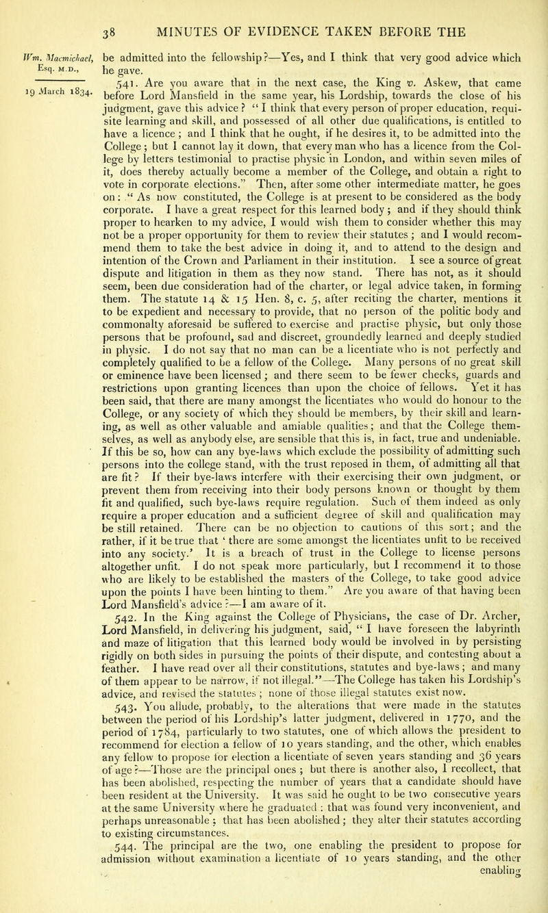 JFm. Macmichael, be admitted into the fellowship?—Yes, and I think that very good advice which Esq. M.D., ]^0 gave. 541. Are you aware that in the next case, the King Askew, that came 19 Maich 1834. Lore! Mansfield in the same year, his Lordship, towards the close of his judgment, gave this advice ? “ I think that every person of proper education, requi- site learning and skill, and possessed of all other due qualifications, is entitled to have a licence ; and I think that he ought, if he desires it, to be admitted into the College ; but I cannot lay it down, that every man who has a licence from the Col- lege by letters testimonial to practise physic in London, and within seven miles of it, does thereby actually become a member of the College, and obtain a right to vote in corporate elections.” Then, after some other intermediate matter, he goes on; ‘‘ As now constituted, the College is at present to be considered as the body corporate. I have a great respect for this learned body ; and if they should think proper to hearken to my advice, I would wish them to consider whether this may not be a proper opportunity for them to review their statutes ; and I would recom- mend them to take the best advice in doing it, and to attend to the design and intention of the Crown and Parliament in their institution. I see a source of great dispute and litigation in them as they now stand. There has not, as it should seem, been due consideration had of the charter, or legal advice taken, in forming them. The statute 14 & 15 Hen. 8, c. 5, after reciting the charter, mentions it to be expedient and necessary to provide, that no person of the politic body and commonalty aforesaid be suffered to exercise and practise physic, but only those persons that be profound, sad and discreet, groundedly learned and deeply studied in physic. I do not say that no man can be a licentiate who is not perfectly and completely qualified to be a fellow of the College. Many persons of no great skill or eminence have been licensed ; and there seem to be fewer checks, guards and restrictions upon granting licences than upon the choice of fellows. Yet it has been said, that there are many amongst the licentiates who would do honour to the College, or any society of which they should be members, by their skill and learn- ing, as well as other valuable and amiable qualities; and that the College them- selves, as well as anybody else, are sensible that this is, in fact, true and undeniable. If this be so, how can any bye-laws which exclude the possibility of admitting such persons into the college stand, with the trust reposed in them, ot admitting all that are fit ? If their bye-laws interfere with their exercising their own judgment, or prevent them from receiving into their body persons known or thought by them fit and qualified, such bye-laws require regulation. Such ot them indeed as only require a proper education and a sufficient degree of skill and qualification may be still retained. There can be no objection to cautions ot this sort; and the rather, if it be true that ‘ there are some amongst the licentiates unfit to be received into any society.’ It is a breach of trust in the College to license persons altogether unfit. I do not speak more particularly, but 1 recommend it to those who are likely to be established the masters of the College, to take good advice upon the points I have been hinting to them.” Are you aware of that having been Lord Mansfield’s advice ?—I am aware of it. 542. In the King against the College of Physicians, the case of Dr. Archer, Lord Mansfield, in delivering his judgment, said, “ I have foreseen the labyrinth and maze of litigation that this learned body would be involved in by persisting rigidly on both sides in pursuing the points of their dispute, and contesting about a feather. I have read over all their constitutions, statutes and bye-laws; and many of them appear to be narrowg if not illegal.”—-The College has taken his Lordship’s advice, and revised the statutes ; none of those illegal statutes exist now. 543. You allude, probably, to the alterations that were made in the statutes between the period of his Lordship’s latter judgment, delivered in 1770, and the period of 1784, particularly to two statutes, one of which allows the president to recommend for election a tellow of 10 years standing, and the other, which enables any fellow to propose for election a licentiate of seven years standing and 36 years of age ?—Those are the principal ones ; but there is another also, 1 recollect, that has been abolished, respecting the number of years that a candidate should have been resident at the University. It was said he ought to be two consecutive years at the same University w here he graduated : that w as found very inconvenient, and perhaps unreasonable : that has been abolished; they alter their statutes according to existing circumstances. 544. The principal are the two, one enabling the president to propose for admission without examination a licentiate of 10 years standing, and the other enablin<r