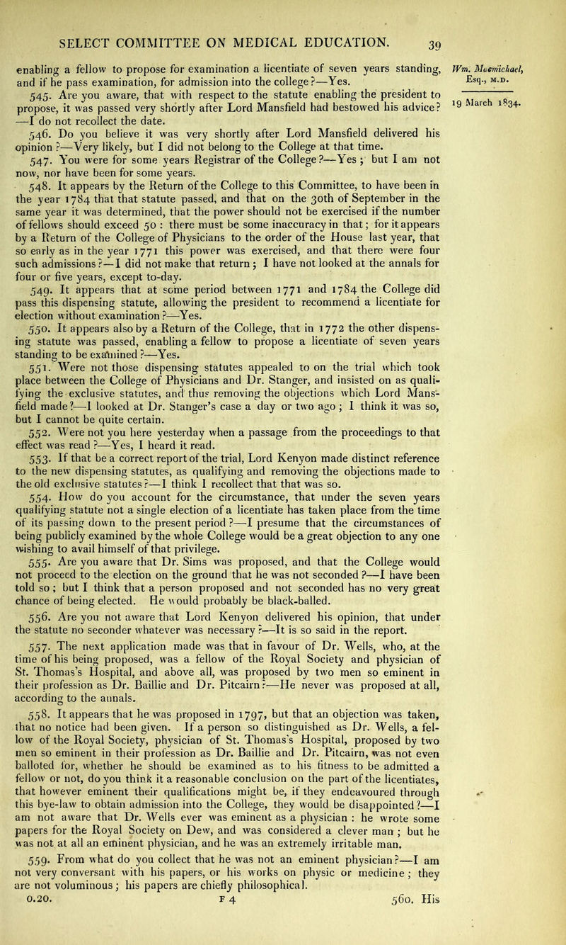 enabling a fellow to propose for examination a licentiate of seven years standing, Wm. Mucniichael, and if he pass examination, for admission into the college?—Yes. 545. Are you aware, that with respect to the statute enabling the president to “ ~ propose, it was passed very shortly after Lord Mansfield had bestowed his advice? ‘ ^ ■34- —I do not recollect the date. 546. Do you believe it was very shortly after Lord Mansfield delivered his opinion ?—Very likely, but I did not belong to the College at that time. 547. You were for some years Registrar of the College?—Yes j but I am not now, nor have been for some years. 548. It appears by the Return of the College to this Committee, to have been in the year 1784 that that statute passed, and that on the 30th of September in the same year it was determined, that the power should not be exercised if the number of fellows should exceed 50 : there must be some inaccuracy in that; for it appears by a Return of the College of Physicians to the order of the House last year, that so early as in the year 1771 this power was exercised, and that there were four such admissions?—I did not make that return; I have not looked at the annals for four or five years, except to-day. 549. It appears that at seme period between 1771 and 1784 the College did pass this dispensing statute, allowing the president to recommend a licentiate for election without examination ?—Yes. 550. It appears also by a Return of the College, that in 1772 the other dispens- ing statute was passed, enabling a fellow to propose a licentiate of seven years standing to be exatnined ?—Yes. 551. Were not those dispensing statutes appealed toon the trial which took place betw'een the College of Physicians and Dr. Stanger, and insisted on as quali- fying the exclusive statutes, and thus removing the objections which Lord Mans- field made?—1 looked at Dr. Stanger’s case a day or two ago ; I think it was so, but I cannot be quite certain. 552. Were not you here yesterday when a passage from the proceedings to that effect w'as read ?—Yes, I heard it read. 553. If that be a correct report of the trial. Lord Kenyon made distinct reference to the new dispensing statutes, as qualifying and removing the objections made to the old exclusive statutes?—I think I recollect that that was so. 554. H ow do you account for the circumstance, that under the seven years qualifying statute not a single election of a licentiate has taken place from the time of its passing down to the present period ?—I presume that the circumstances of being publicly examined by the whole College would be a great objection to any One wishing to avail himself of that privilege. 555. Are you aware that Dr. Sims was proposed, and that the College would not proceed to the election on the ground that he was not seconded ?—I have been told so ; but I think that a person proposed and not seconded has no very greait chance of being elected. He would probably be black-balled. 556. Are you not aware that Lord Kenyon delivered his opinion, that under the statute no seconder whatever was necessary ?—It is so said in the report. 557. The next application made was that in favour of Dr. Wells, who, at the time of his being proposed, was a fellow of the Royal Society and physician of St. Thomas’s Hospital, and above all, was proposed by two men so eminent in their profession as Dr. Baillie and Dr. Pitcairn?—He never was proposed at all, according to the annals. 558. It appears that he was proposed in 1797, but that an objection was taken, that no notice had been given. If a person so distinguished as Dr. Wells, a fel- low of the Royal Society, physician of St. Thomas’s Hospital, proposed by two men so eminent in their profession as Dr. Baillie and Dr. Pitcairn, was not even balloted for, whether he should be examined as to his fitness to be admitted a fellow or not, do you think it a reasonable conclusion on the part of the licentiates, that however eminent their qualifications might be, if they endeavoured through this bye-law to obtain admission into the College, they would be disappointed ?—I am not aw’are that Dr. Wells ever was eminent as a physician : he wrote some papers for the Royal Society on Dew, and was considered a clever man ; but he was not at all an eminent physician, and he was an extremely irritable man, 559. From what do you collect that he was not an eminent physician?—I am not very conversant with his papers, or his w'orks on physic or medicine; they are not voluminous ; his papers are chiefly philosophical.