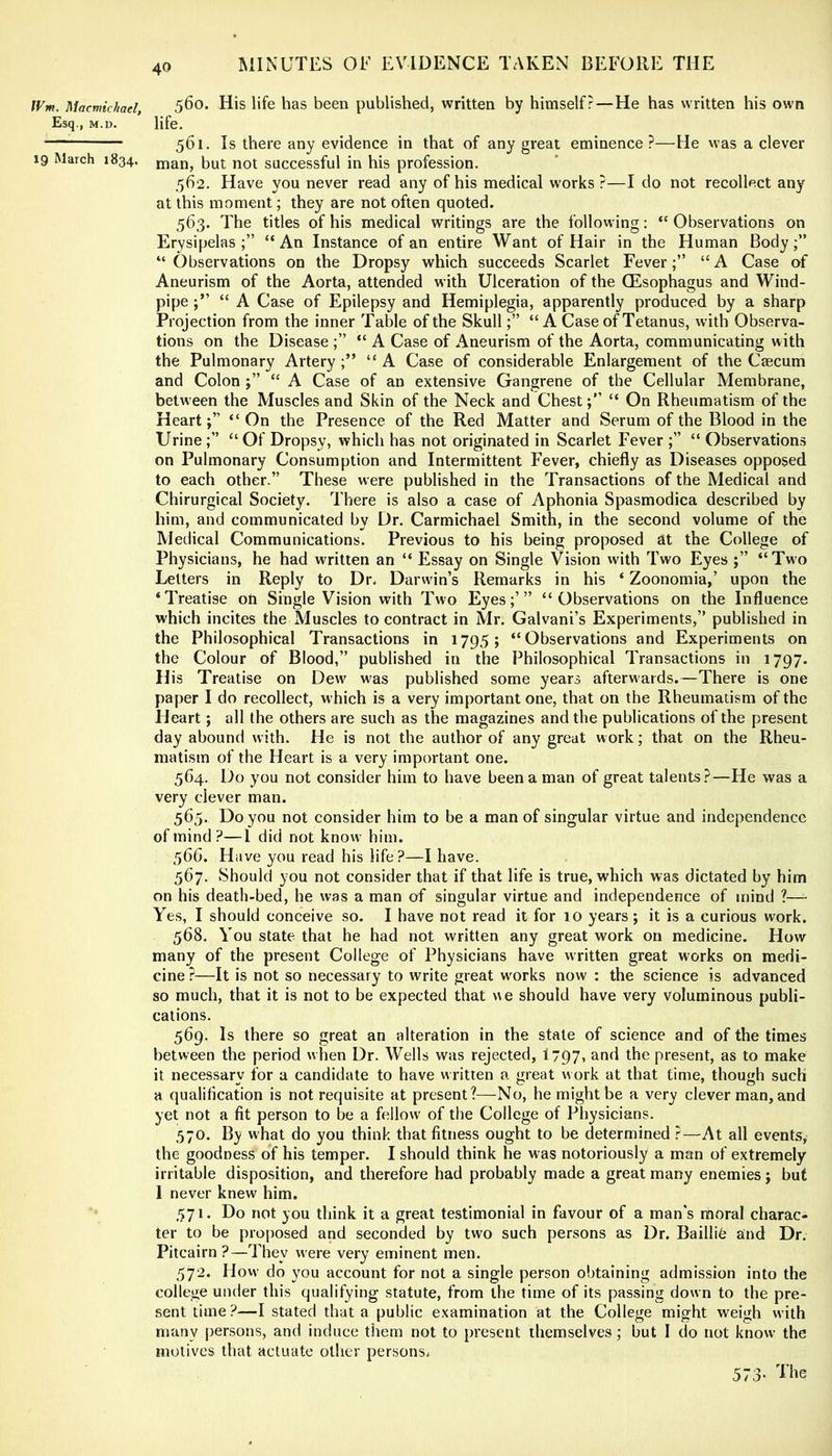 fVm. Macmic/tael, 5^0. His life has been published, written by himself?—He has written his own Esq., M.D. life. 561. Is there any evidence in that of any great eminence?—He was a clever 19 March 1834. man, but not successful in his profession. 562. Have you never read any of his medical w’orks ?—I do not recollect any at this moment; they are not often quoted. 563. The titles of his medical writings are the following: “ Observations on Erysipelas;” “An Instance of an entire Want of Hair in the Human Body;” “Observations on the Dropsy which succeeds Scarlet Fever;” “A Case of Aneurism of the Aorta, attended with Ulceration of the (Esophagus and Wind- pipe “ A Case of Epilepsy and Hemiplegia, apparently produced by a sharp Projection from the inner Table of the Skull;” “ A Case of Tetanus, with Observa- tions on the Disease ;” “ A Case of Aneurism of the Aorta, communicating with the Pulmonary Artery;” “A Case of considerable Enlargement of the Caecum and Colon ;” “ A Case of an extensive Gangrene of the Cellular Membrane, between the Muscles and Skin of the Neck and Chest“ On Rheumatism of the Heart;” “On the Presence of the Red Matter and Serum of the Blood in the Urine;” “ Of Dropsy, which has not originated in Scarlet Fever ;” “ Observations on Pulmonary Consumption and Intermittent Fever, chiefly as Diseases opposed to each other.” These were published in the Transactions of the Medical and Chirurgical Society. There is also a case of Aphonia Spasmodica described by him, and communicated by Dr. Carmichael Smith, in the second volume of the Medical Communications. Previous to his being proposed at the College of Physicians, he had written an “ Essay on Single Vision with Two Eyes ;” “Two Letters in Reply to Dr. Darwin’s Remarks in his ‘ Zoonomia,’ upon the ‘Treatise on Single Vision with Two Eyes;’” “Observations on the Influence which incites the Muscles to contract in Mr. Galvani’s Experiments,” published in the Philosophical Transactions in 1795; “Observations and Experiments on the Colour of Blood,” published in the Philosophical Transactions in 1797. His Treatise on Dew^ was published some years afterwards.—There is one paper I do recollect, which is a very important one, that on the Rheumatism of the Heart; all the others are such as the magazines and the publications of the present day abound with. He is not the author of any great work; that on the Rheu- matism of the Heart is a very important one. 564. Do you not consider him to have been a man of great talents?—He was a very clever man. 565. Do you not consider him to be a man of singular virtue and independence of mind?—I did not know him. 566. Have you read his life?—I have. 567. Should you not consider that if that life is true, which was dictated by him on his death-bed, he was a man of singular virtue and independence of mind ?—• Yes, I should conceive so. I have not read it for 10 years ; it is a curious work. 568. You state that he had not written any great work on medicine. How many of the present College of Physicians have written great works on medi- cine ?—It is not so necessary to write great works now : the science is advanced so much, that it is not to be expected that we should have very voluminous publi- cations. 569. Is there so great an alteration in the state of science and of the times between the period when Dr. Wells was rejected, I797, and the present, as to make it necessary for a candidate to have written a great work at that time, though such a qualification is not requisite at present?—No, he might be a very clever man, and yet not a fit person to be a fellow of the College of Physicians. 570. By what do you think that fitness ought to be determined ?—At all events, the goodness of his temper. I should think he was notoriously a man of extremely irritable disposition, and therefore had probably made a great many enemies; but I never knew him, 571. Do not you think it a great testimonial in favour of a man’s rhoral charac- ter to be pro[)osed and seconded by two such persons as Dr. Baillib and Dr. Pitcairn ?—They were very eminent men. 572. Hovv do you account for not a single person obtaining admission into the college under this qualifying statute, from the time of its passing down to the pre- sent time?—I stated that a public examination at the College might weigh with many persons, and induce them not to present themselves; but I do not know the motives that actuate other persons. 573-
