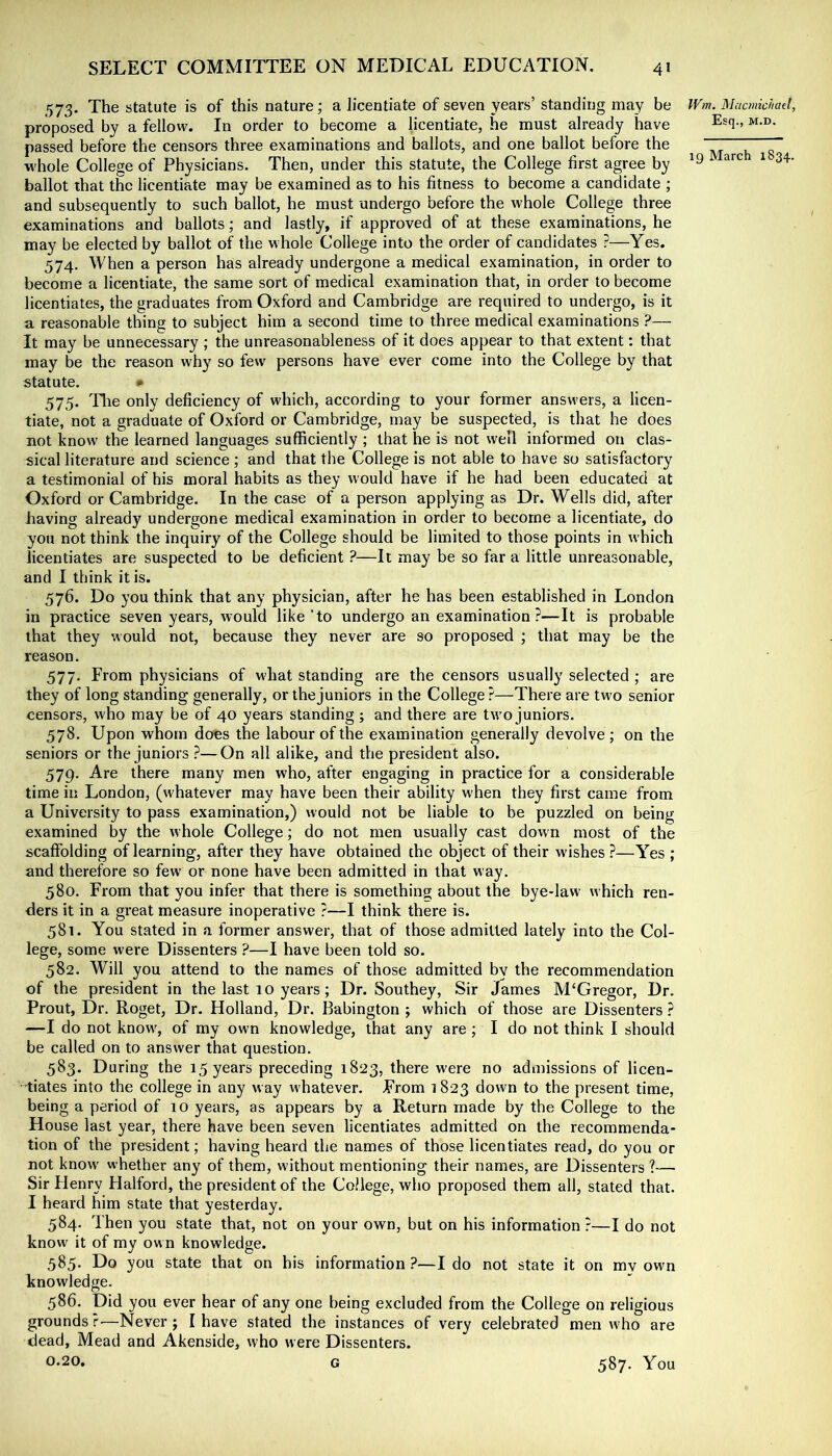 573. The statute is of this nature; a licentiate of seven years’ standing may be proposed by a fellow. In order to become a licentiate, he must already have passed before the censors three examinations and ballots, and one ballot before the M'hole College of Physicians. Then, under this statute, the College first agree by ballot that the licentiate may be examined as to his fitness to become a candidate ; and subsequently to such ballot, he must undergo before the whole College three examinations and ballots; and lastly, if approved of at these examinations, he may be elected by ballot of the whole College into the order of candidates ?—Yes. 574. When a person has already undergone a medical examination, in order to become a licentiate, the same sort of medical examination that, in order to become licentiates, the graduates from Oxford and Cambridge are required to undergo, is it a reasonable thing to subject him a second time to three medical examinations ?— It may be unnecessary ; the unreasonableness of it does appear to that extent: that may be the reason why so few persons have ever come into the College by that statute. • 575. Die only deficiency of which, according to your former answers, a licen- tiate, not a graduate of Oxford or Cambridge, may be suspected, is that he does not know the learned languages sufficiently ; that he is not well informed on clas- sical literature and science ; and that the College is not able to have so satisfactory a testimonial of his moral habits as they would have if he had been educated at Oxford or Cambridge. In the case of a person applying as Dr. Wells did, after having already undergone medical examination in order to become a licentiate, do you not think the inquiry of the College should be limited to those points in which licentiates are suspected to be deficient ?—It may be so far a little unreasonable, and I think it is. 576. Do you think that any physician, after he has been established in London in practice seven years, would like 'to undergo an examination?—It is probable that they would not, because they never are so proposed ; that may be the reason. 577. From physicians of w'hat standing are the censors usually selected ; are they of long standing generally, or the juniors in the College ?—There are two senior censors, who may be of 40 years standing ; and there are tw'o juniors. 578. Upon whom does the labour of the examination generally devolve; on the seniors or the juniors ?—On all alike, and the president also. 579. Are there many men who, after engaging in practice for a considerable time in London, (whatever may have been their ability when they first came from a University to pass examination,) would not be liable to be puzzled on being examined by the whole College; do not men usually cast down most of the scaffolding of learning, after they have obtained the object of their wishes ?—Yes ; and therefore so few or none have been admitted in that way. 580. From that you infer that there is something about the bye-law which ren- ders it in a great measure inoperative ?—I think there is. 581. You stated in a former answer, that of those admitted lately into the Col- lege, some were Dissenters ?—I have been told so. 582. Will you attend to the names of those admitted by the recommendation of the president in the last 1 o years; Dr. Southey, Sir James M‘Gregor, Dr. Prout, Dr. Roget, Dr. Holland, Dr. Babington ; which of those are Dissenters ? —I do not know^, of my own knowledge, that any are; I do not think I should be called on to answer that question. 583. During the 15 years preceding 1823, there were no admissions of licen- tiates into the college in any way w'hatever. From 1823 down to the present time, being a period of 10 years, as appears by a Return made by the College to the House last year, there have been seven licentiates admitted on the recommenda- tion of the president; having heard the names of those licentiates read, do you or not know whether any of them, without mentioning their names, are Dissenters ?— Sir Henry Flalford, the president of the College, who proposed them all, stated that. I heard him state that yesterday. 584. Then you state that, not on your own, but on his information ?—I do not know it of my own knowledge. 585. Do you state that on his information ?—I do not state it on my own knowledge. 586. Did you ever hear of any one being excluded from the College on religious grounds r-—Never ; I have stated the instances of very celebrated men who are dead. Mead and Akenside, who were Dissenters. 0.20. G IFm. Macmichatl, Esq., M.D. 19 March 1834. 587. You