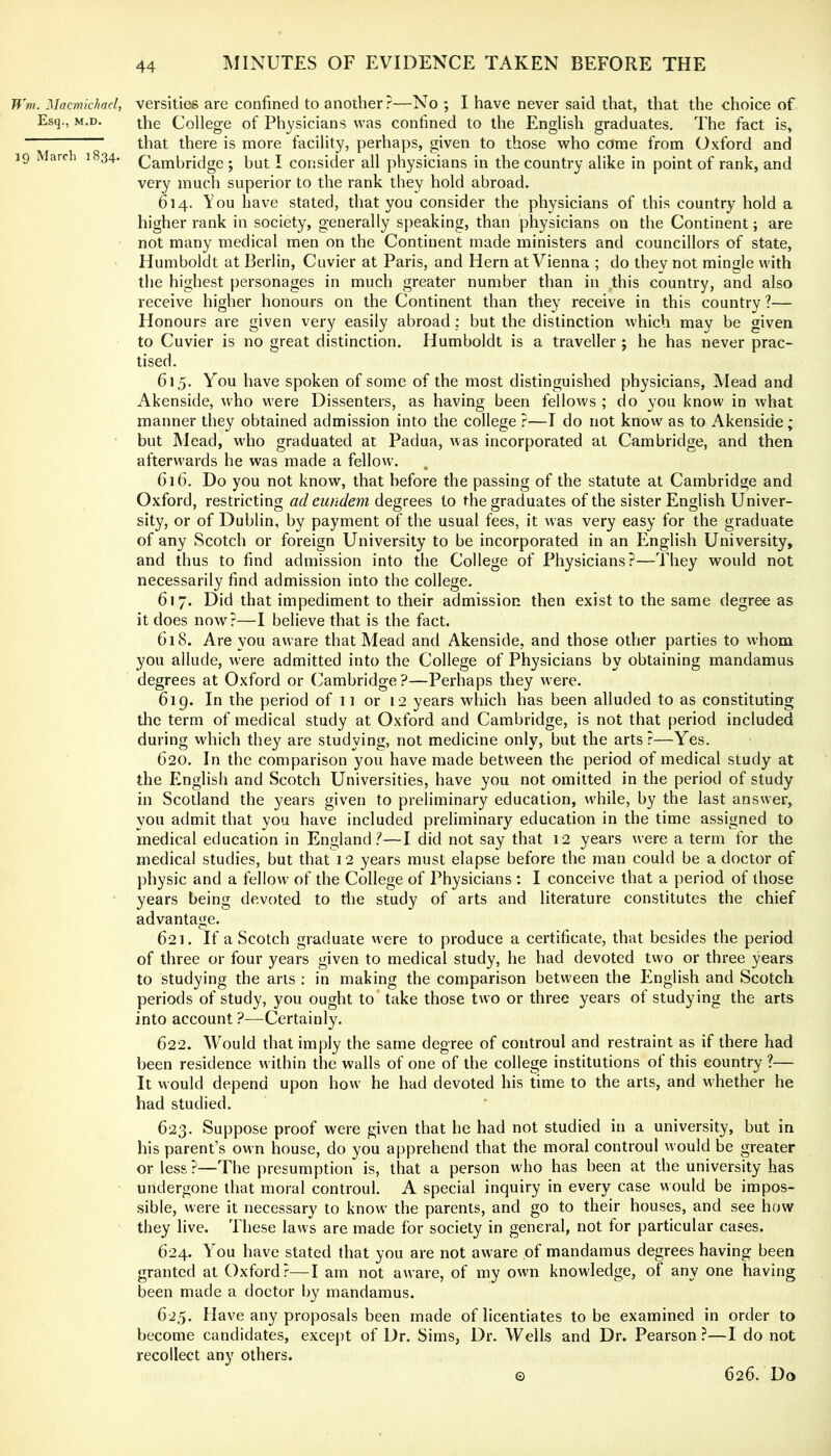 Wm. Macmichad, versities are confined to another?—No ; I have never said that, that the choice of Esq., M.D. the College of Physicians was confined to the English graduates. The fact is, that there is more facility, perhaps, given to those who come from Oxford and 19 March 1834. (Cambridge ; but I consider all physicians in the country alike in point of rank, and very much superior to the rank they hold abroad. 614. You have stated, that you consider the physicians of this country hold a higher rank in society, generally speaking, than physicians on the Continent; are not many medical men on the Continent made ministers and councillors of state, Humboldt at Berlin, Cuvier at Paris, and Hern at Vienna ; do they not mingle with the highest personages in much greater number than in this country, and also receive higher honours on the Continent than they receive in this country?— Honours are given very easily abroad : but the distinction which may be given to Cuvier is no great distinction. Humboldt is a traveller ; he has never prac- tised. 615. You have spoken of some of the most distinguished physicians. Mead and Akenside, who were Dissenters, as having been fellows ; do you know in what manner they obtained admission into the college ?—T do not know as to Akenside; but Mead, who graduated at Padua, was incorporated at Cambridge, and then afterwards he was made a fellow. 616. Do you not know, that before the passing of the statute at Cambridge and Oxford, restricting ad eundem degrees to the graduates of the sister English Univer- sity, or of Dublin, by payment of the usual fees, it was very easy for the graduate of any Scotch or foreign University to be incorporated in an English University, and thus to find admission into the College of Physicians?—They would not necessarily find admission into the college. 617. Did that impediment to their admission then exist to the same degree as it does now?—I believe that is the fact. 618. Are you aware that Mead and Akenside, and those other parties to whom you allude, were admitted into the College of Physicians by obtaining mandamus degrees at Oxford or Cambridge?—Perhaps they were. 619. In the period of 11 or 12 years which has been alluded to as constituting the term of medical study at Oxford and Cambridge, is not that period included during which they are studying, not medicine only, but the arts?—Yes. 620. In the comparison you have made between the period of medical study at the English and Scotch Universities, have you not omitted in the period of study in Scotland the years given to preliminary education, w'hile, by the last answer, you admit that you have included preliminary education in the time assigned to medical education in England.^—I did not say that 12 years were a term for the medical studies, but that 12 years must elapse before the man could be a doctor of physic and a fellow of the College of Physicians : I conceive that a period of those years being devoted to the study of arts and literature constitutes the chief advantage. 621. If a Scotch graduate w'ere to produce a certificate, that besides the period of three or four years given to medical study, he had devoted two or three years to studying the arts : in making the comparison between the English and Scotch periods of study, you ought to take those two or three years of studying the arts into account ?—Certainly. 622. Would that imply the same degree of controul and restraint as if there had been residence w ithin the walls of one of the college institutions of this country ?— It would depend upon how’ he had devoted his time to the arts, and whether he had studied. 623. Suppose proof were given that he had not studied in a university, but in his parent’s own house, do you apprehend that the moral controul would be greater or less?—The presumption is, that a person who has been at the university has undergone that moral controul. A special inquiry in every case would be impos- sible, were it necessary to know the parents, and go to their houses, and see how they live. These laws are made for society in general, not for particular cases. 624. You have stated that you are not aware of mandamus degrees having been granted at Oxford?—I am not aware, of my own knowledge, of any one having been made a doctor by mandamus. 625. Have any proposals been made of licentiates to be examined in order to become candidates, except of Dr. Sims, Dr. Wells and Dr. Pearson?—I do not recollect any others. © 626. Do