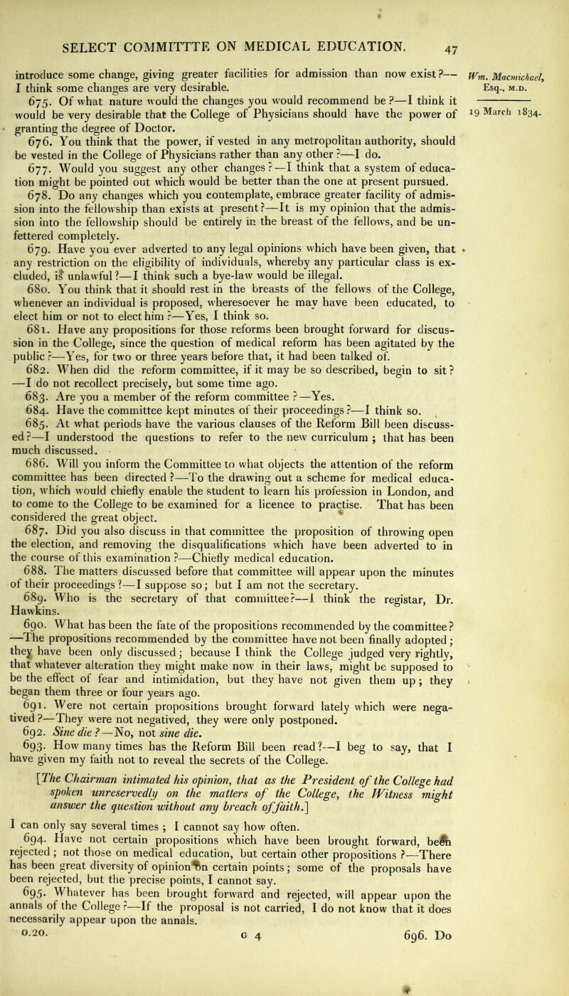 introduce some change, giving greater facilities for admission than now exist?— Wm. Macmichael, I think some changes are very desirable. Esq., m.d. 675. Of what nature would the changes you would recommend be?—I think it would be very desirable that the College of Physicians should have the power of ^9 March 1834. * granting the degree of Doctor. 676. You think that the power, if vested in any metropolitan authority, should be vested in the College of Physicians rather than any other ?—I do. 677. Would you suggest any other changes?—I think that a system of educa- tion might be pointed out which would be better than the one at present pursued. 678. Do any changes which you contemplate, embrace greater facility of admis- sion into the fellowship than exists at present?—It is my opinion that the admis- sion into the fellowship should be entirely in the breast of the fellows, and be un- fettered completely. 679. Have you ever adverted to any legal opinions which have been given, that ♦ any restriction on the eligibility of individuals, whereby any particular class is ex- cluded, is unlawful ?—I think such a bye-law would be illegal. 680. You think that it should rest in the breasts of the fellows of the College, whenever an individual is proposed, w'heresoever he may have been educated, to elect him or not to elect him ?—Yes, I think so. 681. Have any propositions for those reforms been brought forward for discus- sion in the College, since the question of medical reform has been agitated by the public ?—Yes, for two or three years before that, it had been talked of. 682. When did the reform committee, if it may be so described, begin to sit? —I do not recollect precisely, but some time ago. 683. Are you a member of the reform committee ?—Yes. 684. Have the committee kept minutes of their proceedings ?—I think so. 685. At what periods have the various clauses of the Reform Bill been discuss- ed ?—I understood the questions to refer to the new curriculum ; that has been much discussed. 686. Will you inform the Committee to what objects the attention of the reform committee has been directed ?—To the drawing out a scheme for medical educa- tion, which would chiefly enable the student to learn his profession in London, and to come to the College to be examined for a licence to practise. That has been considered the great object. 687. Did you also discuss in that committee the proposition of throwing open the eleetion, and removing the disqualifications which have been adverted to in the course of this examination ?—Chiefly medical education. 688. The matters discussed before that committee will appear upon the minutes of their proeeedings ?—I suppose so; but I am not the secretary. 689. Who is the secretary of that committee?—I think the registar, Dr. Hawkins. 690. What has been the fate of the propositions recommended by the committee? •—The propositions recommended by the committee have not been finally adopted ; they have been only discussed; because I think the College judged very rightly, that whatever alteration they might make now in their laws, might be supposed to ' be the effect of fear and intimidation, but they have not given them up; they 1 began them three or four years ago. 691. Were not eertain propositions brought forward lately which were nega- tived ?—They were not negatived, they were only postponed. 692. Sine die ?—No, not sine die. 693. How many times has the Reform Bill been read ?—I beg to say, that I have given my faith not to reveal the secrets of the College. \The Chairman intimated his opinion, that as the President of the College had spoken unreservedly on the matters of the College, the Witness might answer the question without any breach offaith.\ I can only say several times ; I cannot say how often. 694. Have not certain propositions which have been brought forward, befti rejected ; not those on medical education, but certain other propositions ?—There has been great diversity of opinion^n certain points ; some of the proposals have been rejected, but the precise points, I cannot say. 695. Whatever has been brought forward and rejected, will appear upon the annals of the College ?—If the proposal is not carried, I do not know that it does necessarily appear upon the annals. 0-20. G 4 696. Do