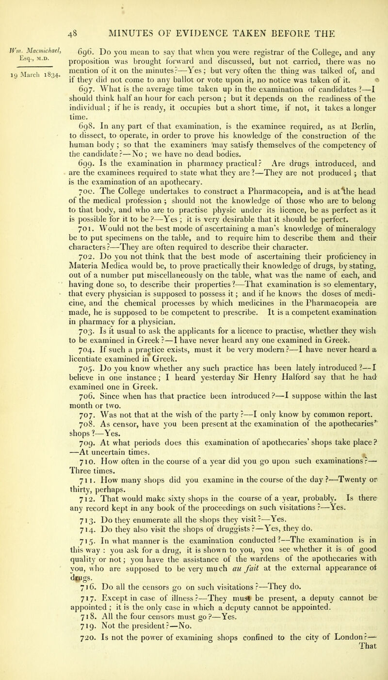 IVm. Macmichael, j)o you mean to say that when you were registrar of the College, and any Esq., M.D. proposition was brought forward and discussed, but not carried, there was no March 1834 niention of it on the minutes?—Yes; but very often the thing was talked of, and 'if they did not come to any ballot or vote upon it, no notice was taken of it. ® 697. What is the average time taken up in the examination of candidates ?—I should think half an hour for each person; but it depends on the readiness of the individual; if he is ready, it occupies but a short time, if not, it takes a longer time. 698. In any part of that examination, is the examinee required, as at Berlin, to dissect, to operate, in order to prove his knowledge of the construction of the human body ; so that the examiners may satisfy themselves of the competency of the candidate?—No ; we have no dead bodies. 699. Is the examination in pharmacy practical ? Are drugs introduced, and are the examinees required to state what they are ?—They are not produced ; that is the examination of an apothecary. 700. The College undertakes to construct a Pharmacopeia, and is at The head of the medical profession ; should not the knowledge of those who are to belong to that body, and who are to practise physic under its licence, be as perfect as it is possible for it to be?—Yes ; it is very desirable that it should be perfect. 701. Would not the best mode of ascertaining a man’s knowledge of mineralogy be to put specimens on the table, and to require him to describe them and their characters?—They are often required to describe their character. 702. Do you not think that the best mode of ascertaining their proficiency in Materia Medica would be, to prove practically their knowledge of drugs, by stating, out of a number put miscellaneously on the table, what was the name of each, and having done so, to describe their properties ?—That examination is so elementary, • that every physician is supposed to possess it; and if he knows the doses of medi- cine, and the chemical processes by which medicines in the Pharmacopeia are made, he is supposed to be competent to prescribe. It is a competent examination; in pharmacy for a physician. 703. Is Tt usual to ask the applicants for a licence to practise, whether they wish to be examined in Greek ?—I have never heard any one examined in Greek. 704. If such a practice exists, must it be very modern ?—I have never heard a licentiate examined in Greek. 705. Do you know whether any such practice has been lately introduced ?—I believe in one instance ; I heard yesterday Sir Henry Halford say that he had examined one in Greek. 706. Since when has that practice been introduced ?—I suppose within the last month or two. 707. Was not that at the wish of the party ?—I only know by common report. 708. As censor, have you been present at the examination of the apothecaries*' shops ?—Yes. 709. At what periods does this examination of apothecaries’ shops take place ? —At uncertain times. ^ 710. How often in the course of a year did you go upon such examinations.''—> Three times. 711. How many shops did you examine in the course of the day ?—Twenty or thirty, perhaps. 712. That would make sixty shops in the course of a year, probably. Is there any record kept in any book of the proceedings on such visitations —Yes. 713. Do they enumerate all the shops they visit r—Yes. 714. Do they also visit the shops of druggists?—Yes, they do. 715. In what manner is the examination conducted?—The examination is in this way : you ask for a drug, it is shown to you, you see whether it is of good quality or not; you have the assistance of the wardens of the apothecaries with you, who are supposed to be very much au fait at the external appearance of dtugs. 716. Do all the censors go on such visitations?—They do. 717. Except in case of illness?—They must be present, a deputy cannot be appointed ; it is the only case in which a deputy cannot be appointed. 718. All the four censors must go?—Yes. 719. Not the president?—No. 720. Is not the power of examining shops confined to the city of London.'-—- That