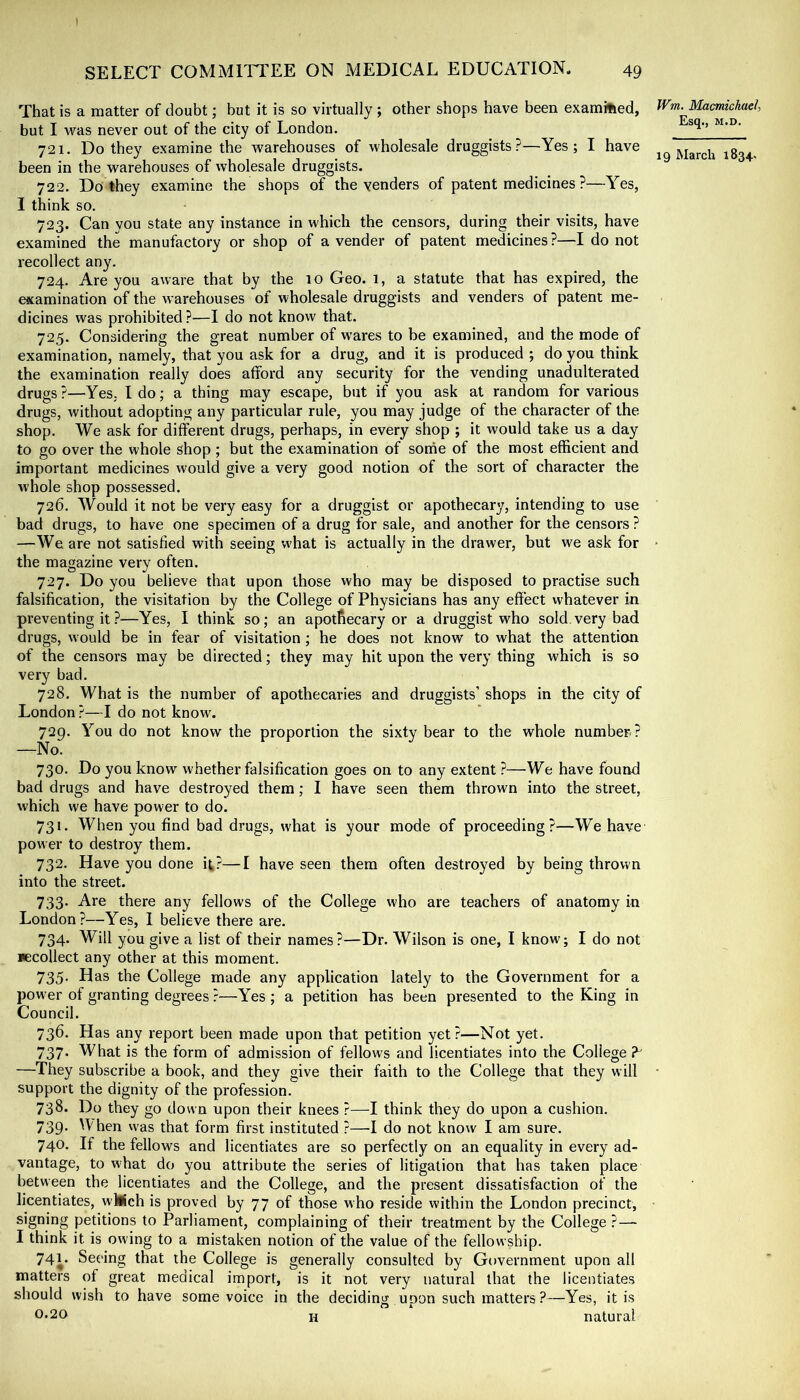 t SELECT COMMITLEE ON MEDICAL EDUCATION. 49 That is a matter of doubt; but it is so virtually ; other shops have been examined, but I was never out of the city of London. 721. Do they examine the warehouses of wholesale druggists?—Yes; I have been in the warehouses of wholesale druggists. 722. Do they examine the shops of the venders of patent medicines ?—Yes, I think so. 723. Can you state any instance in which the censors, during their visits, have examined the manufactory or shop of a vender of patent medicines?—I do not recollect any. 724. Are you aware that by the 10 Geo. 1, a statute that has expired, the examination of the warehouses of wholesale druggists and venders of patent me- dicines was prohibited ?—I do not know that. 725. Considering the great number of w'ares to be examined, and the mode of examination, namely, that you ask for a drug, and it is produced ; do you think the examination really does afford any security for the vending unadulterated drugs?—Yes. Ido; a thing may escape, but if you ask at random for various drugs, without adopting any particular rule, you may judge of the character of the shop. We ask for different drugs, perhaps, in every shop ; it would take us a day to go over the whole shop ; but the examination of some of the most efficient and important medicines would give a very good notion of the sort of character the whole shop possessed. 726. Would it not be very easy for a druggist or apothecary, intending to use bad drugs, to have one specimen of a drug for sale, and another for the censors ? —We are not satisfied with seeing w'hat is actually in the drawer, but we ask for the magazine very often. 727. Do you believe that upon those who may be disposed to practise such falsification, the visitation by the College of Physicians has any effect whatever in preventing it?—Yes, I think so; an apothecary or a druggist who sold,very bad drugs, would be in fear of visitation; he does not know to what the attention of the censors may be directed; they may hit upon the very thing which is so very bad. 728. What is the number of apothecaries and druggists’ shops in the city of London ?—I do not know. 729. You do not know the proportion the sixty bear to the whole number ? —No. 730. Do you know whether falsification goes on to any extent ?—We have found bad drugs and have destroyed them; I have seen them thrown into the street, which we have power to do. 731. When you find bad drugs, what is your mode of proceeding?—We have power to destroy them. 732. Have you done it?—I have seen them often destroyed by being thrown into the street. 733. Are there any fellows of the College who are teachers of anatomy in London?—Yes, I believe there are. 734. Will you give a list of their names?—Dr. Wilson is one, I know; I do not Kcollect any other at this moment. 735. Has the College made any application lately to the Government for a power of granting degrees ?—Yes ; a petition has been presented to the King in Council. 736. Has any report been made upon that petition yet?—Not yet. 737. What is the form of admission of fellows and licentiates into the College —They subscribe a book, and they give their faith to the College that they will support the dignity of the profession. 738. Do they go down upon their knees ?—I think they do upon a cushion. 739. When was that form first instituted ?—I do not know I am sure. 740. If the fellows and licentiates are so perfectly on an equality in every ad- vantage, to what do you attribute the series of litigation that has taken place between the licentiates and the College, and the present dissatisfaction of the licentiates, wllich is proved by 77 of those who reside within the London precinct, signing petitions to Parliament, complaining of their treatment by the College ? — I think it is owing to a mistaken notion of the value of the fellowship. 741. Seeing that the College is generally consulted by Government upon all matters of great medical import, is it not very natural that the licentiates should wish to have some voice in the deciding upon such matters ?—Yes, it is 0*20 H natural Wm. Macmichael, Esq., M.D.