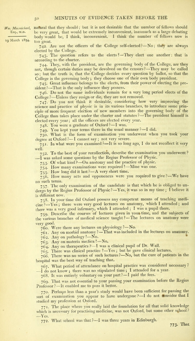 Wm. Macmichael, natural that they should ; but it is not desirable that the number of fello'vs should Esq., M.D. be very great, that would be extremely inconvenient, inasmuch as a large debating body would be, I think, inconvenient. I think the number of fellows now is ig March 1834. great. 742. Are not the officers of the College self-elected?—No; thdy are always elected by the College. 743. The question refers to the elects?—^They elect one another: that is according to the charter. 744. They, with the president, are the governing body of the College, are they not, though certain duties may be devolved on the censors ?—They may be called so; but the truth is, that the College decides every question by ballot, so that the College is the governing body; they choose one of their own body president. 745. Great influence belongs to the elects, from their power of electing the pre- sident ?—That is the only influence they possess. 746. Do not the same individuals remain for a very long period elects of the College ?—Unless they resign or die, they are not removed. 747. Do you not think it desirable, considering how very improving the science and practice of physic is in its various branches, to introduce some prin- ciple of more frequent election of new members into the governing body of the College than takes place under the charter and statutes ?—The president himself is elected every year; all the officers are elected every year. 748. You were a graduate of Oxford ?—I was. 749. You kept your terms there in the usual manner?—I did. 750. What is the form of examination you underw^ent when you took your degree at Oxford ?—I cannot say ; not very severe. 751. In what were you examined ?—It is so long ago, I do not recollect it very \vell. ^ 752. To the best of your recollection, describe the examination you underwent? —I was asked some questions by the Regius Professor of Physic. 753. Of v/hat kind?—On anatomy and the practice of physic. 754. How' many examinations were required?—Mine was one. 755. How long did it last?—A very short time. 756. How many acts and opponences were you required to give ?—;We have no such terms. 757. The only examination of the candidate is that which he is obliged to un- dergo by the Regius Professor of Physic?—Yes, it was so in my time ; I believe it is different now. 758. In your time did Oxford possess any competent means of teaching medi- —Yes; there were very good lectures on anatomy, which I attended ; and there was a very good infirmary, which I attended ; I was a pupil there. 759. Describe the courses of lectures given in youi&time, and the subjects of the various branches of medical science taught ?—The lectures on anatomy were very good. 760. Were there any lectures on physiology?—No. 761. Any on morbid anatomy ?—That was included in the lectures on anatomy. 762. Any on pathology ?—No. * 763. Any on materia medica?—No. 764. Any on therapeutics ?—T was a clinical pupil of Dr. Wall. 765. There was clinical practice ?—Yes ; but he gave clinical lectures. 766. There was no series of such lectures ?—No, but the cure of patients in the hospital was the best way of teaching that. 767. What period of attendance on hospital practice was considered necessary ? —I do not know ; there was no stipulated time; I attended for a year. 768. It was entirely voluntary on your part.''—I paid the fees. 769. That was not essential to your passing your examination before the Regius Professor ?—It enabled me to pass it better. 770. Perhaps less than a year’s study would have been sufficient for passing the sort of examination you appear to have undergone ?—I do not consider that I studied my profession at Oxford. 771. The place where you really laid the foundation for all that solid knowledge which is necessary for practising medicine, was not Oxford, but some other school ? —Yes. 772. What school was that?—I was three years in Edinburgh. 773. That