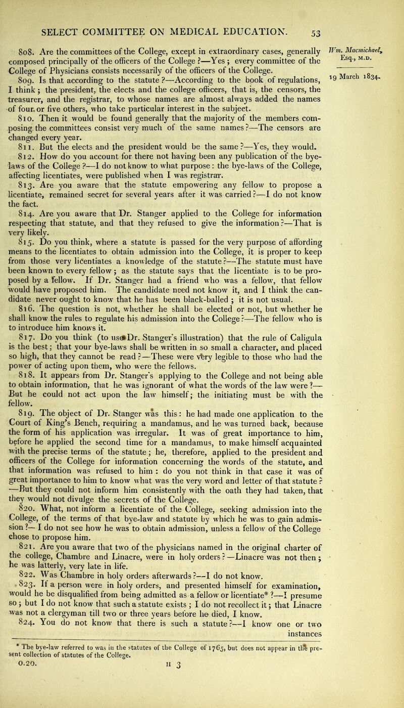808. Are the committees of the College, except in extraordinary cases, generally composed principally of the officers of the College ?—Yes ; every committee of the College of Physicians consists necessarily of the officers of the College. 8og. Is that according to the statute ?—According to the book of regulations, I think; the president, the elects and the college officers, that is, the censors, the treasurer, and the registrar, to whose names are almost always added the names of four, or five others, who take particular interest in the subject- 810. Then it would be found generally that the majority of the members com- posing. the committees consist very much of the same names ?—The censors are changed every year. 811. But the elects and the president would be the same?—Yes, they would, 812. How do you account for there not having been any publication of the bye- laws of the College ?—I do not know to what purpose : the bye-laws of the College, affecting licentiates, were published when I was registrar. 813. Are you aware that the statute empowering any fellow to propose a licentiate, remained secret for several years after it was carried ?—I do not know the fact. 814. Are you aware that Dr. Stanger applied to the College for information respecting that statute, and that they refused to give the information ?—That is very likely. 815. Do you think, where a statute is passed for the very purpose of affording means to the licentiates to obtain admission into the College, it is proper to keep from those very licentiates a knowledge of the statute ?—The statute must have been known to every fellow; as the statute says that the licentiate is to be pro- posed by a fellow. If Dr. Stanger had a friend who was a fellow, that fellow would have proposed him. The candidate need not know it, and I think the can- didate never ought to know that he has been black-balled ; it is not usual. 816. The question is not, whether he shall be elected or not, but whether he shall know the rules to regulate his admission into the College ?—The fellow who is to introduce him knows it. 817. Do you think (to usdiDr. Stanger’s illustration) that the rule of Caligula is the best; that your bye-laws shall be written in so small a character, and placed so high, that they cannot be read ?—These were vbry legible to those who had the power of acting upon them, who were the fellows. 818. It appears from Dr. Stanger's applying to the College and not being able to obtain information, that he was ignorant of what the words of the law were ?— But he could not act upon the law himself; the initiating must be with the fellow. 819. The object of Dr. Stanger was this: he had made one application to the Court of King’s Bench, requiring a mandamus, and he was turned back, because the form of his application was irregular. It was of great importance to him, before he applied the second time for a mandamus, to make himself acquainted with the precise terms of the statute; he, therefore, applied to the president and officers of the College for information concerning the words of the statute, and that information was refused to him : do you not think in that case it was of great importance to him to know what was the very word and letter of that statute ? —But they could not inform him consistently with the oath they had taken, that they would not divulge the secrets of the College. 820. What, not inform a licentiate of the College, seeking admission into the College, of the terms of that bye-law and statute by wffiich he was to gain admis- sion?—I do not see how he was to obtain admission, unless a fellow of the College chose to propose him. 821. Are you aw'are that two of the physicians named in the original charter of the college, Chambre and Linacre, were in holy orders ? —Linacre was not then j he was latterly, very late in life. 822. Was Chambre in holy orders afterwards?—I do not know\ 823. If a person were in holy orders, and presented himself for examination, would he be disqualified from being admitted as a fellow’ or licentiate* ?—I presume so ; but I do not know that such a statute exists ; I do not recollect it; that Linacre was not a clergyman till tw'o or three years before he died, I know. 824. You do not know that there is such a statute ?—I know one or two instances * The bye-law referred to was in the statutes of the College of 1765, but does not appear in tll^ pre- sent collection of statutes of the College. 0.20. II 3 JFm. Macmichaely Esq., M.D.