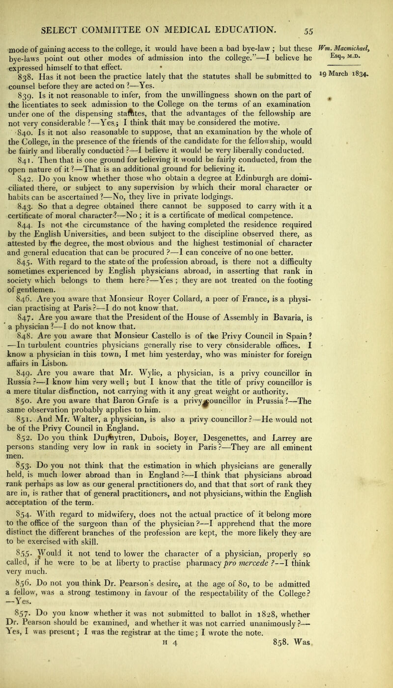 mode of gaining access to the college, it would have been a bad bye-law ; but these bye-laws point out other modes of admission into the college.”—I believe he expressed himself to that effect. • 838. Has it not been the practice lately that the statutes shall be submitted to counsel before they are acted on ?—Yes. 839. Is it not reasonable to infer, from the unwillingness shown on the part of the licentiates to seek admission to the College on the terms of an examination under one of the dispensing staftltes, that the advantages of the fellowship are not very considerable?—Yes.j I think that may be considered the motive. 840. Is it not also reasonable to suppose, that an examination by the whole of the College, in the presence of the friends of the candidate for the fellowship, would be fairly and liberally conducted ?—I believe it would be very liberally conducted. 841. Then that is one ground for believing it would be fairly conducted, from the open nature of it ?—That is an additional ground for believing it. 842. Do you know whether those who obtain a degree at Edinburgh are domi- ciliated there, or subject to any supervision by which their moral character or habits can be ascertained ?—No, they live in private lodgings. 843. So that a degree obtained there cannot be supposed to carry with it a certificate of moral character-?—No ; it is a certificate of medical competence. 844. Is not ‘the circumstance of the having completed the residence required by the English Universities, and been subject to the discipline observed there, as attested by (he degree, the most obvious and the highest testimonial of character and general education that can be procured ?—I can conceive of no one better. 845. With regard to the state of the profession abroad, is there not a difficulty sometimes experienced by English physicians abroad, in asserting that rank in society which belongs to them here?—Yes; they are not treated on the footing of gentlemen. 846. Are you aware that Monsieur Royer Collard, a peer of France, is a physi- cian practising at Paris ?—I do not know that. 847. Are you aware that the President of the House of Assembly in Bavaria, is ’ a physician ?—I do not know that. 848. Are you aware that Monsieur Gastello is of tke Privy Council in Spain? -—In turbulent countries physicians generally rise to very considerable offices. I know a physician in this town, I met him yesterday, who was minister for foreign affairs in Lisbon. 849. Are you aware that Mr. Wylie, a physician, is a privy councillor in Russia ?—I know him very well; but I know^ that the title of privy councillor is a mere titular disCinction, not carrying with it any great weight or authority. 850. Are you aware that Baron Grafe is a privy^ouncillor in Prussia?—The same observation probably applies to him. 851. And Mr. Walter, a physician, is also a privy councillor ?—He would not be of the Privy Council in England. 852. Do you think Duflfaytren, Dubois, Boyer, Desgenettes, and Larrey are persons standing very low' in rank in society in Paris?—They are all eminent men. 853. Do you not think that the estimation in which physicians are generally- held, is much lower abroad than in England ?—I think that physicians abroad rank perhaps as low as our general practitioners do, and that that sort of rank they are in, is rather that of general practitioners, and not physicians, within the English acceptation of the term. 854. With regard to midwifery, does not the actual practice of it belong more to the office of the surgeon than of the physician ?—I apprehend that the more distinct the different branches of the profession are kept, the more likely they are to be exercised with skill. ^55- Would it not tend to lower the character of a physician, properly so called, if he were to be at liberty to practise pharmacy pro mercede ?—I think very much. 856. Do not you think Dr. Pearson’s desire, at the age of 80, to be admitted a fellow, was a strong testimony in favour of the respectability of the College ? —Yes. 857* Do you know whether it was not submitted to ballot in 1828, whether Dr. Pearson should be examined, and whether it was not carried unanimously?— T es, I was present; I was the registrar at the time; I wrote the note. H 4 Wm. Maemichaelj Esq., M.D. 19 March 1834. 858. Was