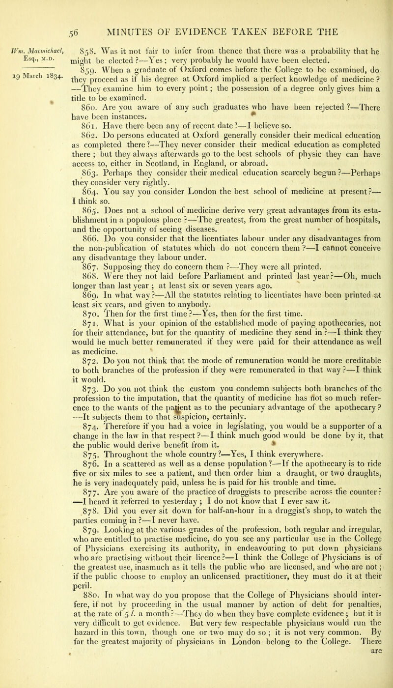 JVm. Macinichacl, Esq., M.D. 19 March 1834. 56 MINUTES OF EVIDENCE TAKEN BEFORE THE 858. Was it not fair to infer from thence that there was a probability that he might be elected ?—Yes; very j)robably he would have been elected. 859. When a graduate of Oxford comes before the College to be examined, do they proceed as if his degree at Oxford implied a perfect knowledge of medicine ? —They examine him to every point; the possession of a degree only gives him a title to be examined. 860. Are you aware of any such graduates who have been rejected ?—There have been instances. ^ 861. Have there been any of recent date?—I believe so. 862. Do persons educated at Oxford generally consider their medical education as completed there ?—They never consider their medical education as completed there ; but they always afterwards go to the best schools of physic they can have access to, either in Scotland, in England, or abroad. 863. Perhaps they consider their medical education scarcely begun ?—Perhaps they consider very rightly. 864. You say you consider London the best school of medicine at present?— I think so. 865. Does not a school of medicine derive very great advantages from its esta- blishment in a populous place ?—The greatest, from the great number of hospitals, and the opportunity of seeing diseases. 866. Do you consider that the licentiates labour under any disadvantages from the non-publication of statutes which do not concern them ?—I cannot conceive any disadvantage they labour under. 867. Supposing they do concern them ?—They were all printed, 868. Were they not laid before Parliament and printed last year?—Oh, much longer than last year ; at least six or seven years ago. 869. In what way ?—All the statutes relating to licentiates have been printed at least six years, and given to anybody. 870. Then for the first time?—Yes, then for the first time. 871. What is your opinion of the established mode of paying apothecaries, not for their attendance, but for the quantity of medicine they send in ?—I think they would be much better remtinerated if they were paid for their attendance as well as medicine. 872. Do you not think that the mode of remuneration would be more creditable to both branches of the profession if they were remunerated in that way ?—I think it would. 873. Do you not think the custom you condemn subjects both branches of the profession to the imputation, that the quantity of medicine has not so much refers ence to the wants of the parent as to the pecuniary advantage of the apothecary ? —It subjects them to that suspicion, certainly. 874. Therefore if you had a voice in legislating, you would be a supporter of a change in the law in that respect?—I think much good would be done by it, that the public would derive benefit from it. * 875. Throughout the whole country?—Yes, I think everywhere. 876. In a scattered as well as a dense population?—If the apothecary is to ride five or six miles to see a patient, and then order him a draught, or two draughts, he is very inadequately paid, unless he is paid for his trouble and time. 877. Are you aware of the practice of druggists to prescribe across tlie counter? —I heard it referred to yesterday ; I do not know that I ever saw iL 878. Did you ever sit down for half-an-hour in a druggist’s shop, to watch the parties coming in ?—I never have. 879. Looking at the various grades of the profession, both regular and irregular, who are entitled to practise medicine, do you see any particular use in the College of Physicians exercising its authority, in endeavouring to put down physicians who are practising without their licence?—I think the College of Physicians is of the greatest use, inasmuch as it tells the public who are licensed, and who are not; if the public choose to employ an unlicensed practitioner, they must do it at their peril. 880. In what way do you propose that the College of Physicians should inter- fere, if not by proceeding in the usual manner by action of debt for penalties, at the rate of 5 /. a month ?—They do when they have complete evidence ; but it is very difficult to get evidence. But very few respectable physicians would run the hazard in this town, though one or two may do so ; it is not very common. By far the greatest majority of physicians in London belong to the College. There . are