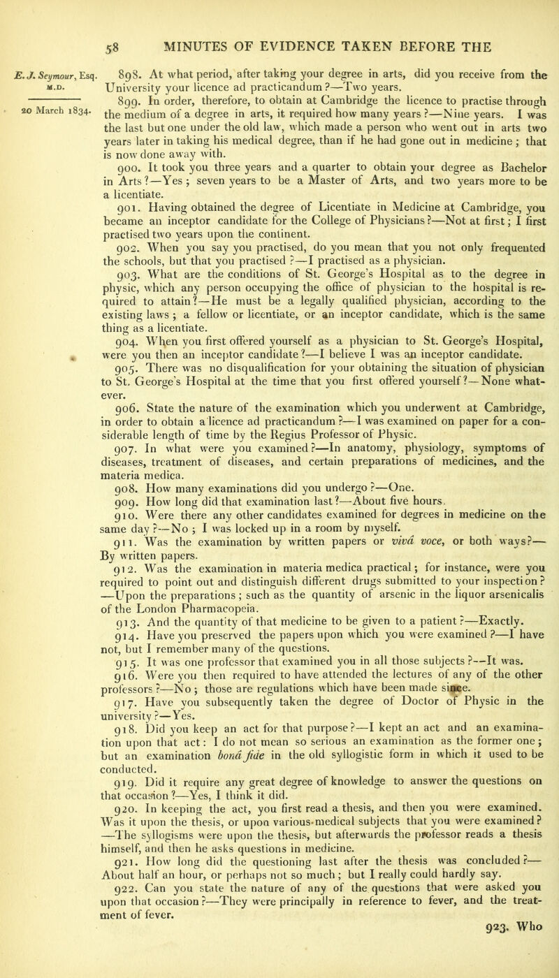 jB.t/. Seymour, Esq. M.D. 20 March 1834. 898. At what period, after taking your degree in arts, did you receive from the University your licence ad practicandum ?—Two years. 899. In order, therefore, to obtain at Cambridge the licence to practise through the medium of a degree in arts, it required how many years ?—Nine years. I was the last but one under the old law, which made a person who went out in arts two years later in taking his medical degree, than if he had gone out in medicine ; that is now done away with. 900. It took you three years and a quarter to obtain your degree as Bachelor in Arts?—Yes ; seven years to be a Master of Arts, and two years more to be a licentiate. 901. Having obtained the degree of Licentiate in Medicine at Cambridge, you became an inceptor candidate for the College of Physicians ?—Not at first; I first practised two years upon the continent. 902. When you say you practised, do you mean that you not only frequented the schools, but that you practised ?—I practised as a physician. 903. What are the conditions of St. George’s Hospital as to the degree in physic, which any person occupying the office of physician to the hospital is re- quired to attain?—He must be a legally qualified physician, according to the existing laws ; a fellow or licentiate, or an inceptor candidate, which is the same thing as a licentiate. 904. Wh,en you first offered yourself as a physician to St. George’s Flospital, were you then an inceptor candidate ?—I believe I was an inceptor candidate. 905. There was no disqualification for your obtaining the situation of physician to St, George’s Hospital at the time that you first oftered yourself?—None what- ever. 906. State the nature of the examination which you underwent at Cambridge, in order to obtain a licence ad practicandum ?—I was examined on paper for a con- siderable length of time by the Regius Professor of Physic. 907. In what were you examined ?—In anatomy, physiology, symptoms of diseases, treatment of diseases, and certain preparations of medicines, and the materia medica. 908. How many examinations did you undergo ?—One. 909. How long did that examination last?—About five hours. 910. Were there any other candidates examined for degrees in medicine on the same day ?—No j I was locked up in a room by myself. 911. Was the examination by written papers or viva voce, or both ways?— By written papers. 912. Was the examination in materia medica practical; for instance, were you required to point out and distinguish different drugs submitted to your inspection? —Upon the preparations; such as the quantity of arsenic in the liquor arsenicalis of the London Pharmacopeia. 913. And the quantity of that medicine to be given to a patient?—Exactly. 914. Have you preserved the papers upon which you were examined?—I have not, but I remember many of the questions. 915. It w as one professor that examined you in all those subjects ?—It was. 916. Were you then required to have attended the lectures of any of the other professors ?—No ; those are regulations which have been made since. 917. Have you subsequently taken the degree of Doctor of Ph^’sic in the university ?—Yes. 918. Did you keep an act for that purpose?—I kept an act and an examina- tion upon that act: I do not mean so serious an examination as the former one; but an examination bond Jide in the old syllogistic form in which it used to be conducted. 919. Did it require any great degree of knowledge to answer the questions on that occasion ?—Yes, I think it did. 920. In keeping the act, you first read a thesis, and then you were examined. Was it upon the thesis, or upon various*medical subjects that you were examined? —The syllogisms were upon the thesis, but afterwards the professor reads a thesis himself, and then he asks questions in medicine. 921. How long did the questioning last after the thesis was concluded?— About half an hour, or perhaps not so much ; but I really could hardly say. 922. Can you state the nature of any of the questions that were asked you upon that occasion ?—They were principally in reference to fever, and the treat- ment of fever. 923. Who