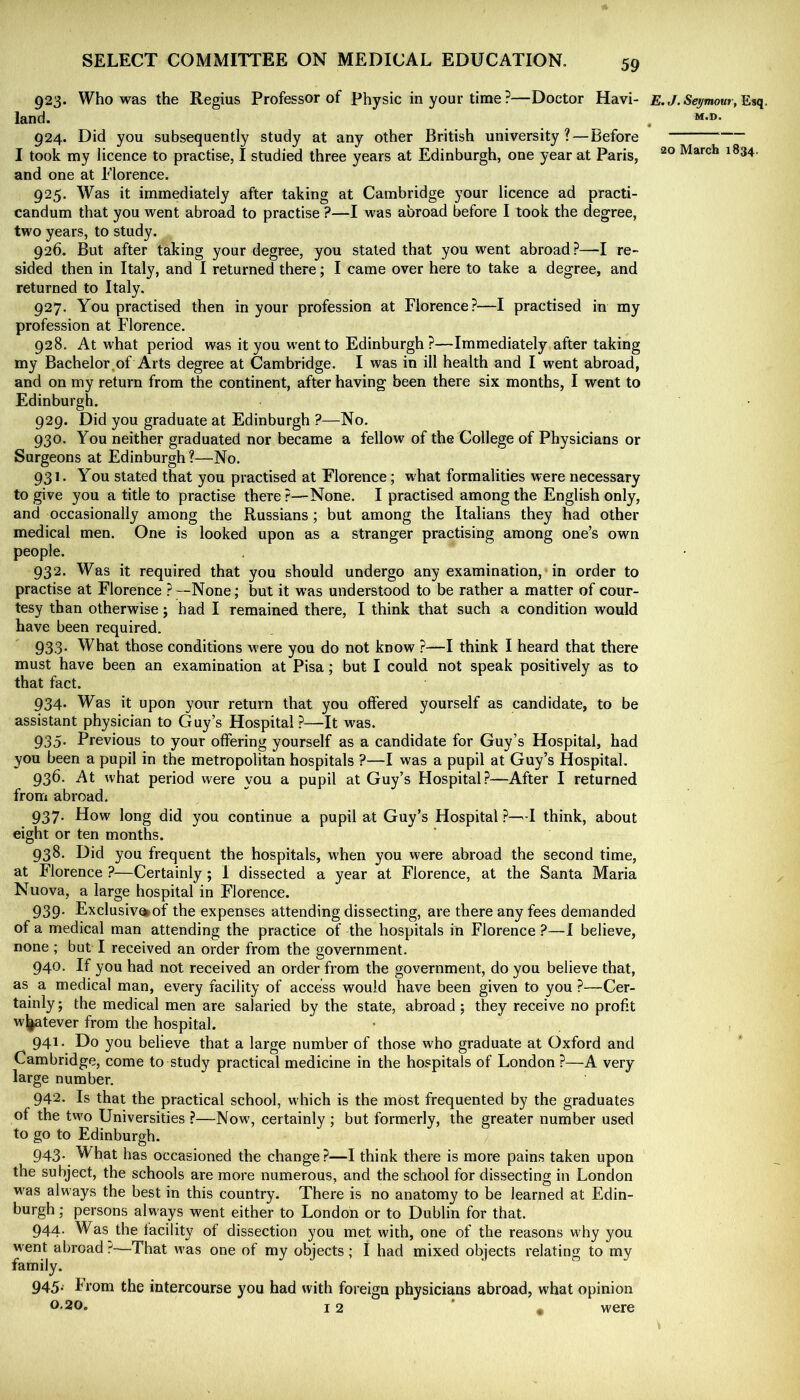 923. Who was the Regius Professor of physic in your time ?—Doctor Havi- E.J. Seymour, land. ^ . M-D- 924. Did you subsequently study at any other British university? — before I took my licence to practise, I studied three years at Edinburgh, one year at Paris, March 1834. and one at Elorence. 925. Was it immediately after taking at Cambridge your licence ad practi- candum that you went abroad to practise ?—I was abroad before I took the degree, two years, to study. 926. But after taking your degree, you stated that you went abroad ?—I re- sided then in Italy, and I returned there; I came over here to take a degree, and returned to Italy. 927. You practised then in your profession at Florence?—I practised in my profession at Florence. 928. At what period was it you went to Edinburgh?—Immediately after taking my Bachelor.of Arts degree at Cambridge. I was in ill health and I went abroad, and on my return from the continent, after having been there six months, I went to Edinburgh. 929. Did you graduate at Edinburgh ?—No. 930. You neither graduated nor became a fellow of the College of Physicians or Surgeons at Edinburgh?—No. 931. You stated that you practised at Florence; what formalities were necessary to give you a title to practise there ?—None. I practised among the English only, and occasionally among the Russians; but among the Italians they had other medical men. One is looked upon as a stranger practising among one’s own people. 932. Was it required that you should undergo any examination, in order to practise at Florence ?None; but it was understood to be rather a matter of cour- tesy than otherwise; had I remained there, I think that such a condition would have been required. 933. What those conditions were you do not know ?—I think I heard that there must have been an examination at Pisa; but I could not speak positively as to that fact. 934. Was it upon your return that you offered yourself as candidate, to be assistant physician to Guy’s Hospital?—It was. 935. Previous to your offering yourself as a candidate for Guy’s Hospital, had you been a pupil in the metropolitan hospitals ?—I was a pupil at Guy’s Hospital. 936. At what period were you a pupil at Guy’s Hospital?—After I returned from abroad. 937. How long did you continue a pupil at Guy’s Hospital ?—I think, about eight or ten months. 938. Did you frequent the hospitals, when you were abroad the second time, at Florence ?—Certainly; I dissected a year at Florence, at the Santa Maria Nuova, a large hospital in Florence. 939. Exclusiv%of the expenses attending dissecting, are there any fees demanded of a medical man attending the practice of the hospitals in Florence ?—1 believe, none ; but I received an order from the government. 940. If you had not received an order from the government, do you believe that, as a medical man, every facility of access would have been given to you ?—Cer- tainly; the medical men are salaried by the state, abroad ; they receive no profit w^tever from the hospital. 941. Do you believe that a large number of those who graduate at Oxford and Cambridge, come to study practical medicine in the hospitals of London ?—A very large number. 942. Is that the practical school, which is the most frequented by the graduates of the two Universities ?—Now', certainly ; but formerly, the greater number used to go to Edinburgh. 943. What has occasioned the change?—I think there is more pains taken upon the subject, the schools are more numerous, and the school for dissecting in London was always the best in this country. There is no anatomy to be learned at Edin- burgh ; persons always went either to London or to Dublin for that. 944. Was the facility of dissection you met with, one of the reasons why you went abroad —That w’as one of my objects ; I had mixed objects relating to my family. 945. - From the intercourse you had with foreign physicians abroad, what opinion 0.20. 12 ■ , were