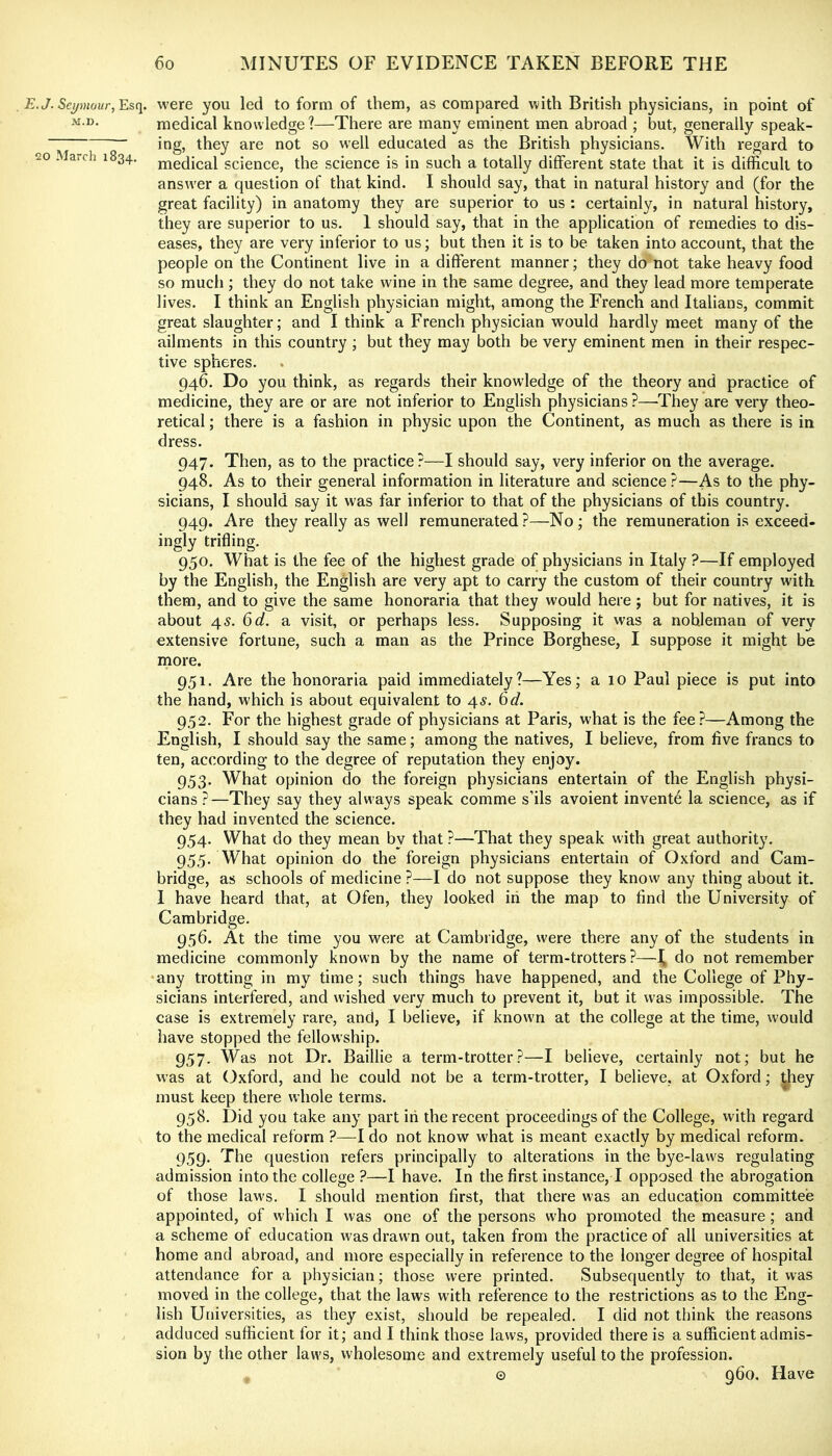 . E.J. Seymour, Esq. M.D. !20 March 1834. were you led to form of them, as compared with British physicians, in point of medical knowledge?—There are many eminent men abroad ; but, generally speak- ing, they are not so well educated as the British physicians. With regard to medical science, the science is in such a totally different state that it is difficult to answer a question of that kind. I should say, that in natural history and (for the great facility) in anatomy they are superior to us : certainly, in natural history, they are superior to us. 1 should say, that in the application of remedies to dis- eases, they are very inferior to us; but then it is to be taken into account, that the people on the Continent live in a different manner; they do not take heavy food so much ; they do not take wine in the same degree, and they lead more temperate lives. I think an English physician might, among the French and Italians, commit great slaughter; and I think a French physician would hardly meet many of the ailments in this country ; but they may both be very eminent men in their respec- tive spheres. 946. Do you think, as regards their knowledge of the theory and practice of medicine, they are or are not inferior to English physicians ?—They are very theo- retical ; there is a fashion in physic upon the Continent, as much as there is in dress. 947. Then, as to the practice?—I should say, very inferior on the average. 948. As to their general information in literature and science ?—As to the phy- sicians, I should say it was far inferior to that of the physicians of this country. 949. Are they really as well remunerated ?—No ; the remuneration is exceed- ingly trifling. 950. What is the fee of the highest grade of physicians in Italy ?—If employed by the English, the English are very apt to carry the custom of their country with them, and to give the same honoraria that they would here ; but for natives, it is about r\.s. 6d. a visit, or perhaps less. Supposing it was a nobleman of very extensive fortune, such a man as the Prince Borghese, I suppose it might be more. 951. Are the honoraria paid immediately?—Yes; a 10 Paul piece is put into the hand, which is about equivalent to 45. ^d. 952. For the highest grade of physicians at Paris, what is the fee?—Among the English, I should say the same; among the natives, I believe, from live francs to ten, according to the degree of reputation they enjoy. 953. What opinion do the foreign physicians entertain of the English physi- cians ?—They say they always speak comme s’ils avoient invent6 la science, as if they had invented the science. 954. What do they mean by that ?—That they speak with great authority. 955. What opinion do the foreign physicians entertain of Oxford and Cam- bridge, as schools of medicine ?—I do not suppose they know any thing about it. 1 have heard that, at Ofen, they looked iri the map to find the University of Cambridge. 956. At the time you were at Cambridge, were there any of the students in medicine commonly known by the name of term-trotters?—^ do not remember any trotting in my time; such things have happened, and the College of Phy- sicians interfered, and wished very much to prevent it, but it was impossible. The case is extremely rare, and, I believe, if knowm at the college at the time, would have stopped the fellowship. 957- Was not Dr. Baillie a term-trotter?—I believe, certainly not; but he was at (Oxford, and he could not be a term-trotter, I believe, at Oxford; ^hey must keep there whole terms. 958. Did you take any part iti the recent proceedings of the College, with regard to the medical reform ?—Ido not know what is meant exactly by medical reform. 959. The question refers principally to alterations in the bye-laws regulating admission into the college ?—I have. In the first instance, I opposed the abrogation of those laws. I should mention first, that there was an education committee appointed, of which I was one of the persons who promoted the measure ; and a scheme of education was drawn out, taken from the practice of all universities at home and abroad, and more especially in reference to the longer degree of hospital attendance for a physician; those were printed. Subsequently to that, it was moved in the college, that the laws with reference to the restrictions as to the Eng- lish Universities, as they exist, should be repealed. I did not think the reasons adduced sufficient for it; and I think those laws, provided there is a sufficient admis- sion by the other laws, wholesome and extremely useful to the profession. © 960. Have