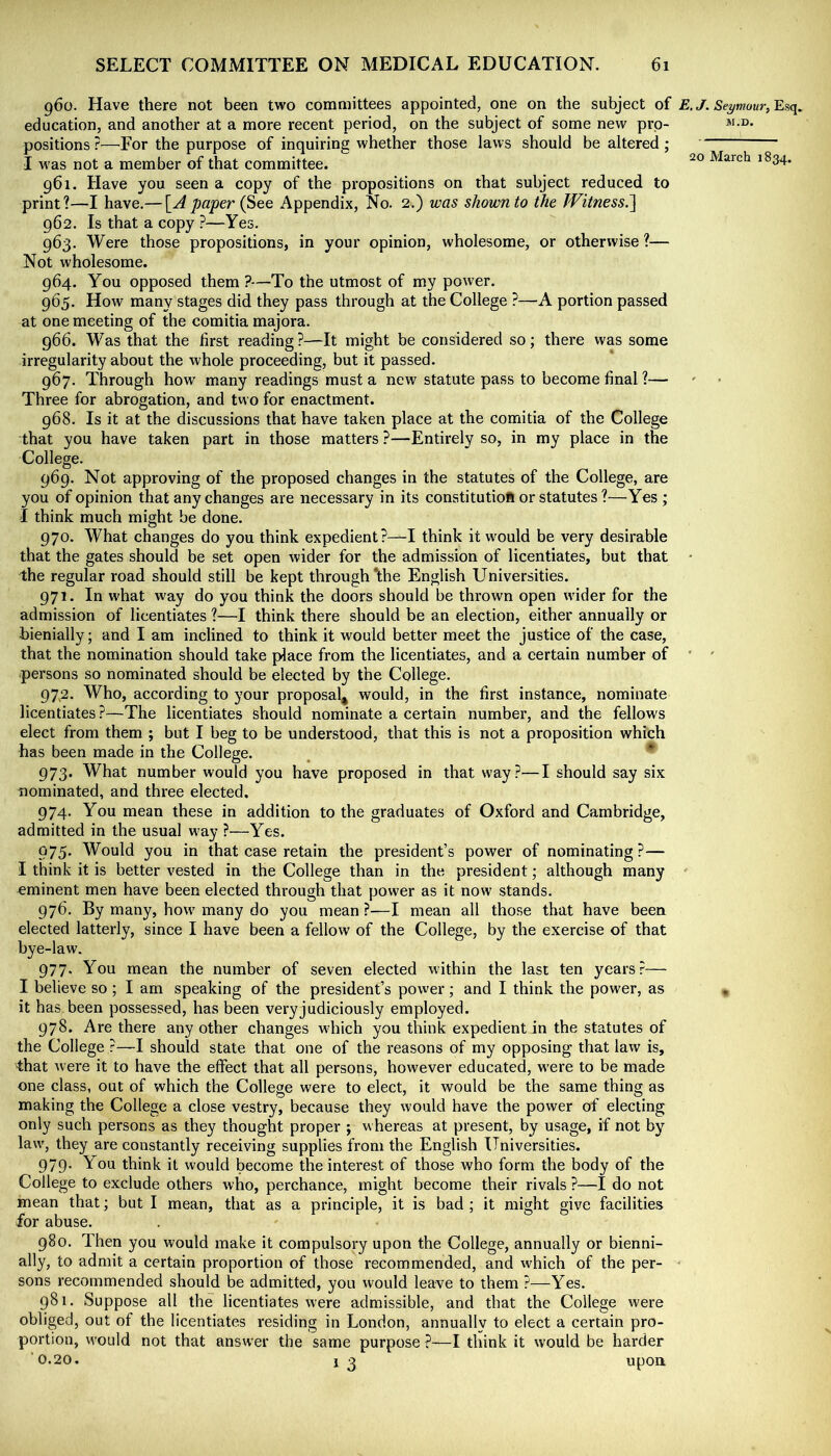 960. Have there not been two committees appointed, one on the subject of £. Seymour, Esq. education, and another at a more recent period, on the subject of some new pro- positions?—^For the purpose of inquiring whether those laws should be altered; I -was not a member of that committee. March 1834. 961. Have you seen a copy of the propositions on that subject reduced to print?—I have.— \^Apaper (See Appendix, No. 2.) was shown to the 7VitnessJ\ 962. Is that a copy ?—Yes. 963. Were those propositions, in your opinion, wholesome, or otherwise ?— Not wholesome. 964. You opposed them?—To the utmost of my power. 965. How many stages did they pass through at the College ?—A portion passed at one meeting of the comitia majora. 966. Was that the first reading?—It might be considered so; there was some irregularity about the whole proceeding, but it passed. 967. Through how many readings must a new statute pass to become final ?— Three for abrogation, and two for enactment. 968. Is it at the discussions that have taken place at the comitia of the College that you have taken part in those matters ?—Entirely so, in my place in the College. 969. Not approving of the proposed changes in the statutes of the College, are you of opinion that any changes are necessary in its constitutiofi or statutes ?—Yes ; I think much might be done. 970. What changes do you think expedient?—I think it would be very desirable that the gates should be set open wider for the admission of licentiates, but that • the regular road should still be kept through *the English Universities. 971. In what way do you think the doors should be thrown open wider for the admission of licentiates ?—I think there should be an election, either annually or bienially; and I am inclined to think it would better meet the justice of the case, that the nomination should take place from the licentiates, and a certain number of ’ ' persons so nominated should be elected by the College. 97,2. Who, according to your proposal^ would, in the first instance, nominate licentiates ?—The licentiates should nominate a certain number, and the fellows elect from them ; but I beg to be understood, that this is not a proposition which has been made in the College. , * 973. What number would you have proposed in that way?—I should say six nominated, and three elected. 974. You mean these in addition to the graduates of Oxford and Cambridge, admitted in the usual way ?—Yes. 975' Would you in that case retain the president’s power of nominating?— I think it is better vested in the College than in the president; although many eminent men have been elected through that power as it now stands. 976. By many, how many do you mean ?—I mean all those that have been elected latterly, since I have been a fellow of the College, by the exercise of that bye-law. 977. You mean the number of seven elected within the last ten years?— I believe so ; I am speaking of the president’s power; and I think the power, as it has been possessed, has been very judiciously employed. 978. Are there any other changes which you think expedient in the statutes of the College ?—I should state that one of the reasons of my opposing that law is, that were it to have the effect that all persons, however educated, were to be made one class, out of which the College were to elect, it would be the same thing as making the College a close vestry, because they would have the power of electing only such persons as they thought proper ; whereas at present, by usage, if not by law, they are constantly receiving supplies from the English Universities. 979. You think it would become the interest of those who form the body of the College to exclude others who, perchance, might become their rivals ?—I do not mean that; but I mean, that as a principle, it is bad ; it might give facilities for abuse. 980. Then you would make it compulsory upon the College, annually or bienni- ally, to admit a certain proportion of those recommended, and which of the per- sons recommended should be admitted, you would leave to them ?—Yes. 981. Suppose all the licentiates were admissible, and that the College were obliged, out of the licentiates residing in London, annually to elect a certain pro- portion, would not that answer the same purpose ?—I think it would be harder 0.20. 1 2 upon