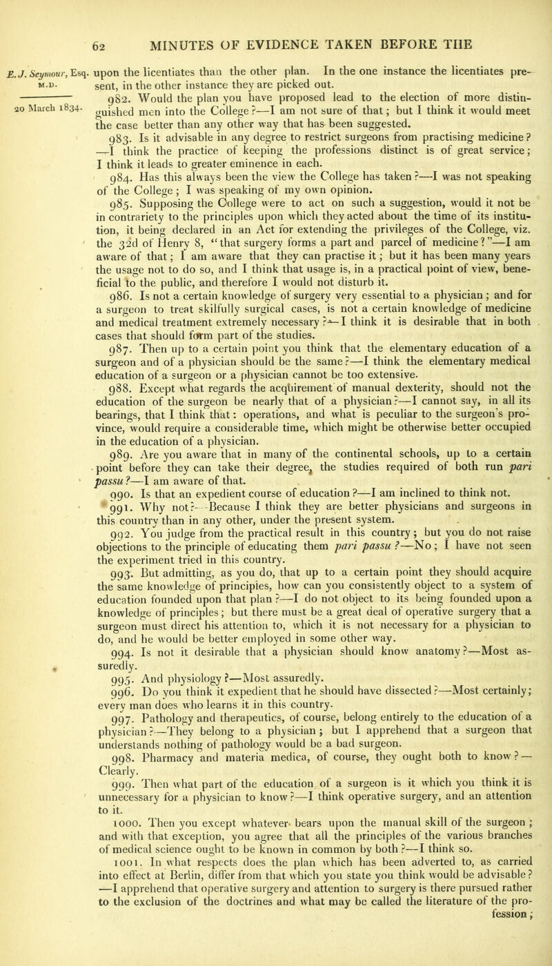 E.J. Seymour, upon the licentiates than the other plan. In the one instance the licentiates pre- sent, in the other instance they are picked out. 982. Would the plan you have proposed lead to the election of more distin- 20 March 1834. gQighed men into the College?—I am not sure of that; but I think it would meet the case better than any other way that has been suggested. 983. Is it advisable in any degree to restrict surgeons from practising medicine ? —I think the practice of keeping the professions distinct is of great service; I think it leads to greater eminence in each. 984. Has this always been the view the College has taken ?—I was not speaking of the College; I was speaking of my own opinion. 985. Supposing the College were to act on such a suggestion, would it not be in contrariety to the principles upon which they acted about the time of its institu- tion, it being declared in an Act for extending the privileges of the College, viz. ' the 32d of Henry 8, “that surgery forms a part and parcel of medicine?”—I am aware of that; I am aware that they can practise it; but it has been many years the usage not to do so, and I think that usage is, in a practical point of view, bene- ficial to the public, and therefore I would not disturb it. 986. Is not a certain knowledge of surgery very essential to a physician ; and for a surgeon to treat skilfully surgical cases, is not a certain knowledge of medicine and medical treatment extremely necessary I think it is desirable that in both cases that should form part of the studies. 987. Then up to a certain point you think that the elementary education of a surgeon and of a physician should be the same ?—I think the elementary medical education of a surgeon or a physician cannot be too extensive. 988. Except what regards the acqhirement of manual dexterity, should not the education of the surgeon be nearly that of a physician?—I cannot say, in all its bearings, that I think that: operations, and what is peculiar to the surgeon's pro- vince, would require a considerable time, which might be otherwise better occupied in the education of a physician. 989. Are you aware that in many of the continental schools, up to a certain • point before they can take their degree^ the studies required of both run part ' passu ?—I am aware of that. 990. Is that an expedient course of education ?—I am inclined to think not. ' ' 991. Why not?- -Because 1 think they are better physicians and surgeons in this country than in any other, under the present system. 992. You judge from the practical result in this country; but you do not raise objections to the principle of educating them pari passu?—No; I have not seen the experiment tried in this country. 993. But admitting, as you do, that up to a certain point they should acquire the same knowledge of principles, how can you consistently object to a system of education founded upon that plan ?—I do not object to its being founded upon a knowledge of principles; but there must be a great deal of operative surgery that a surgeon must direct his attention to, which it is not necessary for a physician to do, and he would be better employed in some other w^ay. 994. Is not it desirable that a physician should know anatomy?—Most as- . suredly. 995. And physiology ?—Most assuredly. 996. Do you think it expedient that he should have dissected ?—Most certainly; every man does who learns it in this country. 997. Pathology and therapeutics, of course, belong entirely to the education of a physician ?—They belong to a physician ; but I apprehend that a surgeon that understands nothing of pathology would be a bad surgeon. 998. Pharmacy and materia medica, of course, they ought both to know? — Clearly. 999. Then what part of the education of a surgeon is it which you think it is unnecessary for a physician to know ?—I think operative surgery, and an attention to it. 1000. Then you except whatever- bears upon the manual skill of the surgeon ; and with that exception, you agree that all the principles of the various branches of medical science ought to be known in common by both ?—I think so. 1001. In what respects does the plan which has been adverted to, as carried into effect at Berlin, differ from that which you state you think would be advisable? —I apprehend that operative surgery and attention to surgery is there pursued rather to the exclusion of the doctrines and what may be called the literature of the pro- fession ;