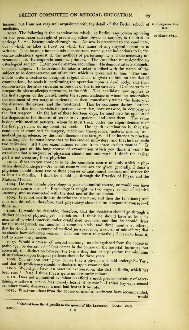 20 March »834. fession ; but I am not very well acquainted with the detail of the Berlin school of £./. SeymoMr, Esq. medicine. 1002. The following is the examination which, at Berlin, any person applying for the permission and right of practising either physic or surgery, is required to undergo.* “1. Extemporale chkurgicum. An urn is presented to the candidate, out of which he takes a ticket on which the name of any surgical operation is written. This he must immediately demonstrate, namely, the indications to it, the contra-indications against it, the methods of performing it, and the necessary in- struments. 2. Extemporale anatom, primum. The candidate must describe an osteological subject. Extemporale anatom, secundum. He demonstrates a splanch- nological subject. In both cases he takes a ticket inscribed with the name of the subject to be demonstrated out of an urn which is presented to him. The can- didate writes a treatise on a surgical subject which is given to him on the day of examination ; he reads it, performing the operation upon a dead body, and then demonstrates the situs viscerum in one out of the three cavities. Demonstratio et praeparatio plexus alicujus nervorum, is the fifth. The candidate now applies to the first surgeon of the charit^, under the superintendence of whom he undertakes the treatment of two surgical patients ; he then immediately writes the history of the diseases, the causes, and the treatment. This he continues during fourteen days. In this time he visits the patients every day, once or twice, in company of the first surgeon. On the last of these fourteen days, he must give his opinion of the diagnosis of the diseases of ten or twelve patients, and dress them. The same is done with medical patients, whom he must treat, under the superintendence of the first physician, during about six weeks. The eighth examination is, that the candidate is examined in surgery, medicine, therapeutics, materia medica, and medical jurisprudence, by the first officers of the faculty. If he intends to practise midwifery also, he must prove that he has studied midwifery, and that he has made two deliveries. All those examinations require from three to four months.” Is there any part of this long course of examination which you think it would be expedient that a surgeon or physician should not undergo?—I think the earlier part is not necessary for a physician. 1003. What do you consider to be the complete course of study which a ph}-- sician should undergo?—As in this country lectures are given generally, I think a physician should attend two or three courses of anatomical lectures, and dissect for at least six months. I think he should go through the Practice of Physic and the Materia Medica. 1004. you include physiology in your anatomical course, or would you have a separate course for it?—Physiology is taught in two ways; as connected with anatomy, and as connected with the doctrines of the profession. 1005. Is it not best first to describe the structure, and then the functions; and is it not desirable, therefore, that physiology should form a separate course? I think so. 1006. It would be desirable, therefore, that the physician should go through a distinct course of physiology ?—I think so. I think he should have at least six months of surgical practice, under established teachers, and that he should dress for the usual period, six months at some hospitals, and three months at others ; that he should have a course of medical jurisprudence, a course of midwifery; that he should have delivered women. I do not mean to practise ; I mean to learn it, and to know the practice. ^ 1007. Would a course of morbid anatomy, as distinguished from the course of pathology, be desirable ?-—-That comes in the course of the hospital lectures ; but above all, the distinction between the two is this, that for a physician the minimum of attendance upon hospital patients should be three years. 1008. You are now stating the course that a physician should undergo?—Yes ; and that his proficiency should be declared upon examination. 1009. Would you have it a practical examination, like that at Berlin, which has been read ?—No ; I think that is quite unnecessarily minute. 1010. Does not a practical examination afford a much greater certainty of ascer- taining whether a person has merely learnt it by rote?—I think any experienced examiner would discover if a man had learnt it by rote. ion. What variations from the course of medical study you have recommended, would 0.20. Quoted from the Appendix to the speech of Mr. Lawrence. I 4 London, 1826.