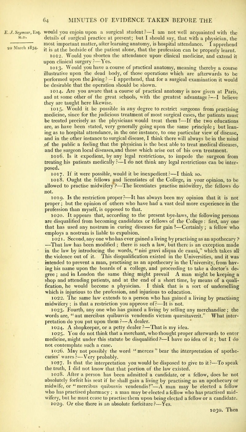£. J. Seymour, Esq. would you enjoin upon a surgical student ?—I am not well acquainted with the M.D. details of surgical practice at present; but I should say, that with a physician, the ' most important matter, after learning anatomy, is hospital attendance. I apprehend 20 March 1834. -j. ^t the bedside of the patient alone, that the profession can be properly learnt. 1012. Would you shorten the attendance upon clinical medicine, and extend it upon clinical surgery ?—Yes. 1013. Would you have a course of praetical anatomy, meaning thereby a course illustrative upon the dead body, of those operations which are afterwards to be performed upon the jiving ?~I apprehend, that for a surgical examination it would be desirable that the operation should be shown. 1014. Are you aware that a course of practical anatomy is now given at Paris, and at some other of the great schools, with the greatest advantage ?—I believe thev are taught here likewise. 1015. Would it be possible in any degree to restrict surgeons from practising medicine, since for the judicious treatment of most surgical cases, the patients must' be treated precisely as the physicians would treat them ?—If the two educations are, as have been stated, very generally going upon the same principle; but lean- ing as to hospital attendance, in the one instance, to one particular view of disease, and in the other instance to surgical disease, I think there will always be in the mind .of the public a feeling that the physician is the best able to treat medical diseases, and the surgeon local diseases,and those which arise out of his own treatment. 1016. Is it expedient, by any legal restrictions, to impede the surgeon from treating his patients medically?—I do not think any legal restrictions can be inter- posed. 1017. If it were possible, would it be inexpedient?—I think so. 1018. Ought the fellows and licentiates of the College, in your opinion, to be allow'ed to practise midwifery ?—The licentiates practise midwifery, the fellows do not. 1019. Is the restriction proper?—It has always been my opinion that it is not proper; but the opinion of others who have had a vast deal more experience in the profession than myself, is opposed to that. 1020. It appears that, according to the present bye-law's, the following persons are disqualified from becoming candidates or fellows of the College: first, any one that has used any nostrum in curing diseases for gain ?—Certainly; a fellow who employs a nostrum is liable to expulsion. 1021. Second, any one who has ever gained a living by practising as an apothecary ? —That law has been modified ; there is such a law, but there is an exception made ' in the law by introducing the words, “ nisi gravi aliqua de causa,” which takes all the violence out of it. This disqualification existed in the Universities, and it was ' intended to prevent a man, practising as an apothecary in the University, from hav- • ing his name upon the boards of a college, and proceeding to take a doctor’s de- gree ; and in London the same thing might prevail A man might be keeping a shop and attending patients, and at the end of a short time, by means of a quali- fication, he w’ould become a physician. I think that is a sort of underselling which is injurious to the profession, and injurious to education. 1022. The same law extends to a person who has gained a living by practising midwifery ; is that a restriction you approve of?—It is not. 1023. Fourth, any one who has gained a living by selling any merchandize; the words are, “ aut mercibus quibusvis vendendis victum quaesitaverit.” What inter- pretation do you put upon them ?—A dealer. 1024. A shopkeeper, or a petty dealer?—That is my idea. 1025. You do not think that a merchant, w'ho thought proper afterwards to enter medicine, might under this statute be disqualified ?—I have no idea of it; but I do not eontemplate such a case. 1026. May not possibly the word “ merces ” bear the interpretation of apothe- caries’ wares?—Very probably. 1027. Is that the interpretation you would be disposed to give to it?—To speak the truth, I did not know that that portion of the law existed. 1028. After a person has been admitted a candidate, or a fellow, does he not absolutely forfeit his seat if he shall gain a living by practising as an apothecary or midwife, or “ mercibus quibusvis vendendis?”—A man may be elected a fellow who has practised pharmacy; a man may be elected a fellow who has practised mid- wifery, but he must cease to practise them upon being elected a fellow or a candidate. 1029. Or else there is an absolute forfeiture?—Yes. 1030. Then