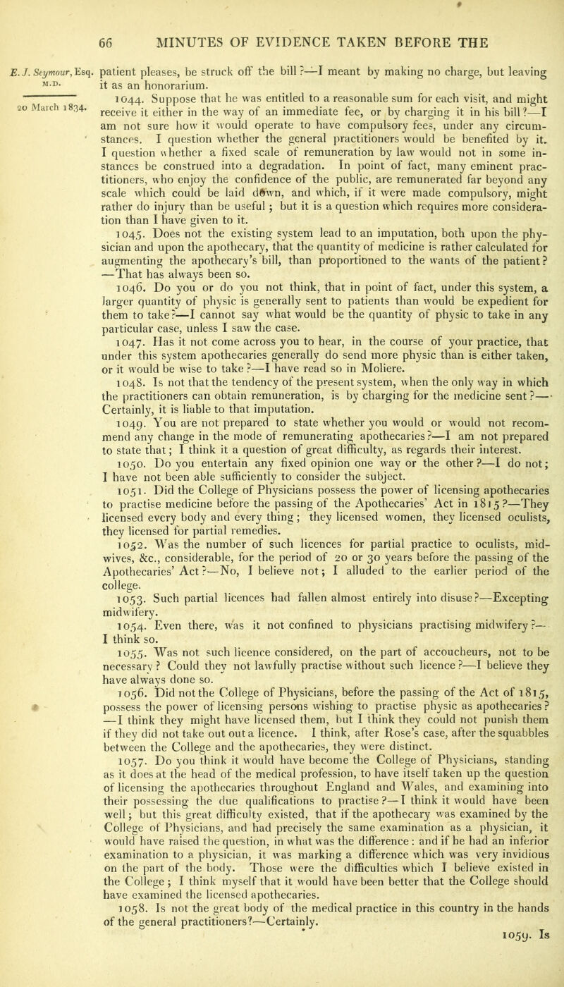 .J. Seymour, patient pleases, be struck off the bill ?—I meant by making no charge, but leaving M.D. 20 March 1834. it as an honorarium. 1044. Suppose that he was entitled to a reasonable sum for each visit, and might receive it either in the way of an immediate fee, or by charging it in his bill ?—I am not sure how it would operate to have compulsory fees, under any circum- stances. I question whether the general practitioners would be benefited by it. I question whether a fixed scale of remuneration by law would not in some in- stances be construed into a degradation. In point of fact, many eminent prac- titioners, who enjoy the confidence of the public, are remunerated far beyond any scale which could be laid d§wn, and which, if it were made compulsory, might rather do injury than be useful ; but it is a question which requires more considera- tion than I have given to it. 1045. Does not the existing system lead to an imputation, both upon the phy- sician and upon the apothecary, that the quantity of medicine is rather calculated for augmenting the apothecary’s bill, than proportioned to the wants of the patient? —That has always been so. 1046. Do you or do you not think, that in point of fact, under this system, a larger quantity of physic is generally sent to patients than would be expedient for them to take?—I cannot say what would be the quantity of physic to take in any particular case, unless I saw the case. 1047. Has it not come across you to hear, in the course of your practice, that under this system apothecaries generally do send more physic than is either taken, or it w'ould be wise to take ?—I have read so in Moliere. 1048. Is not that the tendency of the present system, when the only w^ay in which the practitioners can obtain remuneration, is by charging for the medicine sent ?— Certainly, it is liable to that imputation. 1049. You are not prepared to state whether you would or would not recom- mend any change in the mode of remunerating apothecaries?—I am not prepared to state that; I think it a question of great difficulty, as regards their interest. 1050. Do you entertain any fixed opinion one way or the other?—I do not; I have not been able sufficiently to consider the subject. 1051. Did the College of Physicians possess the power of licensing apothecaries to practise medicine before the passing of the Apothecaries’ Act in 1815?—They licensed every body and every thing; they licensed women, they licensed oculists, they licensed for partial remedies. 1052. Was the number of such licences for partial practice to oculists, mid- wives, &c., considerable, for the period of 20 or 30 years before the passing of the Apothecaries’Act ?—No, I believe not; I alluded to the earlier period of the college. 1053. Such partial licences had fallen almost entirely into disuse?—Excepting midwifery. 1054. Even there, was it not confined to physicians practising midwifery ?~ I think so. 1055. Was not such licence considered, on the part of accoucheurs, not to be necessary ? Could they not lawfully practise without such licence ?—I believe they have always done so. 1056. Did not the College of Physicians, before the passing of the Act of 1815, possess the power of licensing persons wishing to practise physic as apothecaries ? —I think they might have licensed them, but I think they could not punish them if they did not take out out a licence. I think, after Rose’s case, after the squabbles between the College and the apothecaries, they were distinct. 1057. Do you think it would have become the College of Physicians, standing as it does at the head of the medical profession, to have itself taken up the question of licensing the apothecaries throughout England and Wales, and examining into their possessing the due qualifications to practise?—I think it would have been well; but this great difficulty existed, that if the apothecary was examined by the College of Physicians, a/nd had precisely the same examination as a physician, it would have raised the question, in what was the difference : and if he had an inferior examination to a physician, it was marking a difference which was very invidious on the part of the body. Those were the difficulties which I believe existed in the College ; I think myself that it would have been better that the College should have examined the licensed apothecaries. 1058. Is not the great body of the medical practice in this country in the hands of the general practitioners?—Certainly. 1059. Is