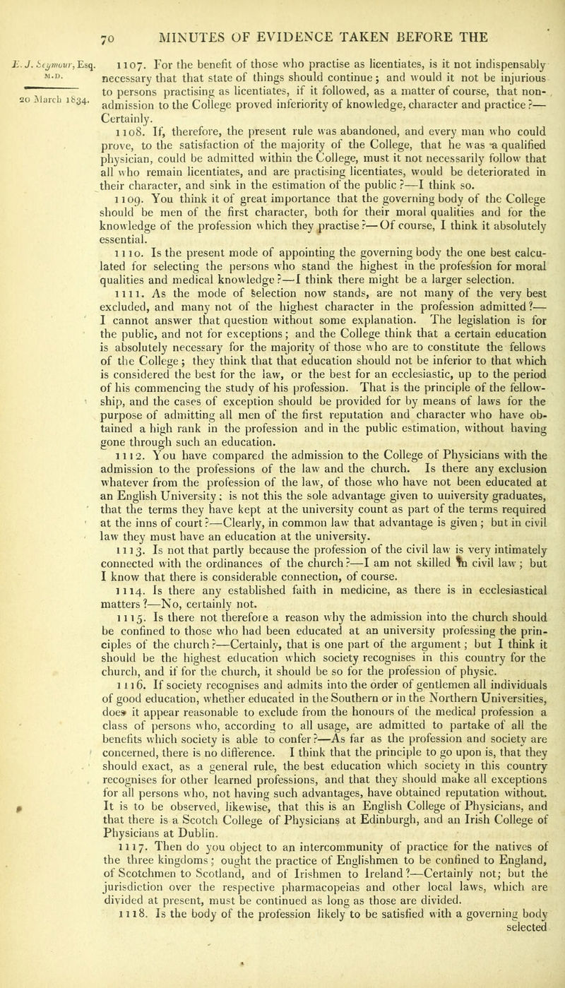 ii. J. i:,tymuvr, Esq. M.D. 20 jMarcli 1834. 1107. For the benefit of those who practise as licentiates, is it not indispensably necessary that that state of things should continue; and would it not be injurious to persons practising as licentiates, if it followed, as a matter of course, that non- admission to the College proved inferiority of knowledge, character and practice ?— Certainly. 1108. If, therefore, the present rule was abandoned, and every man who could prove, to the satisfaction of the majority of the College, that he was ^a qualified physician, could be admitted within the College, must it not necessarily follow that all M’ho remain licentiates, and are practising licentiates, would be deteriorated in their character, and sink in the estimation of the public ?—I think so. 1 log. You think it of great importance that the governing body of the College should be men of the first character, both for their moral qualities and for the knowledge of the profession which they practise?—Of course, I think it absolutely essential. 1110. Is the present mode of appointing the governing body the one best calcu- lated for selecting the persons who stand the highest in the profession for moral qualities and medical knowledge?—1 think there might be a larger selection. 1111. As the mode of Selection now stands, are not many of the very best excluded, and many not of the highest character in the profession admitted ?— I cannot answer that question without some explanation. The legislation is for the public, and not for e.xceptions; and the College think that a certain education is absolutely necessary for the majority of those who are to constitute the fellows of the College; they think that that education should not be inferior to that which is considered the best for the law, or the best for an ecclesiastic, up to the period of his commencing the study of his profession. That is the principle of the fellow- ship, and the cases of exception should be provid(;d for by means of laws for the purpose of admitting all men of the first reputation and character who have ob- tained a high rank in the profession and in the public estimation, without having gone through such an education. 1112. You have compared the admission to the College of Physicians with the admission to the professions of the law and the church. Is there any exclusion whatever from the profession of the law, of those who have not been educated at an English University: is not this the sole advantage given to university graduates, that the terms they have kept at the university count as part of the terms required at the inns of court?—Clearly, in common law that advantage is given ; but in civil law they must have an education at the university. 1113. Is not that partly because the profession of the civil law is very intimately connected with the ordinances of the church ?—I am not skilled civil law ; but I know that there is considerable connection, of course. 1114. Is there any established faith in medicine, as there is in ecclesiastical matters?—No, certainly not. 1115. Is there not therefore a reason why the admission into the church should be confined to those who had been educated at an university professing the prin- ciples of the church ?—Certainly, that is one part of the argument; but I think it should be the highest education which society recognises in this country for the church, and if for the church, it should be so for the profession of physic. 1116. If society recognises and admits into the order of gentlemen all individuals of good education, whether educated in the Southern or in the Northern Universities, does* it appear reasonable to exclude from the honours of the medical profession a class of persons who, according to all usage, are admitted to partake of all the benefits which society is able to confer ?—As far as the profession and society are concerned, there is no difference. I think that the principle to go upon is, that they should exact, as a general rule, the best education which society in this country recognises for other learned professions, and that they should make all exceptions for all persons who, not having such advantages, have obtained reputation without. It is to be observed, likewise, that this is an English College of Physicians, and that there is a Scotch College of Physicians at Edinburgh, and an Irish College of Physicians at Dublin. 1117. Then do you object to an intercommunity of practice for the natives of the three kingdoms ; ought the practice of Englishmen to be confined to England, of Scotchmen to Scotland, and of Irishmen to Ireland?—Certainly not; but the jurisdiction over the respective pharmacopeias and other local laws, which are divided at present, must be continued as long as those are divided. 1118. Is the body of the profession likely to be satisfied with a governing body selected