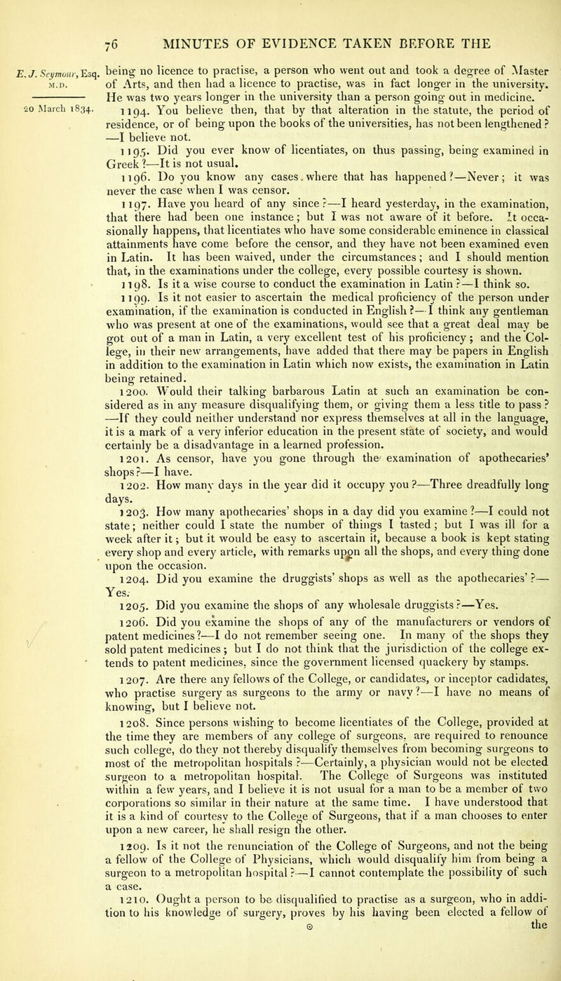 7. Esq. being no licence to practise, a person who went out and took a degree of Master M.D. of Arts, and then had a licence to practise, was in fact longer in the university. He was two years longer in the university than a person going out in medicine. -o March 1834. 1194. You believe then, that by that alteration in the statute, the period of residence, or of being upon the books of the universities, has not been lengthened? —I believe not. 1195. Did you ever know of licentiates, on thus passing, being examined in Greek 1—It is not usual. 1196. Do you know any cases.where that has happened?—Never; it was never the case when I was censor. 1197. Have you heard of any since?—I heard yesterday, in the examination, that there had been one instance; but I was not aware of it before. It occa- sionally happens, that licentiates who have some considerable eminence in classical attainments have come before the censor, and they have not been examined even in Latin. It has been waived, under the circumstances; and I should mention that, in the examinations under the college, every possible courtesy is shown. • 1198. Is it a wise course to conduct the examination in Latin ?—I think so. 1199. Is it not easier to ascertain the medical proficiency of the person under examination, if the examination is conducted in English ?—I think any gentleman who was present at one of the examinations, would see that a great deal may be got out of a man in Latin, a very excellent test of his proficiency; and the Col- lege, in their new arrangements, have added that there may be papers in English in addition to the examination in Latin which now exists, the examination in Latin being retained. 1200. Would their talking barbarous Latin at such an examination be con- sidered as in any measure disqualifying them, or giving them a less title to pass ? —If they could neither understand nor express themselves at all in the language, it is a mark of a very inferior education in the present state of society, and would certainly be a disadvantage in a learned profession. 1201. As censor, have you gone through the' examination of apothecaries’ shops?—I have. 1202. How many days in the year did it occupy you?—Three dreadfully long days. 1203. How many apothecaries’ shops in a day did you examine ?—I could not state; neither could I state the number of things I tasted ; but I was ill for a week after it; but it would be easy to ascertain it, because a book is kept stating every shop and every article, with remarks up^n all the shops, and every thing done upon the occasion. 1204. Did you examine the druggists’shops as well as the apothecaries’?— Yes; 1205. Did you examine the shops of any wholesale druggists?—Yes. 1206. Did you examine the shops of any of the manufacturers or vendors of patent medicines?—I do not remember seeing one. In many of the shops they sold patent medicines; but I do not think that the jurisdiction of the college ex- tends to patent medicines, since the government licensed quackery by stamps. 1207. Are there any fellows of the College, or candidates, or inceptor cadidates, who practise surgery as surgeons to the army or navy ?—I have no means of knowing, but I believe not. 1208. Since persons wishing to become licentiates of the College, provided at the time they are members of any college of surgeons, are required to renounce such college, do they not thereby disqualify themselves from becoming surgeons to most of the metropolitan hospitals ?—Certainly, a physician would not be elected surgeon to a metropolitan hospital. The College of Surgeons was instituted within a few' years, and I believe it is not usual for a man to be a member of two corporations so similar in their nature at the same time. I have understood that it is a kind of courtesv to the Colleiie of Surgeons, that if a man chooses to enter upon a new career, he shall resign the other. 1209. Is it not the renunciation of the College of Surgeons, and not the being a fellow of the College of Physicians, which would disqualify him from being a surgeon to a metropolitan hospital ?—I cannot contemplate the possibility of such a case. 1210. Ought a person to be disqualified to practise as a surgeon, who in addi- tion to his knowledge of surgery, proves by his having been elected a fellow of © the