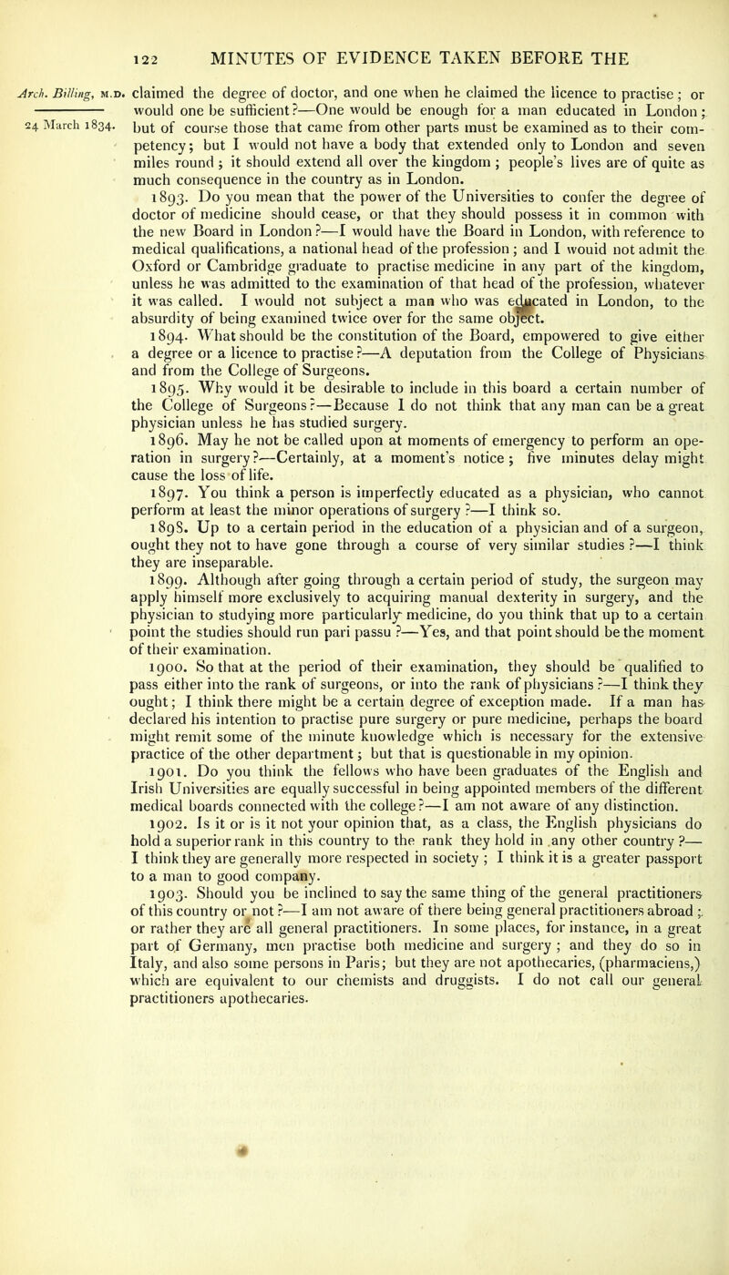 Arch. Billing, M.D. claimed the degree of doctor, and one when he claimed the licence to practise; or would one be sufficient?—One would be enough for a man educated in London; 24. March 1834. [^^4 of course those that came from other parts must be examined as to their com- petency; but I would not have a body that extended only to London and seven miles round ; it should extend all over the kingdom ; people’s lives are of quite as much consequence in the country as in London. 1893. Do you mean that the power of the Universities to confer the degree of doctor of medicine should cease, or that they should possess it in common with the new Board in London ?—I would have the Board in London, with reference to medical qualifications, a national head of the profession ; and I wouid not admit the Oxford or Cambridge graduate to practise medicine in any part of the kingdom, unless he was admitted to the examination of that head of the profession, whatever it was called. I would not subject a man who was cheated in London, to the absurdity of being examined twice over for the same object. 1894. What should be the constitution of the Board, empowered to give either , a degree or a licence to practise ?—A deputation from the College of Physicians^ and from the College of Surgeons. 1895. Why would it be desirable to include in this board a certain number of the College of Surgeons ?—Because 1 do not think that any man can be a great physician unless he has studied surgery. 1896. May he not be called upon at moments of emergency to perform an ope- ration in surgery?—Certainly, at a moment’s notice; five minutes delay might cause the loss of life. 1897. You think a person is imperfectly educated as a physician, who cannot perform at least the minor operations of surgery ?—I think so. 189S. Up to a certain period in the education of a physician and of a surgeon, ought they not to have gone through a course of very similar studies ?—I think they are inseparable. 1899. Although after going through a certain period of study, the surgeon may apply himself more exclusively to acquiring manual dexterity in surgery, and the physician to studying more particularly medicine, do you think that up to a certain ’ point the studies should run pari passu ?—Yes, and that point should be the moment of their examination. 1900. So that at the period of their examination, they should be qualified to pass either into the rank of surgeons, or into the rank of physicians ?—I think they ought; I think there might be a certain degree of exception made. If a man ha& declared his intention to practise pure surgery or pure medicine, perhaps the board might remit some of the minute knowledge which is necessary for the extensive practice of the other department; but that is questionable in my opinion. 1901. Do you think the fellows who have been graduates of the English and Irish Universities are equally successful in being appointed members of the different medical boards connected with the college?—I am not aware of any distinction. 1902. Is it or is it not your opinion that, as a class, the English physicians do hold a superior rank in this country to the rank they hold in .any other country ?— I think they are generally more respected in society ; I think it is a greater passport to a man to good company. 1903. Should you be inclined to say the same thing of the general practitioners of this country or not ?—I am not aware of there being general practitioners abroad or rather they are all general practitioners. In some places, for instance, in a great part of Germany, men practise both medicine and surgery ; and they do so in Italy, and also some persons in Paris; but they are not apothecaries, (pharmaciens,) which are equivalent to our chemists and druggists. I do not call our general practitioners apothecaries. -4'