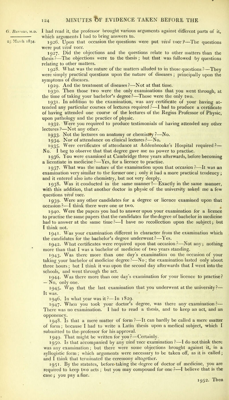 G. Burrows, m.d. I had read it, the professor brought various arguments against different parts of it, which arguments 1 bad to bring answers to. 25 March 1834. 1926. Upon that occasion the questions were put viva voce—The questions were put viva voce. 1927. Did the objections and the questions relate to other matters than the thesis ?—The objections were to the thesis ; but that was followed by questions relating to other matters. 1928. What was the nature of the matters alluded to in those questions ?—They were simply practical questions upon the nature of diseases ; principally upon the symptoms of diseases. 1929. And the treatment of diseases.^—Not at that time. 1930. Then those two were the only examinations that you went through, at the time of taking your bachelor’s degree ?—Those were the only two. 1931. In addition to the examination, was any certificate of your having at- tended any particular courses of lectures required t—I had to produce a certificate of having attended one course of the lectures of the Regius Professor of Physic, upon pathology and the practice of physic. 1932. Were you required to produce testimonials of having attended any other lectures?—Not any other. 1933. Not the lectures on anatomy or chemistry ?—No. 1934. Nor of attendance on clinical lectures?—No. 1935. Were certificates of attendance at Addenbrooke’s Hospital required?— No. I beg to observe that that degree gave me no power to practise. 1936. You were examined at Cambridge three years afterwards, before becoming a licentiate in medicine ?—Yes, for a licence to practise. 1937. What was the nature of the examination upon that occasion ?—It was an examination very similar to the former one ; only it had a more practical tendency ; and it entered also into chemistry, but not very deeply. 1938. Was it conducted in the same manner?—Exactly in the same manner, with this addition, that another doctor in physic of the university asked me a few questions viva voce. 1939. Were any other candidates for a degree or licence examined upon that occasion ?—I think there were one or two. 1940. Were the papers you had to answer upon your examination for a licence to practise the same papers that the candidates for the degree of bachelor in medicine had to answer at the same time?—I have no recollection upon the subject; but I think not. 1941. Was your examination different in character from the examination which the candidates for the bachelor’s degree underwent?—Yes. 1942. What certificates were required upon that occasion?—Not any; nothing more than that I was a bachelor of medicine of two years standing. 1943. Was there more than one day’s examination on the occasion of your taking your bachelor of medicine degree?—No ; the examination lasted only about three hours; but I think it was upon the second day afterwards that I went into the schools, and went through the act. 1944. Was there more than one day’s examination for your licence to practise? — No, only one. 1945. Was that the last examination that you underwent at the university ?— It was. 1946. In what year was it ?—In 1829. 1947. When you took your doctor’s degree, was there any examination ?— There was no examination. I had to read a thesis, and to keep an act, and an opponency. 1948. Is that a mere matter of form ?—It can hardly be called a mere matter of form; because I had to write a Latin thesis upon a medical subject, which I submitted to the-professor for his approval. 1949. That might be written for you?—Certainly. 1950. Is that accompanied by any viva voce examination ?—I do not think there was any examination; but there were some objections brought against it, in a syllogistic form; which arguments were necessary to be taken off', as it is called; and I think that terminated the ceremony altogether. 1951. By the statutes, before-taking the degree of doctor of medicine, you are required to keep two acts ; but vou may compound for one ?—I believe that is the case ; you pay a fine. 1952. Then