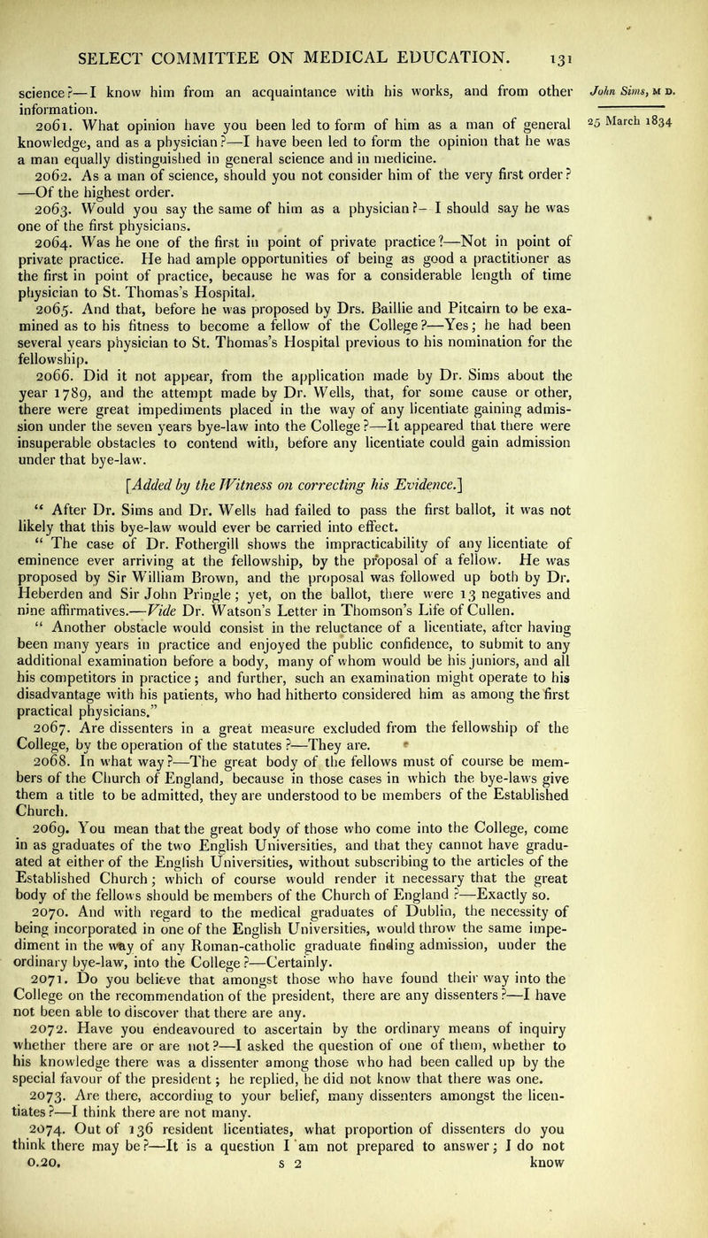 science?—I know him from an acquaintance with his works, and from other information. 2061. What opinion have you been led to form of him as a man of general knowledge, and as a physician ?—I have been led to form the opinion that he was a man equally distinguished in general science and in medicine. 2062. As a man of science, should you not consider him of the very first order? —Of the highest order. 2063. Would you say the same of him as a physician?- I should say he was one of the first physicians. 2064. Was he one of the first in point of private practice?—Not in point of private practice. He had ample opportunities of being as good a practitioner as the first in point of practice, because he was for a considerable length of time physician to St. Thomas’s Hospital. 2065. And that, before he was proposed by Drs. Baillie and Pitcairn to be exa- mined as to his fitness to become a fellow of the College ?—Yes; he had been several years physician to St. Thomas’s Hospital previous to his nomination for the fellowship. 2066. Did it not appear, from the application made by Dr. Sims about the year 1789, and the attempt made by Dr. Wells, that, for some cause or other, there were great impediments placed in the way of any licentiate gaining admis- sion under the seven years bye-law into the College ?—It appeared that there were insuperable obstacles to contend with, before any licentiate could gain admission under that bye-law. [Added by the Witness on correcting his Evidmce.l “ After Dr. Sims and Dr. Wells had failed to pass the first ballot, it was not likely that this bye-law would ever be carried into effect. “ The case of Dr. Fothergill shows the impracticability of any licentiate of eminence ever arriving at the fellowship, by the proposal of a fellow. He was proposed by Sir William Brown, and the proposal was followed up both by Dr. Heberden and Sir John Pringle; yet, on the ballot, there were 13 negatives and nine affirmatives.—Vide Dr. Watson’s Letter in Thomson’s Life of Cullen. “ Another obstacle would consist in the reluctance of a licentiate, after having been many years in practice and enjoyed the public confidence, to submit to any additional examination before a body, many of whom would be his juniors, and all his competitors in practice; and further, such an examination might operate to his disadvantage with his patients, who had hitherto considered him as among the first practical physicians.” 2067. Are dissenters in a great measure excluded from the fellowship of the College, by the operation of the statutes ?—They are. ^ 2068. In M’hat way?—The great body of the fellows must of course be mem- bers of the Church of England, because in those cases in which the bye-laws give them a title to be admitted, they are understood to be members of the Established Church. 2069. You mean that the great body of those who come into the College, come in as graduates of the two English Universities, and that they cannot have gradu- ated at either of the English Universities, without subscribing to the articles of the Established Church; which of course would render it necessary that the great body of the fellows should be members of the Church of England ?—Exactly so. 2070. And with regard to the medical graduates of Dublin, the necessity of being incorporated in one of the English Universities, would throw the same impe- diment in the w'ay of any Roman-catholic graduate finding admission, under the ordinary bye-law, into the College ?—Certainly. 2071. Do you believe that amongst those who have found their way into the College on the recommendation of the president, there are any dissenters ?—I have not been able to discover that there are any. 2072. Have you endeavoured to ascertain by the ordinary means of inquiry whether there are or are not ?—I asked the question of one of them, whether to his knowledge there was a dissenter among those who had been called up by the special favour of the president; he replied, he did not know that there was one. 2073. Are there, according to your belief, many dissenters amongst the licen- tiates ?—I think there are not many. 2074. Out of 136 resident licentiates, what proportion of dissenters do you think there may be?—-It is a question I‘am not prepared to answer; I do not 0.20, s 2 know John Sims, M D.