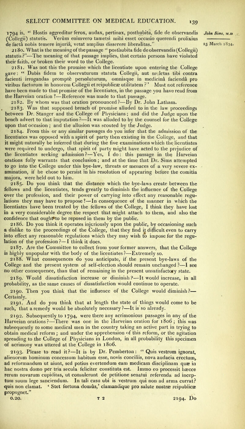 1794 is, “ Hostis aggreditur ferox, audax, pertinax, posthubita, fide de observandis (Collegii) statulis. Verum enimvero tanietsi mihi esset occasio querendi prolixius 2180. What is the meaning of the passage “ posthubita fide de observandis (Collegii) statutis ?”—The meaning of that passage implies, that certain persons have violated their faith, or broken their word to the College. 2181. Was not this the promise which the licentiate upon entering the College gave: “ Dabis fidem te observaturum statuta Collegii, aut nr«Jctas tibi contra facienti irrogandas prompt^ persoluturum, omniaque in medicina facienda pro viribus facturum in honorem Collegii etreipublicse utilitatem ?” Must not reference have been made to that promise of the licentiates, in the passage you have read from the Harveian oration ?—Reference was made to that passage. 2182. By whom was that oration pronounced?—By Dr. John Latham. 2183. Was that supposed breach of promise alluded to in the law proceedings between Dr. Stanger and the College of Physicians; and did the Judge upon the bench advert to that imputation?—It was alluded to by the counsel for the College upon that occasion ; and the allusion was scouted by the Judge. 2184. From this or any similar passages do you infer that the admission of the licentiates was opposed with a spirit of party then existing in the Coliege, and that it might naturally be inferred that during the five examinations which the licentiates were required to undergo, that spirit of party might have acted to the prejudice of the licentiates seeking admission?—Yes, I do: this passage in the Harveian orations fully warrants that conclusion; and at the time that Dr. Sims attempted to go into the College under this bye-law, threats or menaces of a very severe ex- amination, if he chose to persist in his resolution of appearing before the comitia majora, were held out to him.. 2185. Do you think that the distance which the bye-laws create between the fellows and the licentiates, tends greatly to diminish the influence of the College over the profession, and their power of carrying into effect any reasonable regu- lations they may have to propose?—In consequence of the manner in which the licentiates have been treated by the fellows of the College, I think they have lost in a very considerable degree the respect that might attach to them, and also the confidence that oughl*to be reposed in them by the public. 2186. Do you think it operates injuriously upon the public, by occasioning such a dislike to the proceedings of the College, that they find h difficult even to carry into effect any reasonable regulations which they may wish to impose for the regu- lation of the profession ?—I think it does. 2187. Are the Committee to collect from your former answers, that the College is highly unpopular with the body of the licentiates?—Extremely so. 2188. What consequences do you anticipate, if the present bye-laws of the College and the present system of self-election should remain unchanged ?—I see no other consequence, than that of remaining in the present unsatisfactory state. 2189. Would dissatisfaction increase or diminish?—It would increase, in all probability, as the same causes of dissatisfaction would continue to operate. 2190. Then you think that the influence of the College would diminish.?— Certainly. 2191. And do you think that at length the state of things would come to be such, that a remedy would be absolutely necessary ?—It is so already. 2192. Subsequently to 1794, were there any acrimonious passages in any of the Harveian orations ?—There was one in the Harveian oration for 1806 ; this was subsequently to some medical men in the country taking an active part in trying to obtain medical reform ; and under the apprehension of this reform, or the agitation spreading to the College of Physicians in London, in all probability this specimen of acrimony was uttered at the College in 1806. 2193. Please to read it?—It is by Dr. Pemberton: “ Quis vestrum ignorat, alienorum hominum concessum habitum esse, novis conciliis, nova audacia erectum,. ad reformandurn ut aiunt, sed potius evertendum earn medicam disciplinam qu£e in hac nostra domo per tria secula feliciter constituta est. Immo eo processit hascce rerum novarum cupiditas, ut consulerunt de petitione senatui referenda ad incep- tum suum lege sanciendum. In tali casu ubi is vestrum qui non ad arma currat? quis non clamat. ‘ Stet fortuna domus,’ clamandique pro salute nostrae reipublicae propugnet.” 0.20. T 2 2194. Do J'oin Sims, m.d