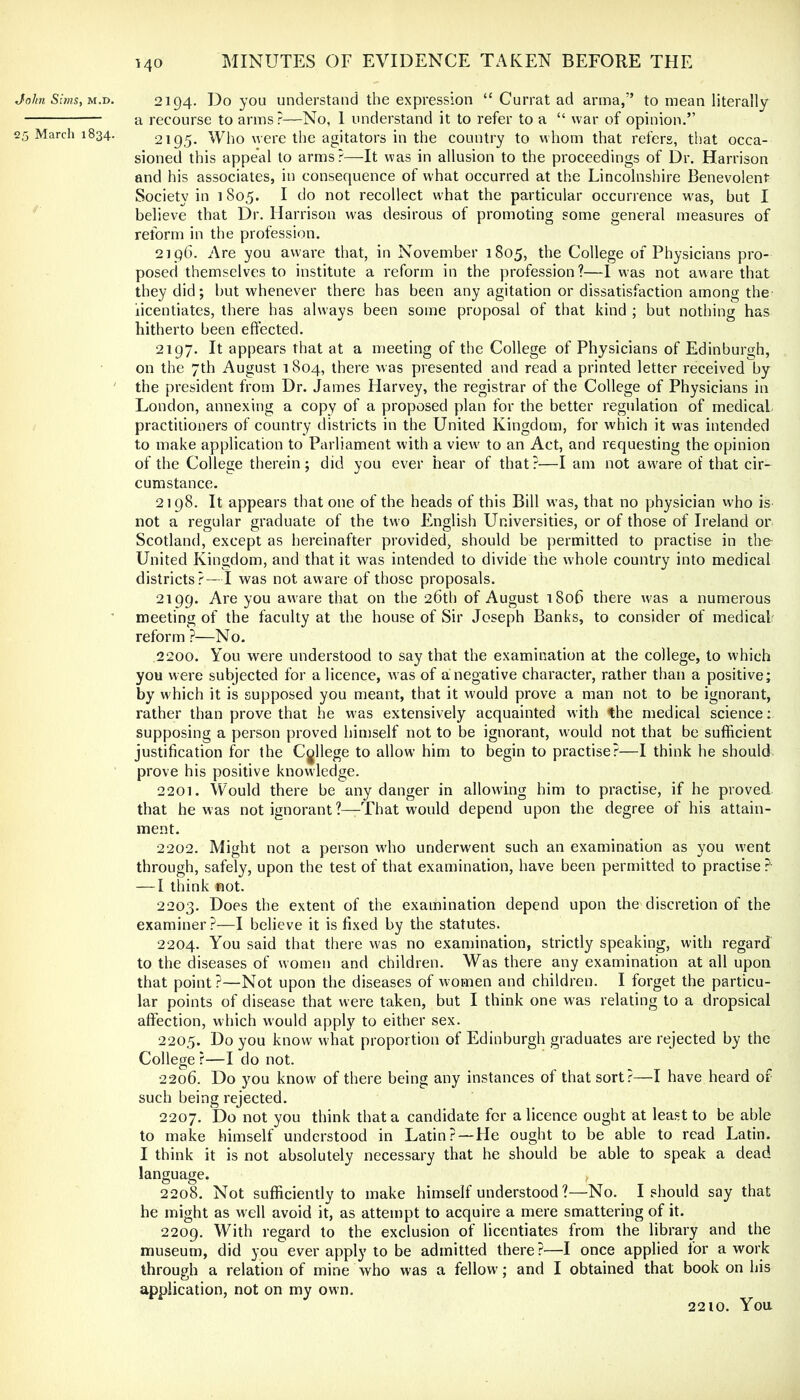 John Suns, M.T>. 2194. Do you understand the expression “ Currat ad anna,” to mean literally a recourse to arms?—No, I understand it to refer to a “ war of opinion.” 25 March 1834. 2195. Who were the agitators in the country to whom that refers, that occa- sioned this appeal to arms?—It was in allusion to the proceedings of Dr. Harrison and his associates, in consequence of what occurred at the Lincolnshire Benevolent Society in 1805. I do not recollect what the particular occurrence w'as, but I believe that Dr. Harrison was desirous of promoting some general measures of reform in the profession. 2196. Are you aware that, in November 1805, the College of Physicians pro- posed themselves to institute a reform in the profession?—I was not aware that they did; but whenever there has been any agitation or dissatisfaction among the licentiates, there has always been some proposal of that kind ; but nothing has hitherto been effected. 2197. It appears that at a meeting of the College of Physicians of Edinburgh, on the 7th August 1804, there was presented and read a printed letter received by ' the president from Dr. James Harvey, the registrar of the College of Physicians in London, annexing a copy of a proposed plan for the better regulation of medical practitioners of country districts in the United Kingdom, for which it w’as intended to make application to Parliament with a view' to an Act, and requesting the opinion of the College therein; did you ever hear of that?—I am not aw'are of that cir- cumstance. 2198. It appears that one of the heads of this Bill w'as, that no physician w'ho is not a regular graduate of the two English Universities, or of those of Ireland or Scotland, except as hereinafter provided, should be permitted to practise in the United Kingdom, and that it was intended to divide the whole country into medical districts?—I was not aware of those proposals. 2199. Are you aware that on the 26th of August 180b there was a numerous meeting of the faculty at the house of Sir Joseph Banks, to consider of medical reform ?—No. 2200. You were understood to say that the examination at the college, to which you were subjected for a licence, w as of a negative character, rather than a positive; by which it is supposed you meant, that it would prove a man not to be ignorant, rather than prove that he w'as extensively acquainted with the medical science; supposing a person proved himself not to be ignorant, would not that be sufficient justification for the College to allow him to begin to practise?—I think he should prove his positive knowledge. 2201. Would there be any danger in allow'ing him to practise, if he proved that he was not ignorant ?—That would depend upon the degree of his attain- ment. 2202. Might not a person w'ho underwent such an examination as you w'ent through, safely, upon the test of that examination, have been permitted to practise ?• — I think not. 2203. Does the extent of the examination depend upon the discretion of the examiner ?—I believe it is fixed by the statutes. 2204. You said that there w^as no examination, strictly speaking, with regard to the diseases of women and children. Was there any examination at all upon that point?—Not upon the diseases of women and children. I forget the particu- lar points of disease that were taken, but I think one was relating to a dropsical affection, which would apply to either sex. 2205. Do you know what proportion of Edinburgh graduates are rejected by the College ?—I do not. 2206. Do you know of there being any instances of that sort?—I have heard of such being rejected. 2207. Do not you think that a candidate for a licence ought at least to be able to make himself understood in Latin? — He ought to be able to read Latin. I think it is not absolutely necessary that he should be able to speak a dead language. 2208. Not sufficiently to make himself understood ?—No. I should say that he might as well avoid it, as attempt to acquire a mere smattering of it. 2209. With regard to the exclusion of licentiates from the library and the museum, did you ever apply to be admitted there?—I once applied for a work through a relation of mine who was a fellow; and I obtained that book on his application, not on my own. 2210. You
