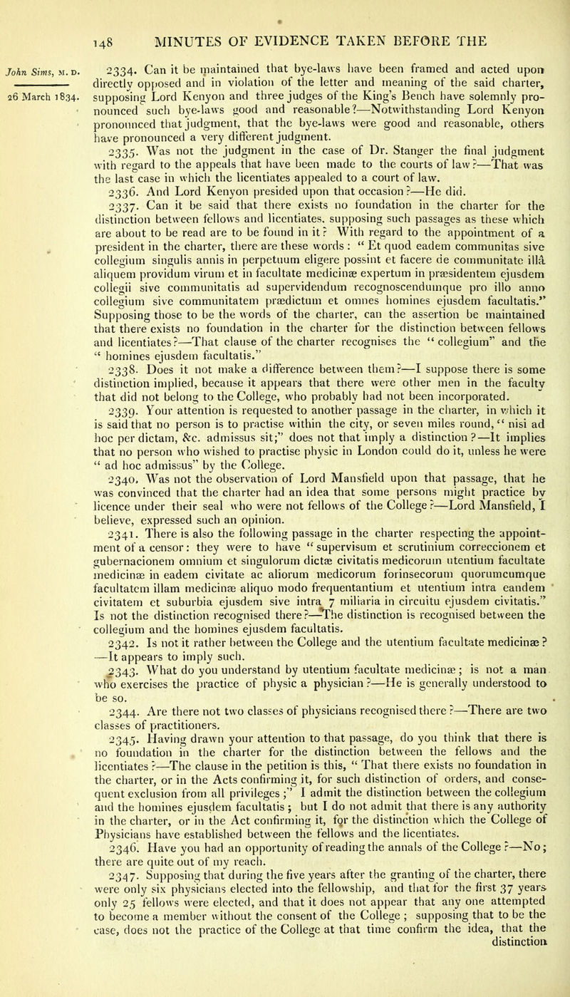 John Sims, M.v. 2334. Can it be maintained that bye-laws have been framed and acted upon directlv opposed and in violation of the letter and meaning of the said charter, 26 March 1834. supposing Lord Kenyon and three judges of the King’s Bench have solemnly pro- • nounced such bye-laws good and reasonable?—Notwithstanding Lord Kenyon pronounced tliat judgment, that the bye-laws were good and reasonable, others have pronounced a very different judgment. 2335. Was not the judgment in the case of Dr. Stanger the final judgment with regard to the appeals that have been made to the courts of law?—That was the last case in which the licentiates appealed to a court of law. 2336. And Lord Kenyon presided upon that occasion ?—He did. 2337. Can it be said that there exists no foundation in the charter for the distinction between fellows and licentiates, supposing such passages as these which are about to be read are to be found in it? With regard to the appointment of a president in the charter, there are these words ; “ Et quod eadem communitas sive collegium singulis annis in perpetuum eligere possint et facere de communitate ilia aliquem providum virum et in facultate medicinae expertum in prassidentem ejusdem collegii sive communitatis ad supervidendum recognoscendumque pro illo anno collegium sive communitatem prasdictum et omnes homines ejusdem facultatis.” Supposing those to be the w'ords of the charter, can the assertion be maintained that there exists no foundation in the charter for the distinction between fellows and licentiates?—That clause of the charter recognises the “collegium” and the “ homines ejusdem facultatis.” 2338. Does it not make a difference between them?—I suppose there is some distinction implied, because it appears that there were other men in the faculty that did not belong to the College, who probably had not been incorporated. 2339. Your attention is requested to another passage in the charter, in v./hich it is said that no person is to practise within the city, or seven miles round, “ nisi ad hoc per dictam, See. admissus sit;” does not that imply a distinction?—It implies that no person who wished to practise physic in London could do it, unless he were “ ad hoc admissus” by the College. 2340. Was not the observation of Lord Mansfield upon that passage, that he was convinced that the charter had an idea that some persons might practice by licence under their seal who were not fellows of the College?—Lord Mansfield, I believe, expressed such an opinion. 2341. There is also the following passage in the charter respecting the appoint- ment of a censor: they were to have “ supervisum et scrutinium correccionem et gubernacionem omnium et singulorum dictas civitatis medicorum utentium facultate medicinae in eadem civitate ac aliorum medicorum forinsecorum quorumcumque facultatem illam medicinae aliquo modo frequentantium et utentium intra eandem civitatem et suburbia ejusdem sive intra 7 miliaria in circuitu ejusdem civitatis.” Is not the distinction recognised there?—^he distinction is recognised between the collegium and the homines ejusdem facultatis. 2342. Is not it rather between the College and the utentium facultate medicinae ? —It appears to imply such. 2343. What do you understand by utentium facultate medicinae; is not a man who exercises the practice of physic a physician ?—He is generally understood to be so. 2344. Are there not two classes of physicians recognised there ?—There are two classes of practitioners. 2345. Having drawn your attention to that passage, do you think that there is no foundation in the charter for the distinction between the fellows and the licentiates ?—The clause in the petition is this, “ That there exists no foundation in the charter, or in the Acts confirming it, for such distinction of orders, and conse- quent exclusion from all privileges ;” I admit the distinction between the collegium and the homines ejusdem facultatis ; but I do not admit that there is any authority in the charter, or in the Act confirming it, fgr the distinction which the College of Physicians have established between the fellows and the licentiates. 2346. Have you had an opportunity of reading the annals of the College r—No; there are quite out of my reach. 2347. Supposing that during the five years after the granting of the charter, there were only six physicians elected into the fellowship, and that lor the first 37 years only 25 fellows were elected, and that it does not appear that any one attempted to become a member without the consent of the College ; supposing that to be the case, does not the practice of the College at that time confirm the idea, that the distinction