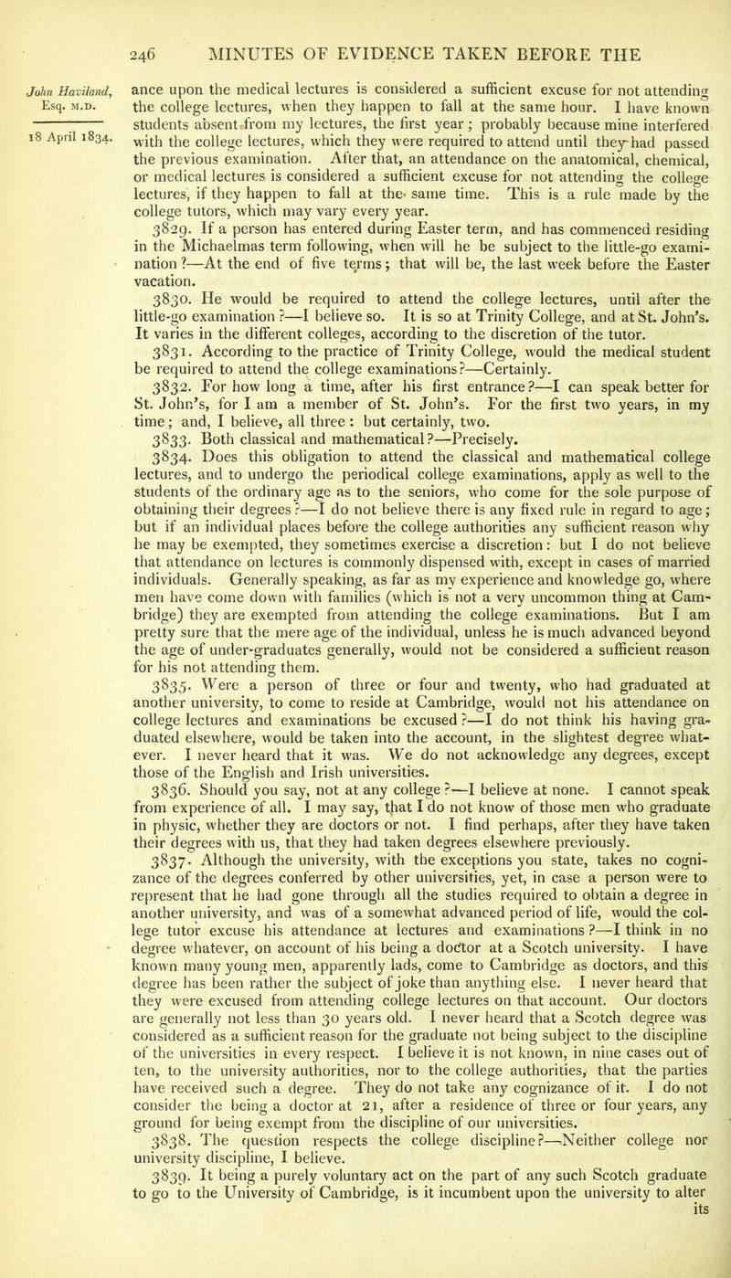 John Haviland, ance upon the medical lectures is considered a sufficient excuse for not attending Esq. M.D. the college lectures, when they happen to fall at the same hour, I have known ; students absent from my lectures, the first year ; probably because mine interfered 18 April 1834. college lectures, which they were required to attend until they^had passed the previous examination. After that, an attendance on the anatomical, chemical, or medical lectures is considered a sufficient excuse for not attending the college lectures, if they happen to fall at the- same time. This is a rule made by the college tutors, which may vary every year. 3829. If a person has entered during Easter term, and has commenced residing in the Michaelmas term following, when will he be subject to the little-go exami- nation ?—At the end of five terms; that will be, the last week before the Easter vacation. 3830. He would be required to attend the college lectures, until after the little-go examination ?—I believe so. It is so at Trinity College, and at St. John’s. It varies in the different colleges, according to the discretion of the tutor. 3831. According to the practice of Trinity College, would the medical student be required to attend the college examinations?—Certainly. 3832. For how long a time, after his first entrance?—I can speak better for St. John’s, for I am a member of St. John’s. For the first two years, in my time; and, I believe, all three : but certainly, two. 3833. Both classical and mathematical?—Precisely. 3834. Does this obligation to attend the classical and mathematical college lectures, and to undergo the periodical college examinations, apply as well to the students of the ordinary age as to the seniors, who come for the sole purpose of obtaining their degrees ?—I do not believe there is any fixed rule in regard to age; but if an individual places before the college authorities any sufficient reason why he may be exempted, they sometimes exercise a discretion: but I do not believe that attendance on lectures is commonly dispensed with, except in cases of married individuals. Generally speaking, as far as my experience and knowledge go, where men have come dovrn with families (which is not a very uncommon thing at Cam- bridge) they are exempted from attending the college examinations. But I am pretty sure that the mere age of the individual, unless he is much advanced beyond the age of under^graduates generally, would not be considered a sufficient reason for his not attending them. 3835. Were a person of three or four and twenty, who had graduated at another university, to come to reside at Cambridge, would not his attendance on college lectures and examinations be excused ?—I do not think his having gra- duated elsewhere, would be taken into the account, in the slightest degree what- ever. I never heard that it was. We do not acknowledge any degrees, except those of the English and Irish universities. 3836. Should you say, not at any college P—I believe at none. I cannot speak from experience of all. I may say, tfiat I do not know of those men who graduate in physic, whether they are doctors or not. I find perhaps, after they have taken their degrees with us, that they had taken degrees elsewhere previously. 3837. Although the university, with the exceptions you state, takes no cogni- zance of the degrees conferred by other universities, yet, in case a person were to represent that he had gone through all the studies required to obtain a degree in another university, and was of a somewhat advanced period of life, would the col- lege tutor excuse his attendance at lectures and examinations ?—I think in no degree whatever, on account of his being a docftor at a Scotch university. I have known many young men, apparently lads, come to Cambridge as doctors, and this degree has been rather the subject of joke than anything else. I never heard that they were excused from attending college lectures on that account. Our doctors are generally not less than 30 years old. I never heard that a Scotch degree was considered as a sufficient reason for the graduate not being subject to the discipline of the universities in every respect. I believe it is not known, in nine cases out of ten, to the university authorities, nor to the college authorities, that the parties have received such a degree. They do not take any cognizance of it. I do not consider the being a doctor at 21, after a residence of three or four years, any ground for being exempt from the discipline of our universities. 3838. The question respects the college discipline?—^Neither college nor university discipline, I believe. 3839. It being a purely voluntary act on the part of any such Scotch graduate to go to the University of Cambridge, is it incumbent upon the university to alter its