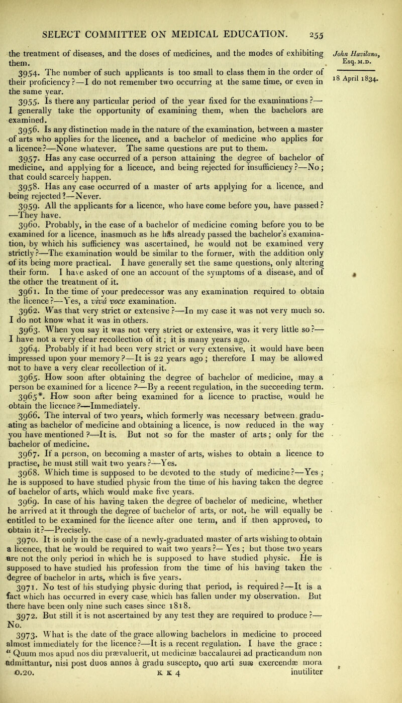 the treatment of diseases, and the doses of medicines, and the modes of exhibiting them. 3954. The number of such applicants is too small to class them in the order of their proficiency?—I do not remember two occurring at the same time, or even in the same year. 3955. Is there any particular period of the year fixed for the examinations ?— I generally take the opportunity of examining them, when the bachelors are examined. 3956. Is any distinction made in the nature of the examination, between a master of arts who applies for the licence, and a bachelor of medicine who applies for a licence?—None whatever. The same questions are put to them. 3957. Has any case occurred of a person attaining the degree of bachelor of medicine, and applying for a licence, and being rejected for insufficiency?—No; that could scarcely happen. 3958. Has any case occurred of a master of arts applying for a licence, and being rejected?—Never. 3959. All the applicants for a licence, who have come before you, have passed? —They have. 3960. Probably, in the case of a bachelor of medicine coming before you to be examined for a licence, inasmuch as he hSs already passed the bachelor’s examina- tion, by which his sufficiency was ascertained, he would not be examined very strictly?—The examination would be similar to the former, with the addition only of its being more practical. I have generally set the same questions, only altering their form. I have asked of one an account of the symptoms of a disease, and of the other the treatment of it. 3961. In the time of your predecessor was any examination required to obtain the licence?—Yes, a viva voce examination. 3962. Was that very strict or extensive ?—In my case it was not very much so. I do not know what it w'as in others. 3963. When you say it was not very strict or extensive, was it very little so?— I have not a very clear recollection of it; it is many years ago. 3964. Probably if it had been very strict or very extensive, it would have been impressed upon your memory?—It is 22 years ago; therefore I may be allowed not to have a very clear recollection of it. 3965. How soon after obtaining the degree of bachelor of medicine, may a person be examined for a licence ?—By a recent regulation, in the succeeding term. 3965*. How soon after being examined for a licence to practise, would he obtain the licence ?—Immediately. 3966. The interval of two years, which formerly was necessary between , gradu- ating as bachelor of medicine and obtaining a licence, is now reduced in the way you have mentioned ?—It is. But not so for the master of arts; only for the bachelor of medicine. 3967. If a person, on becoming a master of arts, wishes to obtain a licence to practise, he must still wait two years.?—Yes. 3968. Which time is supposed to be devoted to the study of medicine?—Yes ; he is supposed to have studied physic from the time of his having taken the degree of bachelor of arts, which would make fi ve years. 3969. In case of his having taken the degree of bachelor of medicine, whether he arrived at it through the degree of bachelor of arts, or not, he will equally be entitled to be examined for the licence after one term, and if then approved, to obtain it ?—Precisely. 3970. It is only in the case of a newly-graduated master of arts wishing to obtain a licence, that he would be required to wait two years ?— Yes ; but those two years are not the only period in which he is supposed to have studied physic. He is supposed to have studied his profession from the time of his having taken the degree of bachelor in arts, which is five years. 3971. No test of his studying physic during that period, is required?—It is a fact which has occurred in every case which has fallen under my observation. But there have been only nine such cases since 1818. 3972. But still it is not ascertained by any test they are required to produce ?— No. 3973. What is the date of the grace allowing bachelors in medicine to proceed almost immediately for the licence?—It is a recent regulation. I have the grace : Quurn mos apud nos diu praevaluerit, ut medicinas baccalaurei ad practicandum non admittantur, nisi post duos annos ^ gradu suscepto, quo arti suae exercendae mora 0.20. K. K 4 inutiliter John Havitanuy Esq. M.D.