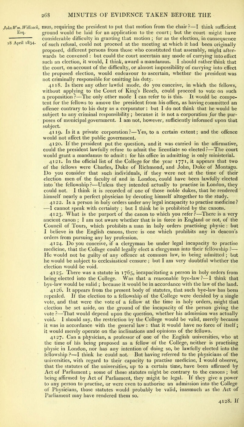 JohiWm.Wtlkoclc, mus, requiring the president to put that motion from the chair?—I think sufficient Esq. ground would be laid for an application to the court; but the court might have considerable difficulty in granting that motion ; for as the election, in consequence i8 April 1834. such refusal, could not proceed at the meeting at which it had been originally proposed, different persons from those who constituted that assembly, might after- wards be convened ; but could the court ascertain any mode of carrying into effect such an election, it would, I think, award a mandamus. I should rather think that the court, on account of the difficulty, or almost impossibility of carrying into effect the proposed election, would endeavour to ascertain, whether the president was not criminally responsible for omitting his duty. 4118. Is there any other lawful mode, do you conceive, in which the fellows, without applying to the Court of King’s Bench, could proceed to vote on such a proposition ?—The only other mode I can refer to is this. It would be compe- tent for the fellows to amove the president from his office, as having committed an offence contrary to his duty as a corporator: but I do not think that he would be subject to any criminal responsibility ; because it is not a corporation for the pur- poses of municipal government. I am not, however, sufficiently informed upon that subject. 4119. Is it a private corporation?—Yes, to a certain extent; and the offence would not affect the public government. 4120. If the president put the question, and it was carried in the affirmative, could the president lawfully refuse to admit the licentiate so elected?—The court would grant a mandamus to admit: for his office in admitting is only ministerial. 4121. In the official list of the College for the year 1771, it appears that two of the fellows were Charles, Duke of Richmond, and John, Duke of Montagu. Do you consider that such individuals, if they were not at the time of their election men of the faculty of and in London, could have been lawfully elected into’the fellowship?—Unless they intended actually to practise in London, they could not. I think it is recorded of one of those noble dukes, that he rendered himself nearly a perfect physician by devoting himself altogether to the study. 4122. Is a person in holy orders under any legal incapacity to practise medicine? —I cannot speak with certainty ; but I think he is prohibited by the canons. 4123. What is the purport of the canon to which you refer?—There is a very ancient canon ; I am not aware whether that is in force in England or not, of the Council of Tours, which prohibits a man in holy orders practising physic : but I believe in the English canons, there is one which prohibits any in deacon’s orders from pursuing any lay profession. 4124. Do you conceive, if a clergyman be under legal incapacity to practise medicine, that the College could legally elect a clergyman into their fellowship ?—■ He would not be guilty of any offence at common law^, in being admitted ; but he w ould be subject to ecclesiastical censure ; but I am very doubtful whether the election would be void. 4125. There w'as a statute in 1765, incapacitating a person in holy orders from being elected into the College. Was that a reasonable bye-law?—I think that bye-law would be valid ; because it would be in accordance with the law of the land. 4126. It appears from the present body of statutes, that such bye-law has been repealed. If the election to a fellowship of the College w'ere decided by a single vote, and that were the vote of a fellow at the time in holy orders, might that election be set aside, on the .ground of the incapacity of the person giving the vote ?—That w'ould depend upon the question, whether his admission was actually void. 1 should say, the restriction by the College would be valid, merely because it was in accordance with the general law : that it would have no force of itself; it would merely operate on the inclinations and opinions of the fellows. 4127. Can a physician, a professor of one of the English universities, who at the time of his being proposed as a fellow of the College, neither is practising physic in London, nor has any intention of doing so, be lawffully elected into the fellowship ?—I think he could not. But having referred to the physicians of the universities, with regard to their capacity to practise medicine, I w'ould observe, that the statutes of the universities, up to a certain time, have been affirmed by Act of Parliament; some of those statutes might be contrary to the canons ; but being affirmed by Act of Parliament, they might be legal. If they give a power to any person to practise, or were even to authorise an admission into the College of Physicians, those statutes would probably be valid, inasmuch as the Act of Parliament may have rendered them so. 4128. If