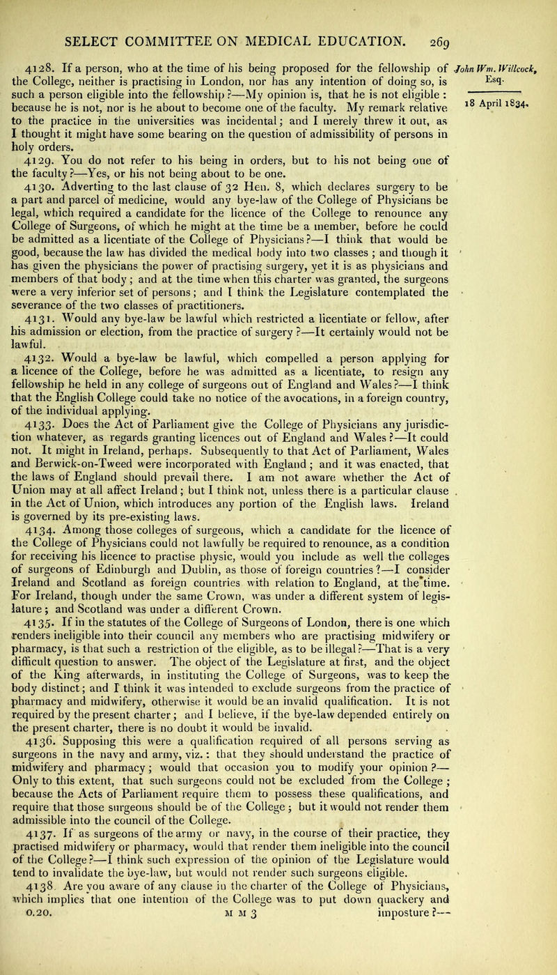 4128. If a person, who at the time of his being proposed for the fellowship of johnWm.WUkock, the College, neither is practising in London, nor has any intention of doing so, is such a person eligible into the fellowship ?—My opinion is, that he is not eligible : ; because he is not, nor is he about to become one of the faculty. My remark relative to the practice in the universities was incidental; and I merely threw it out, as I thought it might have some bearing on the question of admissibility of persons in holy orders. 4129. You do not refer to his being in orders, but to his not being one of the faculty ?—Yes, or his not being about to be one. 4130. Adverting to the last clause of 32 Hen. 8, which declares surgery to be a part and parcel of medicine, would any bye-law of the College of Physicians be legal, which required a candidate for the licence of the College to renounce any College of Surgeons, of which he might at the time be a member, before he could be admitted as a licentiate of the College of Physicians ?—I think that would be good, because the law has divided the medical f)ody into two classes ; and though it ' has given the physicians the power of practising surgery, yet it is as physicians and members of that body ; and at the time when this charter was granted, the surgeons were a very inferior set of persons ; and I think the Legislature contemplated the severance of the two classes of practitioners. 4131. Would any bye-law be lawful which restricted a licentiate or fellowy after his admission or election, from the practice of surgery ?—It certainly would not be lawful. 4132. Would a bye-law be lawiul, which compelled a person applying for a licence of the College, before he was admitted as a licentiate, to resign any fellowship he held in any college of surgeons out of England and Wales?—I think that the English College could take no notice of the avocations, in a foreign country, of the individual applying. 4133. Does the Act of Parliament give the College of Physicians any jurisdic- tion whatever, as regards granting licences out of England and Wales ?—It could not. It might in Ireland, perhaps. Subsequently to that Act of Parliament, Wales and Berwick-on-Tweed were incorporated with England ; and it was enacted, that the laws of England should prevail there. I am not aware whether the Act of Union may at all affect Ireland; but I think not, unless there is a particular clause . in the Act of Union, which introduces any portion of the English laws. Ireland is governed by its pre-existing laws. 4134. Among those colleges of surgeons, which a candidate for the licence of the College of Physicians could not lawfully be required to renounce, as a condition for receiving his licence to practise physic, would you include as well the colleges of surgeons of Edinburgh and Dublin, as those of foreign countries ?—I consider Ireland and Scotland as foreign countries with relation to England, at the*time. For Ireland, though under the same Crown, was under a different system of legis- lature ; and Scotland was under a difierent Crown. 4135. If in the statutes of the College of Surgeons of London, there is one which renders ineligible into their council any members who are practising midwifery or pharmacy, is that such a restriction of the eligible, as to be illegal?—That is a very difficult question to answer. The object of the Legislature at first, and the object of the King afterw’ards, in instituting the College of Surgeons, was to keep the body distinct; and I think it was intended to exclude surgeons from the practice of ■ pharmacy and midwifery, otherwise it would be an invalid qualification. It is not required by the present charter; and I believe, if the bye-law depended entirely on the present charter, there is no doubt it would be invalid. 4136. Supposing this were a qualification required of all persons serving as surgeons in the navy and army, viz.: that they should understand the practice of midwifery and pharmacy ; would that occasion you to modify your opinion ?— Only to this extent, that such surgeons could not be excluded from the College ; because the Acts of Parliament require them to possess these qualifications, and require that those surgeons should be of the College ; but it would not render them admissible into the council of the College. 4137. If as surgeons of the army or navy, in the course of their practice, they practised midwifery or pharmacy, would that render them ineligible into the council of the College ?—I think such expression of the opinion of the Legislature would tend to invalidate the bye-hw, but would not render such surgeons eligible. 4138. Are you aware of any clause in the charter of the College of Physicians, which implies that one intention of the College was to put down quackery and 0.20. mm3 imposture?—