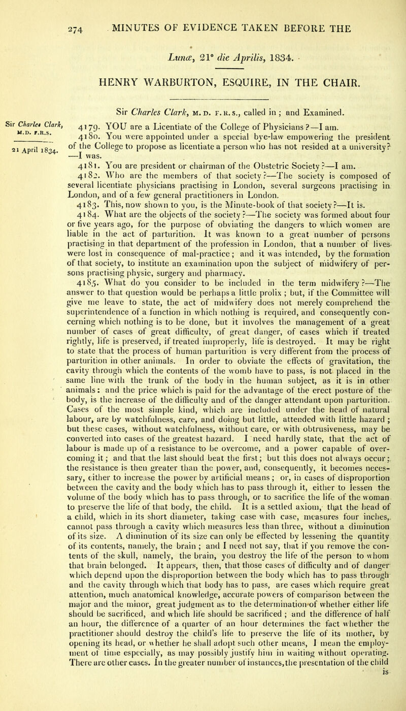 Sir Charles Clarity M.D. F.R.S. 21 April 1834. Lunce, 21® die Apr His, 1834. HENRY WARBURTON, ESQUIRE, IN THE CHAIR. Sir Charles Clark, m. d. f.u. s., called in; and Examined. 4179. YOU arc a Licentiate of the College of Physicians?—I am. 41 So. You were appointed under a special bye-law empowering the president of the College to propose as licentiate a person who has not resided at a university? —I was. 4181. You are president or chairman of the Obstetric Society ?—I am. 4182. Who are the members of that society?—The society is composed of several licentiate physicians practising in London, several surgeons practising in London, and of a few general practitioners in London, 4183. This, now shown to you, is the Minute-book of that society?—It is. 41 84. What are the objects of the society ?—The society was formed about four or five years ago, for the purpose of obviating the dangers to which women are liable in the act of parturition. It was known to a great number of persons practising in that department of the profession in London, that a number of lives- were lost in consequence of mal-practice; and it was intended, by the formation of that society, to institute an examination upon the subject of midwifery of per- sons practising physic, surgery and pharmacy. 418.5. What do you consider to be included in the term midwifery?—The answer to that question would be perhaps a little prolix ; but, if the Committee will give me leave to state, the act of midwifery does not merely comprehend the superintendence of a function in which nothing is required, and consequently con- cerning which nothing is to be done, but it involves the management of a great number of cases of great difficulty, of great danger, of cases which if treated rightly, life is preserved, if treated improperly, life is destroyed. It may be right to state that the process of human parturition is very different from the process of parturition in other animals. In order to obviate the effects of gravitation, the cavity through which the contents of the womb have to pass, is not placed in the same line with the trunk of the body in the human subject, as it is in other animals; and the price which is paid for the advantage of the erect posture of the body, is the increase of the difficulty and of the danger attendant upon parturition. Cases of the most simple kind, which are included under the head of natural labour, are by watchfulness, care, and doing but little, attended with little hazard ; but these cases, without watchfulness, without care, or with obtrusiveness, may be converted into cases of the greatest hazard. I need hardly state, that the act of labour is made up of a resistance to be overcome, and a power capable of over- coming it; and that the last should beat the first; but this does not always occur;, the resistance is then greater tlian the power, and, consequently, it becomes neces- sary, either to increase the power by artificial means ; or, in cases of disproportion between the cavity and the body which has to pass through it, either to lessen the volume of the body w hich has to pass through, or to sacrifice the life of the woman to preserve the life of that body, the child. It is a settled axiom, tltat the head of a child, which in its short diameter, taking case with case, measures four inches,, cannot pass through a cavity which measures less than three, without a diminution of its size. A diminution of its size can only be effected by lessening the quantity of its contents, namely, the brain ; and I need not say, that if you remove the con- tents of the skull, namely, the brain, you destroy the life of the person to whom that brain belonged. It appears, then, that those cases of difficulty and of danger which depend upon the dis()roportion between the body which has to pass through and the cavity through which that body has to pass, are cases which require great attention, much anatomical knowledge, accurate powers of comparison between the nmjor and the minor, great judgment as to the determination of whether either life should be sacrificed, and which life should be sacrificed ; and the difference of half an hour, the ditl'erence of a quarter of an hour determines the fact w hether the practitioner should destroy the child’s life to preserve the life of its mother, by opening its head, or whether he sl)all adopt such other means, I mean the employ- ment of time especially, as may possibly justify him in waiting without operating. There are other cases. In the greater number of instances, the [)resentation of the child
