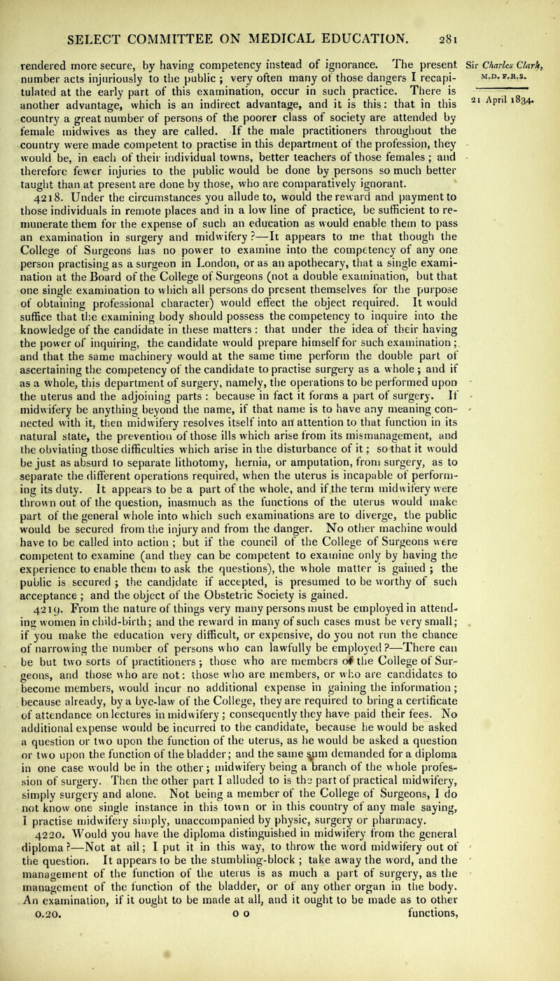 rendered more secure, by having competency instead of ignorance. The present number acts injuriously to the public ; very often many of those dangers I recapi- tulated at the early part of this examination, occur in such practice. There is another advantage, which is an indirect advantage, and it is this: that in this country a great number of persons of the poorer class of society are attended by female mid wives as they are called. If the male practitioners throughout the country were made competent to practise in this department of the profession, they would be, in each of their individual towns, better teachers of those females; and therefore fewer injuries to the public would be done by persons so much better taught than at present are done by those, who are comparatively ignorant. 4218. Under the circumstances you allude to, would the reward and payment to those individuals in remote places and in a low line of practice, be sufficient to re- munerate them for the expense of such an education as would enable them to pass an examination in surgery and midwifery ?—It appears to me that though the College of Surgeons has no power to examine into the competency of any one person practising as a surgeon in London, or as an apothecary, that a single exami- nation at the Board of the College of Surgeons (not a double examination, but that one single examination to which all persons do present themselves for the purpose of obtaining professional character) would effect the object required. It would suffice that the examining body should possess the competency to inquire into the knowledge of the candidate in these matters : that under the idea of their having the power of inquiring, the candidate would prepare himself for such examination and that the same machinery would at the same time perform the double part of ascertaining the competency of the candidate to practise surgery as a whole ; and if as a whole, this department of surgery, namely, the operations to be performed upon the uterus and the adjoining parts : because in fact it forms a part of surgery. If midwifery be anything beyond the name, if that name is to have any meaning con- nected with it, then midwifery resolves itself into an attention to that function in its natural state, the prevention of those ills which arise from its mismanagement, and the obviating those difficulties which arise in the disturbance of it; so that it would be just as absurd to separate lithotomy, hernia, or amputation, from surgery, as to separate the different operations required, when the uterus is incapable of perform- ing its duty. It appears to be a part of the whole, and if the term midwifery were throw n out of the question, inasmuch as the functions of the utei us would make part of the general whole into which such examinations are to diverge, the public would be secured from the injury and from the danger. No other machine would have to be called into action ; but if the council of the College of Surgeons were competent to examine (and they can be competent to examine only by having the experience to enable them to ask the questions), the whole matter is gained ; the public is secured ; the candidate if accepted, is presumed to be worthy of such acceptance ; and the object of the Obstetric Society is gained. 4219. From the nature of things very many persons must be employed in attend- ing! women in child-birth; and the reward in many of such cases must be very small; if you make the education very difficult, or expensive, do you not run the chance of narrowing the number of persons w ho can lawfully be employed ?—There can be but two sorts of practitioners ; those who are members o# the College of Sur- geons, and those who are not: those who are members, or w ho are candidates to become members, would incur no additional expense in gaining the information; because already, by a bye-law of the College, they are required to bring a certificate of attendance on lectures in midwifery ; consequently they have paid their fees. No additional expense would be incurred to the candidate, because he would be asked a question or two upon the function of the uterus, as he would be asked a question or two upon the function of the bladder; and the same ^um demanded for a diploma in one case would be in the other; midwifery being a branch of the whole profes- .sion of surgery. Then the other part I alluded to is the part of practical midwifery, simply surgery and alone. Not being a member of the College of Surgeons, I do not know one single instance in this town or in this country of any male saying, I practise midwifery simply, unaccompanied by physic, surgery or pharmacy. 4220. Would you have the diploma distinguished in midwifery from the general diploma?—Not at all; I put it in this way, to throw the word midwifery out of the question. It appears to be the stumbling-block ; take away the word, and the management of the function of the uterus is as much a part of surgery, as the management of the function of the bladder, or of any other organ in the body. An examination, if it ought to be made at all, and it ought to be made as to other 0.20. o o functions, Sir Charles Clark, M.D. S.K.S.