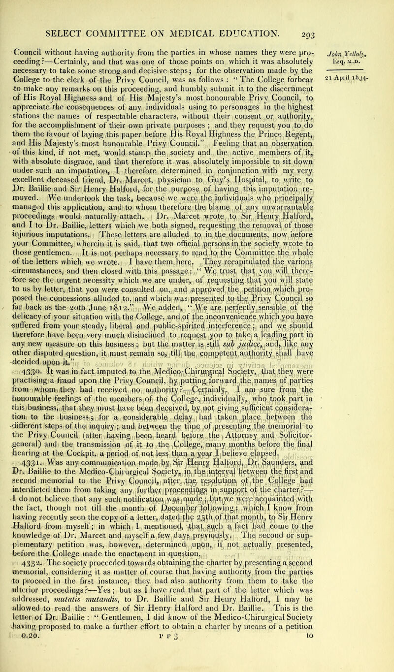Council without having authority from the parties in whose names they were pro- ceeding?—Certainly, and that vvas one of those points on which it was absolutely necessary to take some strong and decisive steps; for the observation made by the College to the clerk of the Privy Council, was as follows ; The College forbear -to make any remarks on this proceeding, and humbly submit it to the discernment of His Royal Highness and of His Majesty’s most honourable Privy Council, to appreciate the consequences of any individuals using to personages in the highest stations the names of respectable characters, without their consent or authority, for the accomplishment of their own private purposes ; and they request you to do them the favour of laying this paper before His Royal Highness the Prince Regent, and His Majesty’s most honourable Privy Council.” Peeling that an observation of this kind, if not met, would stamp the society and the active members of it, with absolute disgrace, and that therefore it was absolutely impossible to sit down under such an imputation, T therefore determined in conjunction with my very excellent deceased friend. Dr. Marcet, physician to Guy’s Hospital, to write to Pr. Baillie and Sir Henry Halford, for the purpose of having this imputatipn re- moved. We undertpok the task, because we were the,Individualswho principally managed this application, and to whom therefore the blame of any unwarrantable proceedings would naturally attach. Dr. Marcet w:rote to Sir Henry Halford, and I to Dr. Baillie, letters which we both signed,, requesting the removal of those injurious imputations. These letters are alluded to in the^documents, now' before your Committee, wherein it is said, that tw'O official,persons in the society wrote to those gentlemen. It is not perhaps necessary to read t0| the Cpipraittee the whole of the letters which we wrote. I have them here. Thoy recapitulated the various circumstances, and then closed with this passage: “ Wp trust that you will there- fore see the urgent necessity which we are under, oG^equestihg t^at you will state to us by letter, that you were consulted on, and approved the, petition,',^ pro- posed the concessions alluded to, and which Avas pres,e.ntedjtq;th^ Brjvy jCouncil so far back as the 20th. June 1812.”, We added, “ VVjO are perfectly^sensiljle pf the delicacy of your situation with the College, and of the inconvenience which you J?ave suffered from your steady, liberal and public-spirited.interference qnd we shpuld therefore have been very much disinclined to request you to take q leading part in any new measure on this business; but the matter is spllj ,andj like any other disputed question, it must remain so, till th,e cP|^^npetept,au,d|oritygShdl have decided upon it. , { m , n 4330. It vvas in fact imputed to the MedicOj-jUhirqrgicol SQCieiy,,f;tliat they were practising a fraud upon the Privy Council, by.pattingjonyard'^^be,pannes of parties from whom,they had received no authorityfrom the honourable feelings of the members of the College,; indiviclu^jfyjg whp topk part in this business,; that they nmst have beep deceived,, by not giving ^sufficient considera- tion, to the b'usiness .ji ifor a considerable, delay ,i Inad taken place between the -difterent steps of the; inquiry ;• and between the tlmpyOf pvesepting, the^tneinorial to the Privy Council (after having, becp> heardi hf|ore,, d>e Attorney and Solicitor- .general) and the transmission ofyit to theriCoHegejj unapy^tp^optlns before the final hearing at the Cockpit, ni period of not les^jthapr.^iyy^’ Ijbelieve^l^pseclr 4331. Was any communiGation mpdc^hS; ^^lfel'd>B4fe^4upders, and Dr. Baillie to the Medico-Chirurgipc^l the first and second memorial to the Privy CQUpcjhj,ufterg.4h,^ §^theg0ol|ege had interdicted them from taking any furth^fiiPfPPPP^^ ^— • I do,not believe that any such notificptioct/l'^jPl^^fitilVhP'*® W'ppe,acquainted with the fact, though not till the month of Pj^90|phpf^jo|lpwmg,hf>>hvch I know from having recently seen the copy of a letter, dafedjfh^ g^thrjOffliat'monlb, to Sir Henry ■Halford from myself; in which I mentioned, d. ffict bad come to the knowledge of Dr. Marcet and myself a few daypreviously, Tfie second or sup- plementary petition was, however, determined upon, if pot actually presented, before the College made the enactment in question, . 4332. The society proceeded towards obtaining the charter by presenting a second memorial, considering it as matter of course that having authority from the parties to proceed in the first instance, they had also authority from them to take the ulterior proceedings?—-Yes; but as 1 have read that part of the letter which was addressed, mutatis mutandis, to Dr. Baillie and Sir Henry Halford, I may be allowed to read the answers of Sir Henry Halford and Dr. Baillie. This is the letter of Dr. Baillie : “ Gentlemen, I did know of the Medico-Chirurgical Society •having proposed to make a furtlier effort to obtain a charter by means of a petition John Yelloh , Esq. M.D. 21 April 1B34.
