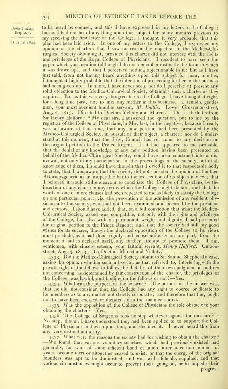 juhti Yelloli), to be heard by counsel, and this I hav e expressed in my letters to the College; Esq. M.D.‘ but as I had not heard any thing upon this subject for many months previous to my receiving the first letter of the College, I thought it very probable that this 21 April 1834, plan had been laid aside. In one of my letters to the College, I expressed my opinion of the charter: that I saw no reasonable objection to the Medico-Chi- rurgical Society obtaining it, provided this charter did not interfere with the rights and privileges of the Royal College of Physicians. I recollect to have seen the paper which you mention (although I do not remember distinctly the form in which it was drawn upj, and that I perceived nothing objectionable in it: but as I have just said, from not having heard anything upon this subject for many months, I thought it highly probable that the intention of proceeding further in the business had been given up. In short, I have never seen, nor do I perceive at present any solid objection to the Medico-Chirurgical Society obtaining such a charter as they require. But as this was very disagreeable to the College, I have thought it right, for a long time past, not to mix any further in this business. I remain, gentle- men, your most obedient humlde servant, M. BailUe. Lower Grosvenor-street, Aug. 2, 1813. Directed to Doctors Yelloly and Marcet.” This is the letter from Sir Henry Halford : “ My dear sirs, I answered the question, put to me by the registrar of the College of Physicians, in May last, in the negative, because I really was not aware, at that time, that any new petition had been presented by the Medico-Chirurgical Society, in pursuit of their object, a charter: nor do I under- stand at this moment, that the Privy Council has yet come to any decision on the original petition to the Prince Regent. If it had appeared to me probable, that the denial of my knowledge of any new^ petition having been presented on behalf of the Medico-Chirurgical Society, could have been construed into a dis- avowal, not only of my participation in the proceedings of the society, but of all knowledge of them, I should have thought that 1 owed it to that respectable body to state, that I was aware that the society did not consider the opinion of the then Attorney-general as an insuperable bar to the prosecution of its object in view ; that I believed it would still endeavour to conciliate the College of Piiysicians, by the insertion of any clause iu any terms which the College might dictate, and that the words of one or more clauses had been repeated to me as likely to satisfy the College on one particular point: viz. the prevention of the admission of any resident phy- sician into the society, who had not been examined and licensed by the president and censors. I should have added, that, on a full conviction that Avhat the Medico- Chirurgical Society asked was compatible, not only with the rights and privileges of the College, but also with its paramount weight and dignity, I had presented the original petition to the Prince Regent; and that the society had still my good wishes for its success, though the declared opposition of the College to its views must preclude, as it had done rigidly and conscientiously on my part, from the moment it had so declared itself, any further attempt to promote them. I am, gentlemen, with sincere esteem, your faithful servant, Henry Halford. Curzon- street, Aug. 3, 1813. To Doctors Marcet and Yelloly.” 4333. Did the Medico-Chirurgical Society submit to Sir Samuel Shepherd a case, asking his opinion whether such a bye-law as that referred to, interfering with the private right of the fellows to follow the dictates of their own judgment in matters not concerning, as determined by fair construction of the charter, the privileges of the College, w as lawful, and binding on the fellow's or not ?—Yes. 4334. What was the purport of the answer?—The purport of the answ'er was, that he did not consider that the College had any right to coerce or dictate to its members as to any matter not strictly corporate ; and therefore that they ought not to have been coerced or dictated to in the manner stated. 4335. WYs the opposition of the College of Physicians the sole obstacle to your obtaining the charter ?—Yes. 4336. The College of Surgeons took no step whatever against the measure?— No step, though I have understood they had been applied to to support the Col- lege of Physicians in their opposition, and declined it. I never heard this from any very distinct authority. 4337. What were the reasons the society had for wishing to obtain the charter? —We found that various voluntary societies, w'hich had previously existed, had generally, for want of some efficient bond of union, after a certain number of years, become inert or altogether ceased to exist, or that the energy of the original founders was apt to be diminished, and was with difficulty supplied, and that various circumstances might occur to prevent their going on, or to impede their progress.