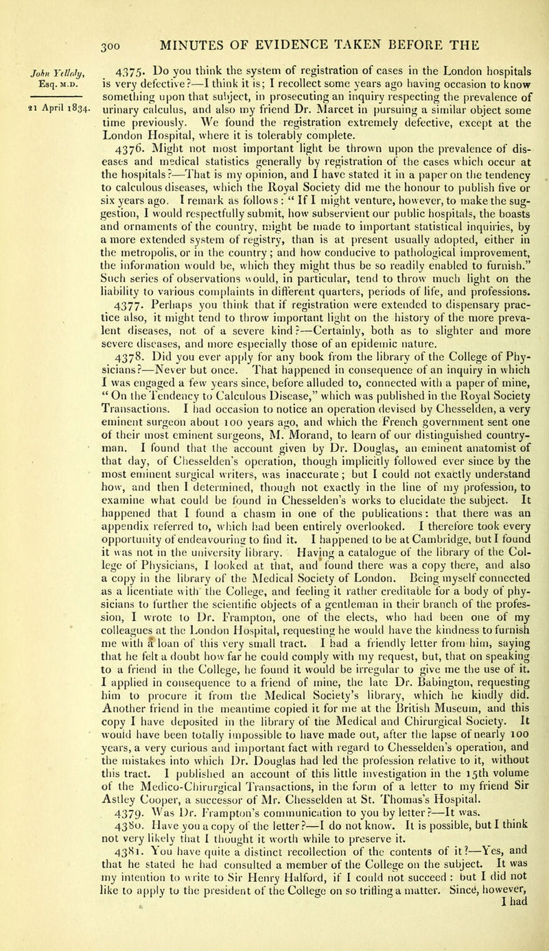 John Ydinly, 4.375* Do yoLi think the system of registration of cases in the London hospitals Esq. M.D. is very defective?—I think it is; I recollect some years ago having occasion to know something upon that subject, in prosecuting an inquiry respecting the prevalence of 21 April 1834. urinary calculus, and also my friend Dr. Marcet in pursuing a similar object some time previously. We found the registration extremely defective, except at the London Hospital, where it is tolerably complete. 4376. Might not most important light be thrown upon the prevalence of dis- eases and medical statistics generally by registration of the cases which occur at the hospitals?—That is my opinion, and I have stated it in a paper on the tendency to calculous diseases, which the Royal Society did me the honour to publish five or six years ago, I remark as follows : “ If I might venture, however, to make the sug- gestion, I would respectfully submit, how subservient our public hospitals, the boasts and ornaments of the country, might be made to important statistical inquiries, by a more extended system of registry, than is at present usually adopted, either in the metropolis, or in the country; and how conducive to pathological improvement, the information would be, which they might thus be so readily enabled to furnish.” Such series of observations would, in particular, tend to throw much light on the liability to various complaints in difterent quarters, periods of life, and professions. 4377. Perhaps you think that if registration were extended to dispensary prac- tice akso, it might tend to throw important light on the history of the more preva- lent diseases, not of a severe kind ?—Certainly, both as to slighter and more severe diseases, and more especially those of an epidemic nature. 4378. Did you ever apply for any book from the library of the College of Phy- sicians?—Never but once. That happened in consequence of an inquiry in which I was engaged a few years since, before alluded to, connected with a paper of mine, “ On the Tendency to Calculous Disease,” which was published in the Royal Society Transactions. I liad occasion to notice an operation devised by Chesselden, a very eminent surgeon about 100 years ago, and which the French government sent one of their most eminent surgeons, M. Morand, to learn of our distinguished country- man. I found that the account given by Dr. Douglas, an eminent anatomist of that day, of Chesselden’s operation, though implicitly followed ever since by the most eminent surgical writers, was inaccurate ; but I could not exactly understand how, and then I determined, though not exactly in the line of my profession, to examine what could be found in Chesselden’s works to elucidate the subject. It happened that I found a chasm in one of the publications: that there was an appendix referred to, which had been entirely overlooked. 1 therefore took every opportunity of endeavouring to find it. I happened to be at Cambridge, but I found it was not in the university library. Having a catalogue of the library of the Col- lege of Physicians, I looked at that, and found there w'as a copy there, and also a copy in the library of the Medical Society of London. Being myself connected as a licentiate with tlie College, and feeling it rather creditable for a body of phy- sicians to further the scientific objects of a gentleman in their branch of the profes- sion, I wrote to Dr. Frampton, one of the elects, who had been one of my colleagues at the London Hospital, requesting he would have the kindness to furnish me with a loan of this very small tract. I had a friendly letter from him, saying that he felt a doubt how far he could comply w'ith my request, but, that on speaking to a friend in the College, he found it would be irregular to give me the use of it. I applied in consequence to a friend of mine, the late Dr. Babington, requesting him to procure it from the Medical Society’s library, w'hich he kindly did. Another friend in the meantime copied it for me at the British Museum, and this copy I have deposited in the library of the Medical and Chirurgical Society. It wouid have been totally impossible to have made out, after the lapse of nearly 100 years, a very curious and important fact with regard to Chesselden’s operation, and the mistakes into which Dr. Douglas had led the profession relative to it, without this tract. I published an account of this little investigation in the 15th volume of the Medico-Chirurgical Transactions, in the form of a letter to my friend Sir Astley Cooper, a successor of Mr. Chesselden at St. Thomas’s Hospital. 4379- as Dr. Frarapton’s communication to you by letter?—It was. 4380. Have you a copy of the letter?—I do not know'. It is possible, but I think not very likely that I tlmught it worth while to preserve it. 4381. You have quite a distinct recollection of the contents of it?—\es, and that he stated he had consulted a member of the College on the subject. It was my intention to w rite to Sir Henry Halford, if I could not succeed : but I did not like to apply to the president of the College on so trifling a matter. Since, however, I had