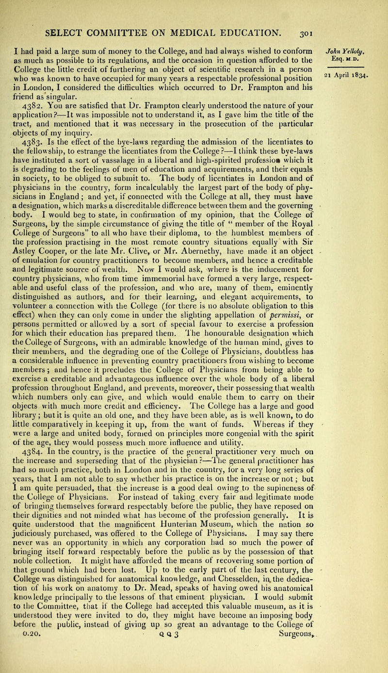 I had paid a large sum of money to the College, and had always wished to conform John Ytlloly, as much as possible to its regulations, and the occasion in question afforded to the ** College the little credit of furthering an object of scientific research in a person ~ who was known to have occupied for many years a respectable professional position ^ in London, I considered the difficulties which occurred to Dr. Frampton and his friend as’singular. 4382. You are satisfied that Dr. Frampton clearly understood the nature of your application?—It was impossible not to understand it, as I gave him the title of the tract, and mentioned that it was necessary in the prosecution of the particular objects of my inquiry. 4383. Is the effect of the bye-laws regarding the admission of the licentiates to the fellowship, to estrange the licentiates from the College?—I think these bye-laws have instituted a sort of vassalage in a liberal and high-spirited profession which it is degrading to the feelings of men of education and acquirements, and their equals in society, to be obliged to submit to. The body of licentiates in London and of physicians in the country, form incalculably the largest part of the body of phy- sicians in England ; and yet, if connected with the College at all, they must have a designation, which marks a discreditable difference between them and the governing body. I would beg to state, in confirmation of my opinion, that the College of Surgeons, by the simple circumstance of giving the title of “ member of the Royal College of Surgeons” to all w’ho have their diploma, to the humblest members of the profession practising in the most remote country situations equally with Sir Astley Cooper, or the late Mr. Clive, or Mr. Abernethy, have made it an object - of emulation for country practitioners to become members, and hence a creditable and legitimate source of wealth. Now I would ask, where is the inducement for country physicians, who from time immemorial have formed a very large, respect- able and useful class of the profession, and who are, many of them, eminently distinguished as authors, and for their learning, and elegant acquirements, to volunteer a connection with the College (for there is no absolute obligation to this effect) when they can only come in under the slighting appellation of permissi, or persons permitted or allowed by a sort of special favour to exercise a profession for which their education has prepared them. The honourable designation which the College of Surgeons, with an admirable knowledge of the human mind, gives to their members, and the degrading one of the College of Physicians, doubtless has a considerable inffuence in preventing country practitioners from wishing to become members; and hence it precludes the College of Physicians from being able to exercise a creditable and advantageous influence over the whole body of a liberal profession throughout England, and prevents, moreover, their possessing that wealth which numbers only can give, and wdiich would enable them to carry on their objects with much more credit and efficiency. The College has a large and good library; but it is quite an old one, and they have been able, as is well known, to do little comparatively in keeping it up, from the want of funds. Whereas if they were a large and united body, fornjed on principles more congenial with the spirit of the age, they would possess much more influence and utility. 4384. In the country, is the practice of the general practitioner very much on the increase and superseding that of the physician ?—The general practitioner has had so much practice, both in London and in the country, fora very long series of years, that I am not able to say whether his practice is on the increase or not; but I am quite persuaded, that the increase is a good deal owing to the supineness of the College of Physicians. For instead of taking every fair and legitimate mode of bringing themselves forward respectably before the public, they have reposed on their dignities and not minded what has become of the profession generally. It is quite understood that the magnificent Hunterian Museum, which the nation so judiciously purchased, w'as offered to the College of Physicians. I may say there never was an opportunity in which any corporation had so much the power of bringing itself forward respectably before the public as by the possession of that noble collection. It might have afforded the means of recovering some portion of that ground which had been lost. Up to the early part of the last century, the ' College was distinguished for anatomical knowledge, and Chesselden, in. the dedica- tion of his work on anatomy to Dr. Mead, speaks of having ow’ed his anatomical knowledge principally to the lessons of that eminent physician. I would submit to the Comniittee, that if the College had accepted this valuable museum, as it is understood they were invited to do, they might have become an imposing body before the public, instead of giving up so great an advantage to the College of 0.20. QQ3 Surgeons,,.