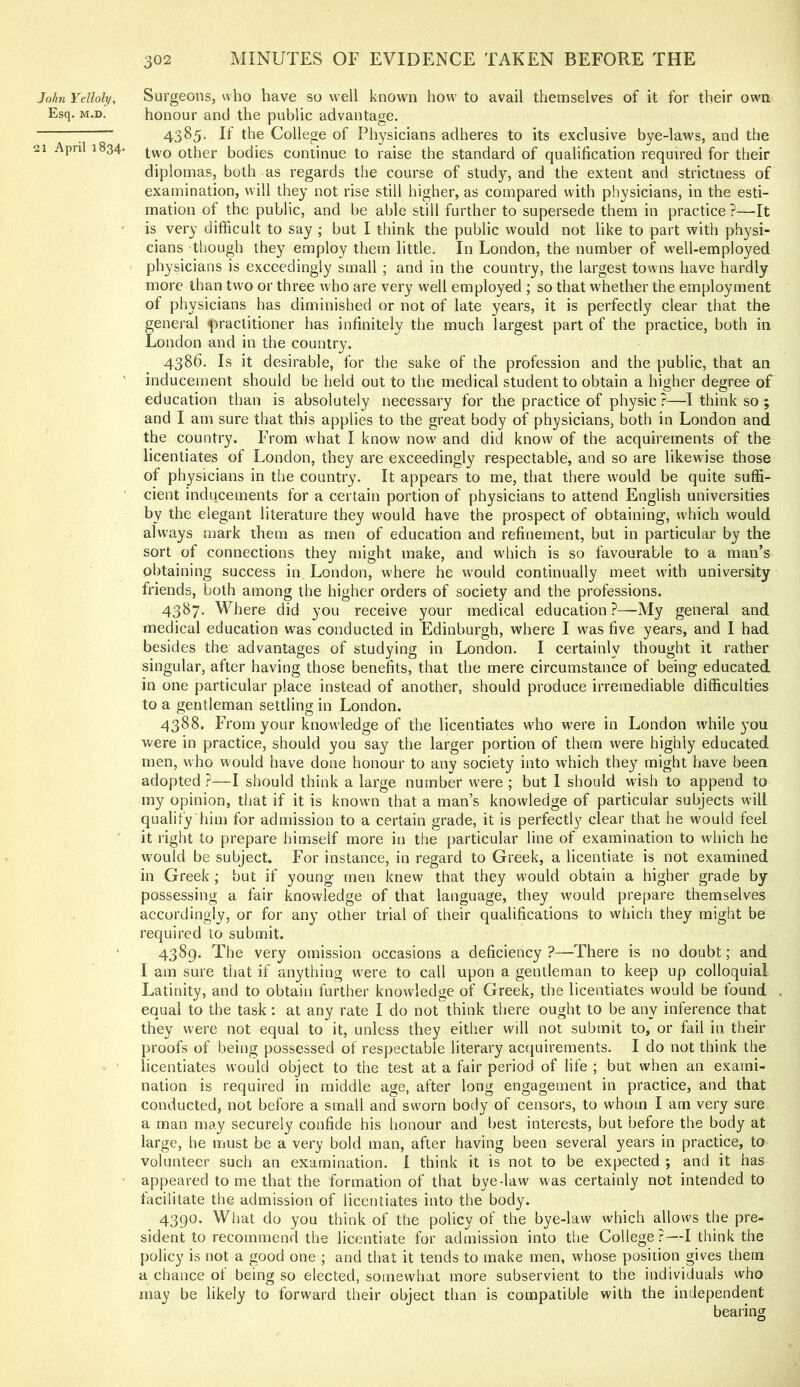 John Yelloly, Esq. M.D. 21 April 1834. Surgeons, who have so well known how to avail themselves of it for their owm honour and the public advantage. 4385. If the College of Physicians adheres to its exclusive bye-laws, and the two other bodies continue to raise the standard of qualification required for their diplomas, both as regards the course of study, and the extent and strictness of examination, will they not rise still higher, as compared with physicians, in the esti- mation of the public, and be able still further to supersede them in practice ?—It is very difficult to say ; but I think the public would not like to part with physi- cians though the}^ employ them little. In London, the number of well-employed physicians is exceedingly small ; and in the country, the largest towns have hardly more than two or three who are very well employed ; so that whether the employment of physicians has diminished or not of late years, it is perfectly clear that the general ({wactitioner has infinitely the much largest part of the practice, both in London and in the country. 4386. Is it desirable, for the sake of the profession and the public, that an inducement should be held out to the medical student to obtain a higher degree of education than is absolutely necessary for the practice of physic ?—I think so ; and I am sure that this applies to the great body of physicians, both in London and the country. From what I know now and did know of the acquirements of the licentiates of London, they are exceedingly respectable, and so are likewise those of physicians in the country. It appears to me, that there would be quite suffi- cient inducements for a certain portion of physicians to attend English universities by the elegant literature they would have the prospect of obtaining, which would always mark them as men of education and refinement, but in particular by the sort of connections they might make, and which is so favourable to a man’s obtaining success in London, where he would continually meet with university friends, both among the higher orders of society and the professions. 4387. Where did you receive your medical education ?—My general and medical education was conducted in Edinburgh, where I was five years, and I had besides the advantages of studying in London. I certainly thought it rather singular, after having those benefits, that the mere circumstance of being educated in one particular place instead of another, should produce irremediable difficulties to a gentleman settling in London. 4388. From your knowledge of the licentiates w'ho were in London while you were in practice, should you say the larger portion of them were highly educated men, who would have done honour to any society into which they might have been adopted ?—I should think a large number were ; but I should wish to append to my opinion, that if it is known that a man’s knowledge of particular subjects will qualify him for admission to a certain grade, it is perfectly clear that he would feel it I’iglit to prepare himself more in the particular line of examination to which he would be subject. For instance, in regard to Greek, a licentiate is not examined in Greek; but if young men knew that they would obtain a higher grade by possessing a fair knowledge of that language, they would pre[)are themselves accordingly, or for any other trial of their qualifications to which they might be required to submit. 4389. The very omission occasions a deficiency ?—There is no doubt; and I am sure that if anything were to call upon a gentleman to keep up colloquial Latinity, and to obtain further knowledge of Greek, the licentiates would be found equal to the task: at any rate I do not think there ought to be any inference that they were not equal to it, unless they either will not submit to, or fail in their proofs of being possessed of respectable literary ac(iuirements. I do not think the licentiates would object to the test at a fair period of life ; but when an exami- nation is required in middle age, after long engagement in practice, and that conducted, not before a small and sworn body of censors, to whom I am very sure a man may securely confide his honour and best interests, but before the body at large, he must be a very bold man, after having been several years in practice, to volunteer such an examination. I think it is not to be expected ; and it has appeared to me that the formation of that bye-law was certainly not intended to tacilitate the admission of licentiates into the body. 4390. What do you think of the policy of the bye-law which allows the pre- sident to recommend the licentiate for admission into tlie College ?—I think the policy is not a good one ; and that it tends to make men, w'hose position gives them a chance of being so elected, somewhat more subservient to the individuals who may be likely to forward their object than is compatible with the independent bearing