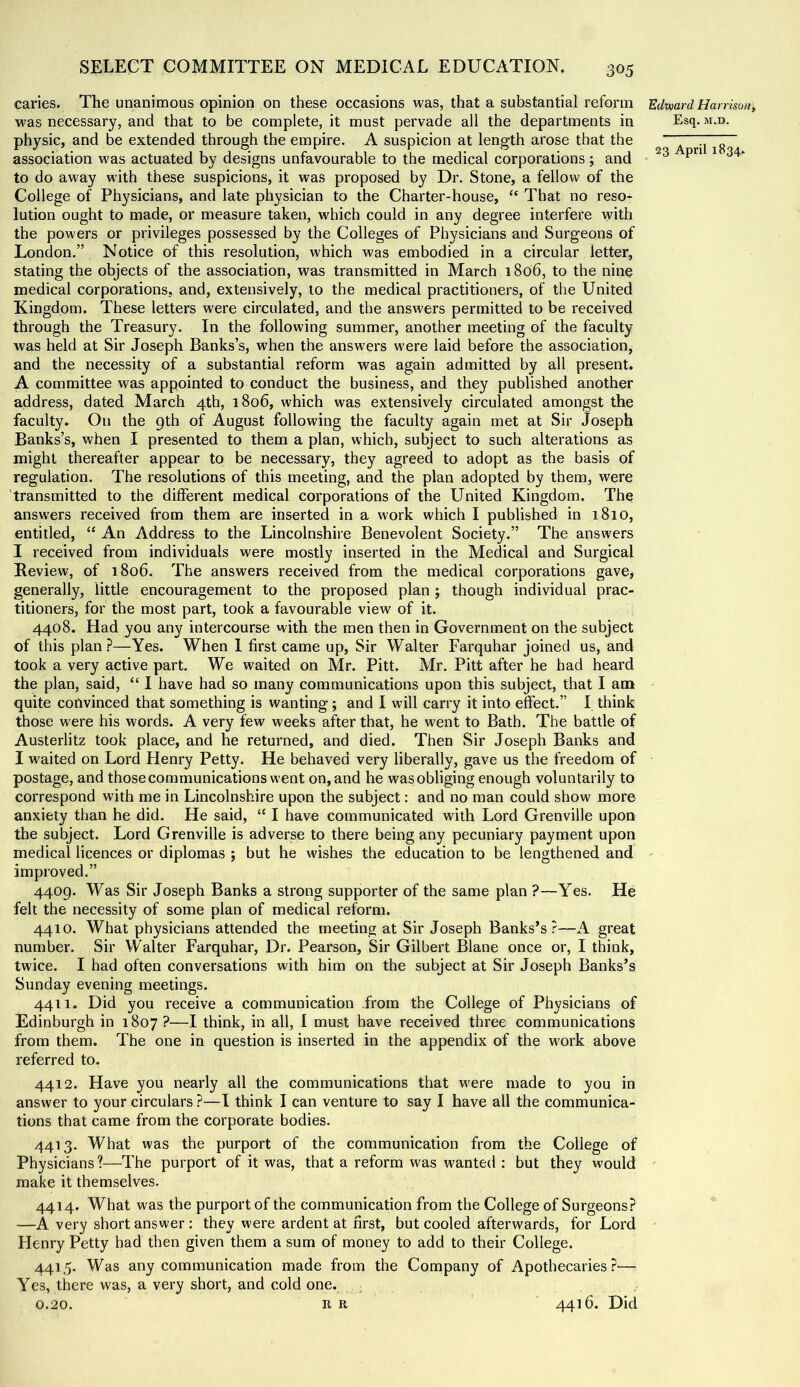 caries. The unanimous opinion on these occasions was, that a substantial reform EdwardHan-isou, was necessary, and that to be complete, it must pervade all the departments in Esq. m.d. physic, and be extended through the empire. A suspicion at length arose that the “ association was actuated by designs unfavourable to the medical corporations ; and ^ to do away with these suspicions, it was proposed by Dr. Stone, a fellow of the College of Physicians, and late physician to the Charter-house, “ That no reso- lution ought to made, or measure taken, which could in any degree interfere with the powers or privileges possessed by the Colleges of Physicians and Surgeons of London.” Notice of this resolution, which was embodied in a circular letter, stating the objects of the association, was transmitted in March 1806, to the nine medical corporations, and, extensively, to the medical practitioners, of the United Kingdom. These letters were circulated, and the answers permitted to be received through the Treasury. In the following summer, another meeting of the faculty was held at Sir Joseph Banks’s, when the answers were laid before the association, and the necessity of a substantial reform was again admitted by all present. A committee was appointed to conduct the business, and they published another address, dated March 4th, 1806, which was extensively circulated amongst the faculty. On the 9th of August following the faculty again met at Sir Joseph Banks’s, when I presented to them a plan, which, subject to such alterations as might thereafter appear to be necessary, they agreed to adopt as the basis of regulation. The resolutions of this meeting, and the plan adopted by them, were transmitted to the different medical corporations of the United Kingdom. The answers received from them are inserted in a work which I published in 1810, entitled, “ An Address to the Lincolnshire Benevolent Society.” The answers I received from individuals were mostly inserted in the Medical and Surgical Review, of 1806. The answers received from the medical corporations gave, generally, little encouragement to the proposed plan ; though individual prac- titioners, for the most part, took a favourable view of it. 4408. Had you any intercourse with the men then in Government on the subject of this plan ?—Yes. When 1 first came up. Sir Walter Farquhar joined us, and took a very active part. We waited on Mr. Pitt. Mr. Pitt after he had heard the plan, said, “ I have had so many communications upon this subject, that I am quite convinced that something is wanting; and I will carry it into effect.” I think those were his words. A very few weeks after that, he went to Bath. The battle of Austerlitz took place, and he returned, and died. Then Sir Joseph Banks and I waited on Lord Henry Petty. He behaved very liberally, gave us the freedom of postage, and those communications went on, and he was obliging enough voluntarily to correspond with me in Lincolnshire upon the subject: and no man could show more anxiety than he did. He said, “ I have communicated with Lord Grenville upon the subject. Lord Grenville is adverse to there being any pecuniary payment upon medical licences or diplomas ; but he wishes the education to be lengthened and - improved.” 4409. Was Sir Joseph Banks a strong supporter of the same plan ?—Yes. He felt the necessity of some plan of medical reform. 4410. What physicians attended the meeting at Sir Joseph Banks’s?—A great number. Sir Walter Farquhar, Dr. Pearson, Sir Gilbert Blane once or, I think, twice. I had often conversations with him on the subject at Sir Joseph Banks’s Sunday evening meetings. 4411. Did you receive a communication from the College of Physicians of Edinburgh in 1807?—I think, in all, I must have received three communications from them. The one in question is inserted in the appendix of the work above referred to. 4412. Have you nearly all the communications that w'ere made to you in answer to your circulars ?—I think I can venture to say I have all the communica- tions that came from the corporate bodies. 4413. What was the purport of the communication from the College of Physicians?—The purport of it was, that a reform was wanted ; but they would ' make it themselves. 4414. What was the purport of the communication from the College of Surgeons? —A very short answer; they were ardent at first, but cooled afterwards, for Lord Henry Petty had then given them a sum of money to add to their College. 441.5. Was any communication made from the Company of Apothecaries?'— Yes, there was, a very short, and cold one. 0.20. R R 4416. Did