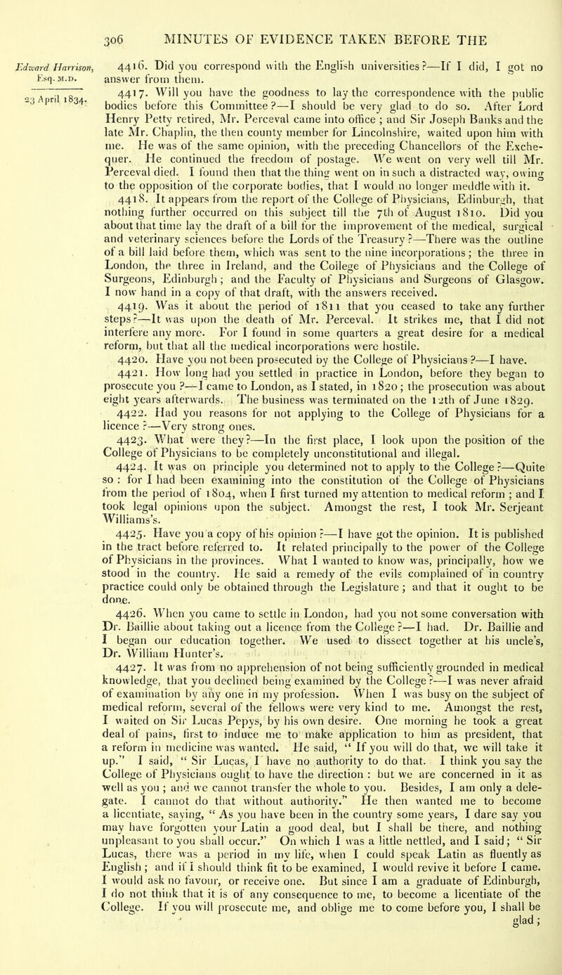 Jjdzvard Harrison, Esq. M.D. 23 April 1834. 306 MINUTES OF EVIDENCE TAKEN BEFORE THE 4416. Did you correspond with the English universities?—If I did, I got no answer from them. 4417. Will you have the goodness to lay the correspondence with the public bodies before this Committee ?—I should be very glad to do so. After Lord Henry Petty retired, Mr. Perceval came into office ; and Sir Joseph Banks and the late Mr. Chaplin, the then county member for Lincolnshire, waited upon him with me. He was of the same opinion, with the preceding Chancellors of the Exche- quer. He continued the freedom of postage. We went on very well till Mr. Perceval died. I found then that the thing went on in such a distracted way, owing to the opposition of the corporate bodies, that I would no longer meddle with it. 4418. It appears from the report of the College of Physicians, Edinburgh, that nothing further occurred on this subject till the 7th of August 1810. Did you about that time lay the draft of a bill for the improvement of the medical, surgical and veterinary sciences before the Lords of the Treasury ?—There was the outline of a bill laid before them, which was sent to the nine incorporations; the three in London, the three in Ireland, and the College of Physicians and the College of Surgeons, Edinburgh ; and the Faculty of Physicians and Surgeons of Glasgow. I now hand in a copy of that draft, wdth the answers received. 4419. Was it about the period of 1811 that you ceased to take any further steps?—It was upon the death of Mr. Perceval. It strikes me, that I did not interfere any more. For I found in some quarters a great desire for a medical reform, but that ail the medical incorporations were hostile. 4420. Have you not been prosecuted by the College of Physicians ?—I have. 4421. How' long had you settled in practice in London, before they began to prosecute you ?—I came to London, as I stated, in 1820 ; the prosecution was about eight years afterwards. The business w^as terminated on the 12th of June 1829. 4422. Had you reasons for not applying to the College of Physicians for a licence ?—Very strong ones. 4423. What were they?—In the first place, I look upon the position of the College of Physicians to be completely unconstitutional and illegal. 4424. It was on principle you determined not to apply to the College:—Quite so : for I had been examining into the constitution of the College of Physicians from the period of 1804, 'hen I first turned my attention to medical reform ; and I took legal opinions upon the subject. Amongst the rest, I took Mr. Serjeant Williams’s. 4425. Have you a copy of his opinion ?—I have got the opinion. It is published in the tract before referred to. It related principally to the power of the College of Physicians in the provinces. What I wanted to know was, principally, how we stood in the country. He said a remedy of the evils complained of in country practice could only be obtained through the Legislature ; and that it ought to be done. 4426. When you came to settle in London, had you not some conversation with Dr. Baillie about taking out a licence from the College ?—I had. Dr. Baillie and 1 began our education together. We used to dissect together at his uncle’s, Dr. William FI u liter’s. 4427. It was from no apprehension of not being sufficiently grounded in medical knowledge, that you declined being examined by the College ?—I was never afraid of examination by any one in my profession. When I was busy on the subject of medical reform, several of the fellows were very kind to me. Amongst the rest, I waited on Sir Lucas Pepys, by his own desire. One morning he took a great deal of pains, first to induce me to'make application to him as president, that a reform in medicine was wanted. He said, “ If you will do that, we will take it up.” I said, “ Sir Lucas, ^ I have no authority to do that. I think you say the College of Physicians ought to have the direction : but we are concerned in it as well as you ; and we cannot transfer the whole to you. Besides, I am only a dele- gate. I cannot do that without authority.” He then wanted me to become a licentiate, saying, “ As you have been in the country some years, I dare say you may have forgotten your Latin a good deal, but I shall be there, and nothing unpleasant to you shall occur.” On which 1 was a little nettled, and I said; “ Sir Lucas, there was a period in my life, when I could speak Latin as fluently as English ; and it I should think fit to be examined, I would revive it before I came. 1 would ask no favour, or receive one. But since I am a graduate of Edinburgh, I do not think that it is of any consequence to me, to become a licentiate of the College. If you will prosecute me, and oblige me to come before you, I shall be glad;