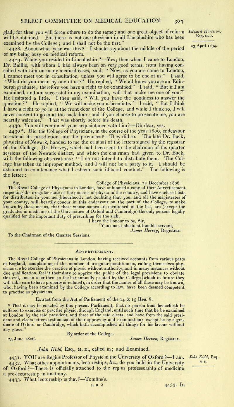 glad; for then you will force others to do the same ; and one great object of reform will be obtained. But there is not one physician in all Lincolnshire who has been examined by the College ; and I shall not be the first.” 4428. About what year was this ?—I should say about the middle of the period of my being busy on medical reform. 4429. While you resided in Lincolnshire?—Yes; then when I came to London, Dr. Baillie, with whom I had always been on very good terms, from having con- sulted with him on many medical cases, said, “ Now', as you are come to London, I cannot meet you in consultation, unless you will agree to be one of us.” I said, “ What do you mean by one of us ?” He replied, “ We all know you are an Edin- burgh graduate; therefore you have a right to be examined.” I said, “ But if I am examined, and am successful in my examination, will that make me one of you?” He hesitated a little. I then said, “ Will you have the goodness to answer the question ?” He replied, “ We will make you a licentiate.” I said, “ But I think I have a right to go in at the front door of the College, and while I think so, I will never consent to go in at the back door : and if you choose to prosecute me, you are heartily welcome.” That was shortly before his death. 4430. You still continued your acquaintance with him?—Oh dear, yes. 4430 *. Did the College of Physicians, in the course of the year 1806, endeavour to extend its jurisdiction into the provinces ?—They did so. The late Dr. Buck, physician of Newark, handed to me the original of the letters signed by the registrar of the College, Dr. Hervey, w'hich had been sent to the chairman of the quarter sessions of the Newark district, and which the chairman had given to Dr. Buck, with the follovvins observations: “ I do not intend to distribute them. The Col- lege has taken an improper method, and I will not be a party to it. I should be ashamed to countenance what I esteem such illiberal conduct.” The following is the letter: Sir, College of Physicians, 22 December 1806. The Royal College of Physicians in London, have subjoined a copy of their Advertisement respecting the irregular state of the practice of physic in the country, and have enclosed lists for distribution in your neighbourhood: not doubting that you, and all the magistrates of 3'our county, will heartily concur in this endeavour on the part of the College, to make known by these means, that those whose names are mentioned in the list, are (except the graduates in medicine of the Universities of Oxford and Cambridge) the only persons legally qualified for the important duty of prescribing for the sick. 1 have the honour to be, Sir, Your most obedient humble servant, James Hervey, Registrar. To the Chairman of the Quarter Sessions. Advertisement. The Royal College of Physicians in London, having received accounts from various parts of England, complaining of the number of irregular practitioners, calling themselves phy- sicians, who exercise the practice of physic without authority, and in many instances without due qualification, feel it their duty to apprize the public of the legal provisions to obviate this evil, and to refer them to the list annually printed by the College (which in future they will take care to have properly circulated), in order that the names of all those may be known, who, having been examined by the College according to law, have been deemed competent to practise as physicians. Extract from the Act of Parliament of the 14 8c 15 Hen. 8. “ That it may be enacted by this present Parliament, that no person from henceforth be suffered to exercise or practise physic, through England, until such time that he be examined at London, by the said president, and three of the said elects, and have from the said presi- dent and elects letters testimonial of their approving and examination; except he be a gra- duate of Oxford or Cambridge, which hath accomplished all things for his favour without any grace.” By order of the College. 25 June 1806. James Hervey, Registrar. John Kidd, Esq., m. d., called in; and Examined. 4431. YOU are Regius Professor of Physic in the University of Oxford ?—I arn. 4432. What other appointments, lectureships, &c., do you hold in the University of Oxford ?—There is officially attached to the regius professorship of medicine a jire-lectureship in anatomy. 4433. What lectureship is that?—Tomlins’s. u R 2 Edward Harrison, Esq. M.D. 23 April 1834. John Kidd, Esq. M.D. 4433- In