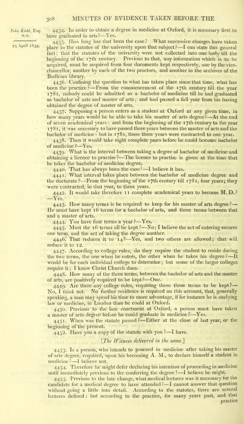 John Kidd, Esq. M.D. 23 April 1834. 4434. In order to obtain a degree in medicine at Oxford, it is necessary first to have graduated in arts?—Yes. 4435. How long has that been the case ? What successive changes have taken place in the statutes of the university upon that subject?—I can state this general fact: that the statutes of the university were not collected into one body till the beginning of the 17th century. Previous to that, any information which is to be acquired, must be acquired from four documents kept respectively, one by the vice- chancellor, another by each of the two proctors, and another in the archives of the Bodleian library. 4436. Confining the question to what has taken place since that time, what has been the practice ?—From the commencement of the 17th century till the year 1781, nobody could be admitted as a bachelor of medicine till he had graduated as bachelor of arts and master of arts; and had passed a full year from his having obtained the degree of master of arts. 4437. Supposing a person enters as a student at Oxford at any given time, in how many years would he be able to take his master of arts degree?—At the end of seven academical years : and from the beginning of the 17th century to the year 1781, it was necessary to have passed three years between tiie master of arts and the bachelor of medicine : but in 1781, those three years were contracted to one year. 4438. Then it would take eight complete years before he could become bachelor of medicine?—Yes. 4439. What is the interval between taking a degree of bachelor of medicine and obtaining a licence to practise ?—The licence to practise is given at the time that he takes the bachelor of medicine degree. 4440. That has always been the case?—I believe it has. 4441. What interval takes place betw'een the bachelor of medicine degree and the doctorate ?—From the beginning of the 17th century till 1781, four years; they were contracted, in that year, to three years. 4442. It would take therefore 11 complete academical years to become M.D.? —Yes. 4443. How many terms is he required to keep for his master of arts degree?— He must have kept i6 terms for a bachelor of arts, and three terms between that and a master of arts. 4444. You have four terms a year?—Yes. 4445. Must the 16 terms all be kept ?—No; I believe the act of entering secures one term, and the act of taking the degree another. 4446. 'That reduces it to 14?—'Yes, and two others are allowed; that will reduce it to 12. 4447. According to college rules, do they require the student to reside during the tw'o terms, the one when he enters, the other when he takes his degree ?—It would be for each individual college to determine; but some of the larger colleges require it; I know Christ Church does. 4448. How many of the three terms, between the bachelor of arts and the master of arts, are positively required to be kept?—One. 4449. Are there any college rules, requiring those three terms to be kept?—■ No, I think not. No further residence is required on this account, that, generally speaking, a man may spend his time to more advantage, if for instance he is studying law or medicine, in London than he could at Oxford. 4450. Previous to the late enactment at Oxford, a person must have taken a master of arts degree before he could graduate in medicine?—Yes. 4451. When was the statute passed?—Either at the close of last year, or the beginning of the present. 4452. Have you a copy of the statute with you ?—I have. [77ze Witness delwered in the samed[ 4453. Is a person, who intends to proceed in medicine after taking his master of arts degree, required, upon his becoming A. M., to declare himself a student in medicine?—I believe not. 4454. Therefore he might defer declaring his intention of proceeding in medicine until immediately previous to the conferring the degree ?—I believe he might, 4455. Previous to the late change, what medical lectures was it necessary for the candidate for a medical degree to have attended?—I cannot answer that question without going a little into detail. According to the statutes, there are several lectures defined : but according to the practice, for many years past, and that practice