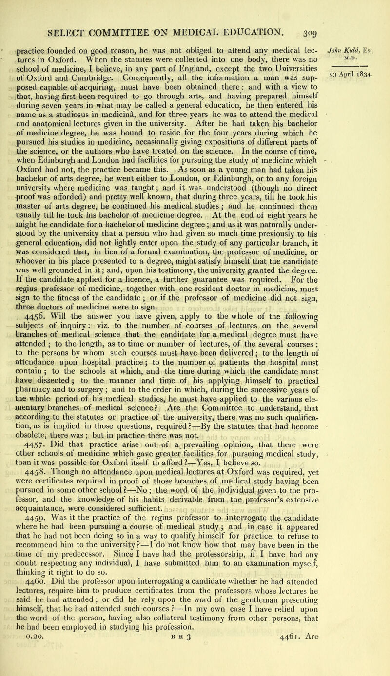 practice founded on good reason, he was not obliged to attend any medical lec- tures in Oxford. When the statutes were collected into one body, there was no school of medicine, I believe, in any part of England, except the two TJoiversities of Oxford and Cambridge. Consequently, all the information a man was sup- posed capable of acquiring, must have been obtained there : and with a view to that, having first been required to go through arts, and having prepared himself during seven years in what may be called a general education, he then entered his name as a studiosus in medicina, and for three years he was to attend the medical and anatomical lectures given in the university. After he had taken his bachelor of medicine degree, he was bound to reside for the four years during which he pursued his studies in medicine, occasionally giving expositions of different parts of the science, or the authors who have treated on the science. In the course of time, when Edinburgh and London had facilities for pursuing the study of medicine which Oxford had not, the practice became this. As soon as a young man had taken his bachelor of arts degree, he went either to Loudon, or Edinburgh, or to any foreign university where medicine was taught; and it was understood (though no direct proof was afforded) and pretty well known, that during three years, till he took his master of arts degree, he continued his medical studies ; and he continued them usually till he took his bachelor of medicine degree. At the end of eight years he might be candidate for a bachelor of medicine degree; and as it was naturally under- stood by the university that a person who had given so much time previously to his general education, did not lightly enter upon the study of any particular branch, it was considered that, in lieu of a formal examination, the professor of medicine, or whoever in his place presented to a degree, might satisfy himself that the candidate was well grounded in it; and, upon his testimony, the university granted the degree. If the candidate applied for a licence, a further guarantee was required. For the regius professor of medicine, together with one resident doctor in medicine, must sign to the fitness of the candidate ; or if the professor of medicine did not sign, three doctors of medicine were to sign. 4456. Will the answer you have given, apply to the whole of the following subjects of inquiry; viz. to the number of courses of lectures on the several branches of medical science that the candidate for a medical degree must have attended ; to the length, as to time or number of lectures, of the several courses ; to the persons by whom such courses must have been delivered; to the length of attendance upon hospital practice j to the number of patients the hospital must contain ; to the schools at which, and the time during which the candidate must have dissected; to the manner and time of his applying himself to practical pharmacy and to surgery; and to the order in which, during the successive years of the whole period of his medical, studies, he must have applied to the various ele- mentary branches of medical science? Are the Committee to understand, that according to the statutes or practice of the university, there was no such qualifica- tion, as is implied in those questions, required?—By the statutes that had become obsolete, there was; but in practice there was not. 4457. Did that practice arise out of a prevailing opinion, that there were other schools of medicine which gave greater facilities for pursuing medical study, than it was possible for Oxford itself to afford ?—^Yes, I believe so. 4458. Though no attendance upon medical lectures at Oxford was required, yet were certificates required in proof of those branches of medical study having been pursued in some other school?—No; the word of the individual given to the pro- fessor, and the knowledge of his habits derivable from the professor’s extensive acquaintance, were considered sufficient. 4459. Was it the practice of the regius professor to interrogate the candidate where he had been pursuing a course of medical study ; and in case it appeared that he had not been doing so in a way to qualify himself for practice, to reffise to recommend him to the university ?—I do not know how that may have been in the time of my predecessor. Since I have had the professorship, if I have had any doubt respecting any individual, I have submitted him to an examination myself, thinking it right to do so. 4460. Did the professor upon interrogating a candidate whether he had attended lectures, require him to produce certificates from the professors whose lectures he said he had attended ; or did he rely upon the word of the gentleman presenting himself, that he had attended such courses ?—-In my own case I have relied upon the word of the person, having also collateral testimony from other persons, that he had been employed in studying his profession. 0.20. R R 3 JoM Kidd, Es!, M.E. 23 April 1834 4461. Are