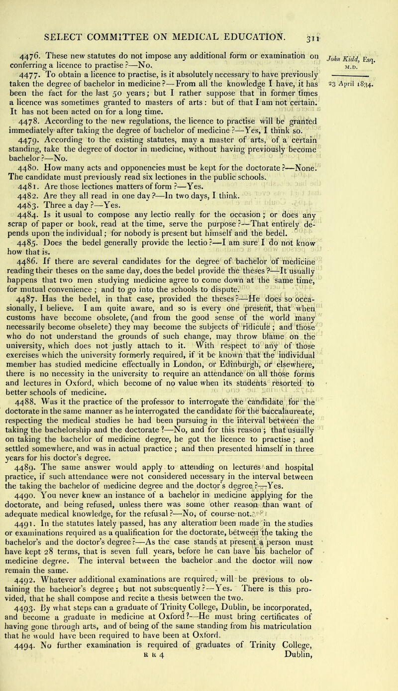 4476. These new statutes do not impose any additional form or examination on conferring a licence to practise ?—No, 4477. To obtain a licence to practise, is it absolutely necessary to have previously been the fact for the last 50 years; but I rather suppose that in former times a licence was sometimes granted to masters of arts : but of that I am not certain. It has not been acted on for a long time. 4478. According to the new regulations, the licence to practise will be granted immediately after taking the degree of bachelor of medicine ?—Yes, I think so. 4479. According to the existing statutes, may a master of arts, of a certain standing, take the degree of doctor in medicine, without having previously become bachelor ?—No. 4480. How many acts and opponencies must be kept for the doctorate ?—None. The candidate must previously read six lectiones in the public schools. 4481. Are those lectiones matters of form ?—Yes. 4482. Are they all read in one day?—In two days, I think. 4483. Three a day ?—Yes. 4484. Is it usual to compose any lectio really for the occasion; or does any scrap of paper or book, read at the time, serve the purpose ?—^That entirely de- pends upon the individual; for nobody is present but himself and the bedel. 4485. Does the bedel generally provide the lectio ?—I am sure I do not know how that is. 4486. If there are several candidates for the degree of bachelor of medicine reading their theses on the same day, does the bedel provide the theses ?—It usually happens that two men studying medicine agree to come down at the same time, for mutual convenience ; and to go into the schools to dispute, 4487. Has the bedel, in that case, provided the theses?—He does so occa- sionally, I believe. I am quite aware, and so is every one present, thaU when customs have become obsolete, (and from the good sense of the world many necessarily become obsolete) they may become the subjects of'ridicule ; and those M'ho do not understand the grounds of such change, may throw blame on the university, which does not justly attach to it. With respect td^ahy of those exercises which the university formerly required, if it be known that the individual member has studied medicine effectually in London, or Edinburghi* or' elsewhere, there is no necessity in the university to require an attendance on all those forms and lectures in Oxford, which become of no value when its students resorted to better schools of medicine. 4488. Was it the practice of the professor to interrogate the candidate for the doctorate in the same manner as he interrogated the candidate for thfe baccalaureate, respecting the medical studies he had been pursuing in the interval between the taking the bachelorship and the doctorate ?—No, and for this reason ; that usually on taking the bachelor of medicine degree, he got the licence to practise; and settled somewhere, and w-as in actual practice ; and then presented himself in three years for his doctor's degree. 4489. The same answer would apply to attending on lectures^and hospital practice, if such attendance were not considered necessary in the interval between the taking the bachelor of medicine degree and the doctor’s degree, ?-r-Yes. 4490. You never knew' an instance of a bachelor in. medicine applying for the doctorate, and being refused, unless there was some other reasoo than want of adequate medical knowledge, for the refusal?—No, of course-not.j.^P^ 4491. In the statutes lately passed, has any alteration been made in the studies or examinations required as a qualification for the doctorate, betweeji'the taking the bachelor’s and the doctor’s degree ?—As the case stands at present, ^ person must have kept 28 terms, that is seven full years, before he can have Bis bachelor of medicine desree. The interval between the bachelor and the doctor wiil now remain the same. 4492. Whatever additional examinations are required, will-be previous to ob- taining the bachelor’s degree; but not subsequently? — Yes. There is this pro- vided, that he shall compose and recite a thesis between the tw'o. 4493. I3y what steps can a graduate of Trinity College, Dublin, be incorporated, and become a graduate in medicine at Oxford ?—He must bring certificates of having gone through arts, and of being of the same standing from his matriculation that he would have been required to have been at Oxford. 4494. No further examination is required of graduates of Trinity College, R a 4 Dublin, John Kidd, Esq. M.D.